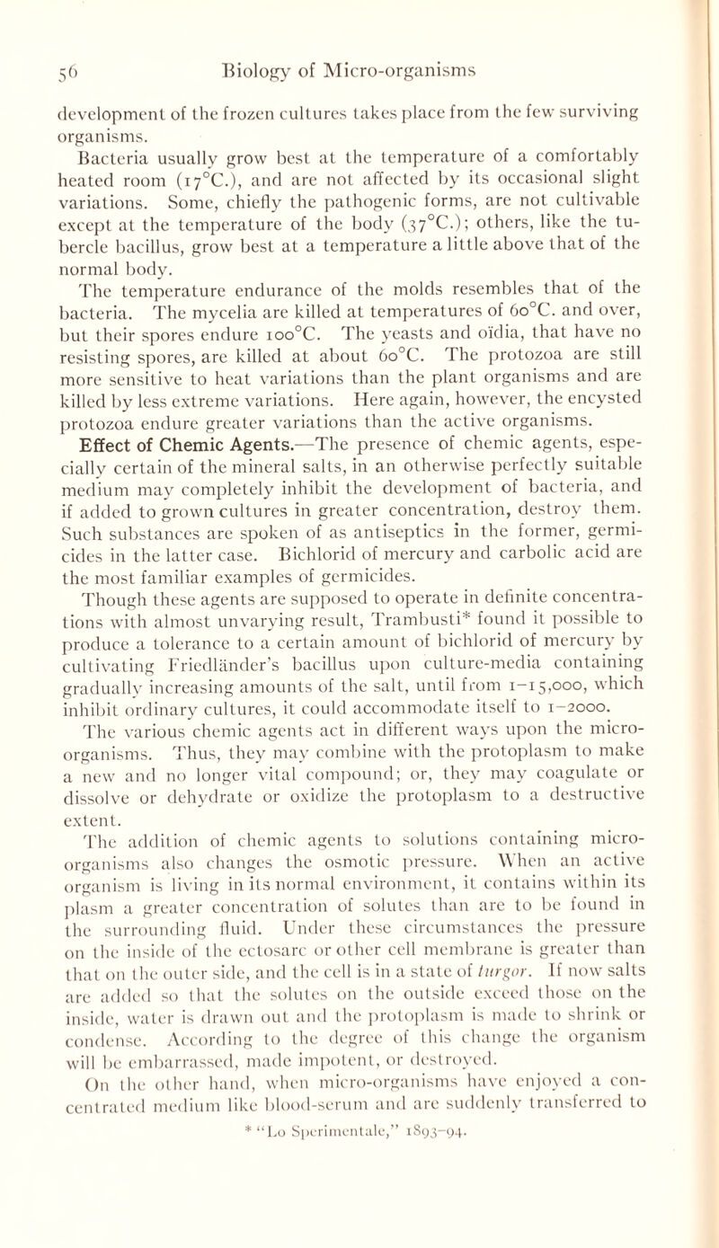 development of the frozen cultures takes place from the few surviving organisms. Bacteria usuallv grow best at the temperature of a comfortably heated room (i7°C.), and are not affected by its occasional slight variations. Some, chiefly the pathogenic forms, are not cultivable except at the temperature of the body (37°C.); others, like the tu- bercle bacillus, grow best at a temperature a little above that of the normal body. The temperature endurance of the molds resembles that of the bacteria. The mycelia are killed at temperatures of 6o°C. and over, but their spores endure ioo°C. The yeasts and oidia, that have no resisting spores, are killed at about 6o°C. The protozoa are still more sensitive to heat variations than the plant organisms and are killed by less extreme variations. Here again, however, the encysted protozoa endure greater variations than the active organisms. Effect of Chemic Agents.—The presence of chemic agents, espe- cially certain of the mineral salts, in an otherwise perfectly suitable medium may completely inhibit the development of bacteria, and if added to grown cultures in greater concentration, destroy them. Such substances are spoken of as antiseptics in the former, germi- cides in the latter case. Bichlorid of mercury and carbolic acid are the most familiar examples of germicides. Though these agents are supposed to operate in definite concentra- tions with almost unvarying result, Trambusti* found it possible to produce a tolerance to a certain amount of bichlorid of mercury by cultivating Friedlander’s bacillus upon culture-media containing gradually increasing amounts of the salt, until from 1-15,000, which inhibit ordinary cultures, it could accommodate itself to 1-2000. The various chemic agents act in different ways upon the micro- organisms. Thus, they may combine with the protoplasm to make a new and no longer vital compound; or, they may coagulate or dissolve or dehydrate or oxidize the protoplasm to a destructive extent. The addition of chemic agents to solutions containing micro- organisms also changes the osmotic pressure. When an active organism is living in its normal environment, it contains within its plasm a greater concentration of solutes than are to be found in the surrounding fluid. Under these circumstances the pressure on the inside of the ectosarc or other cell membrane is greater than that on the outer side, and the cell is in a state of turgor. If now salts are added so that the solutes on the outside exceed those on the inside, water is drawn out and the protoplasm is made to shrink or condense. According to the degree of this change the organism will be embarrassed, made impotent, or destroyed. On the other hand, when micro-organisms have enjoyed a con- centrated medium like blood-serum and are suddenly transferred to * “Lo Spcrimcntale,” 1893-94.