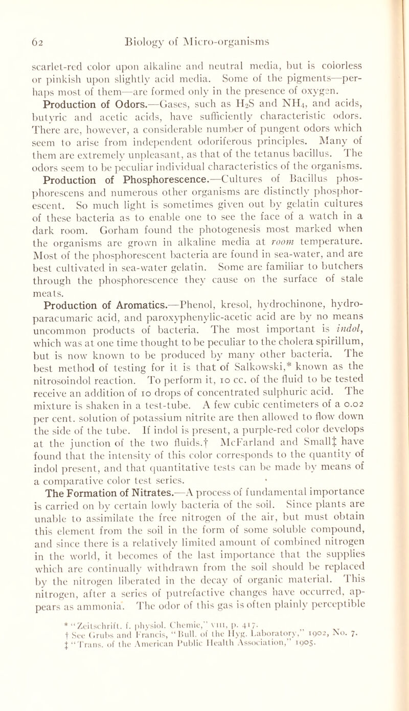 scarlet-red color upon alkaline and neutral media, but is colorless or pinkish upon slightly acid media. Some of the pigments—per- haps most of them—arc formed only in the presence of oxygen. Production of Odors.—Gases, such as H2S and NH4, and acids, butyric and acetic acids, have sufficiently characteristic odors. There are, however, a considerable number of pungent odors which seem to arise from independent odoriferous principles. Many of them are extremely unpleasant, as that of the tetanus bacillus. I he odors seem to be peculiar individual characteristics of the organisms. Production of Phosphorescence.—Cultures of Bacillus phos- phorescens and numerous other organisms are distinctly phosphor- escent. So much light is sometimes given out by gelatin cultures of these bacteria as to enable one to see the face of a watch in a dark room. Gorham found the photogenesis most marked when the organisms are grown in alkaline media at room temperature. Most of the phosphorescent bacteria are found in sea-water, and are best cultivated in sea-water gelatin. Some are familiar to butchers through the phosphorescence they cause on the surface of stale meats. Production of Aromatics.—Phenol, kresol, hydrochinone, hydro- paracumaric acid, and paroxyphenylic-acetic acid are by no means uncommon products of bacteria. The most important is indol, which was at one time thought to be peculiar to the cholera spirillum, but is now known to be produced by many other bacteria. The best method of testing for it is that of Salkowski,* known as the nitrosoindol reaction. To perform it, 10 cc. of the fluid to be tested receive an addition of 10 drops of concentrated sulphuric acid. 1 he mixture is shaken in a test-tube. A few cubic centimeters of a 0.02 per cent, solution of potassium nitrite are then allowed to flow down the side of the tube. If indol is present, a purple-red color develops at the junction of the two fluids.f McFarland and SmallJ have found that the intensity of this color corresponds to the quantity of indol present, and that quantitative tests can be made by means of a comparative color test series. The Formation of Nitrates.—A process of fundamental importance is carried on by certain lowly bacteria of the soil. Since plants are unable to assimilate the free nitrogen of the air, but must obtain this element from the soil in the form of some soluble compound, and since there is a relatively limited amount of combined nitrogen in the world, it becomes of the last importance that the supplies which are continually withdrawn from the soil should be replaced by the nitrogen liberated in the decay of organic material. I his nitrogen, after a series of putrefactive changes have occurred, ap- pears as ammonia. The odor of this gas is often plainly perceptible * “ Zeitschrift. f. physiol. C’hemie, vin, p. 417. t See ('.rubs and Francis, “ Hull, of the Hyg. Laboratory,” 1902, No. 7. J “Trans, of the American Public Health Association, 1905.