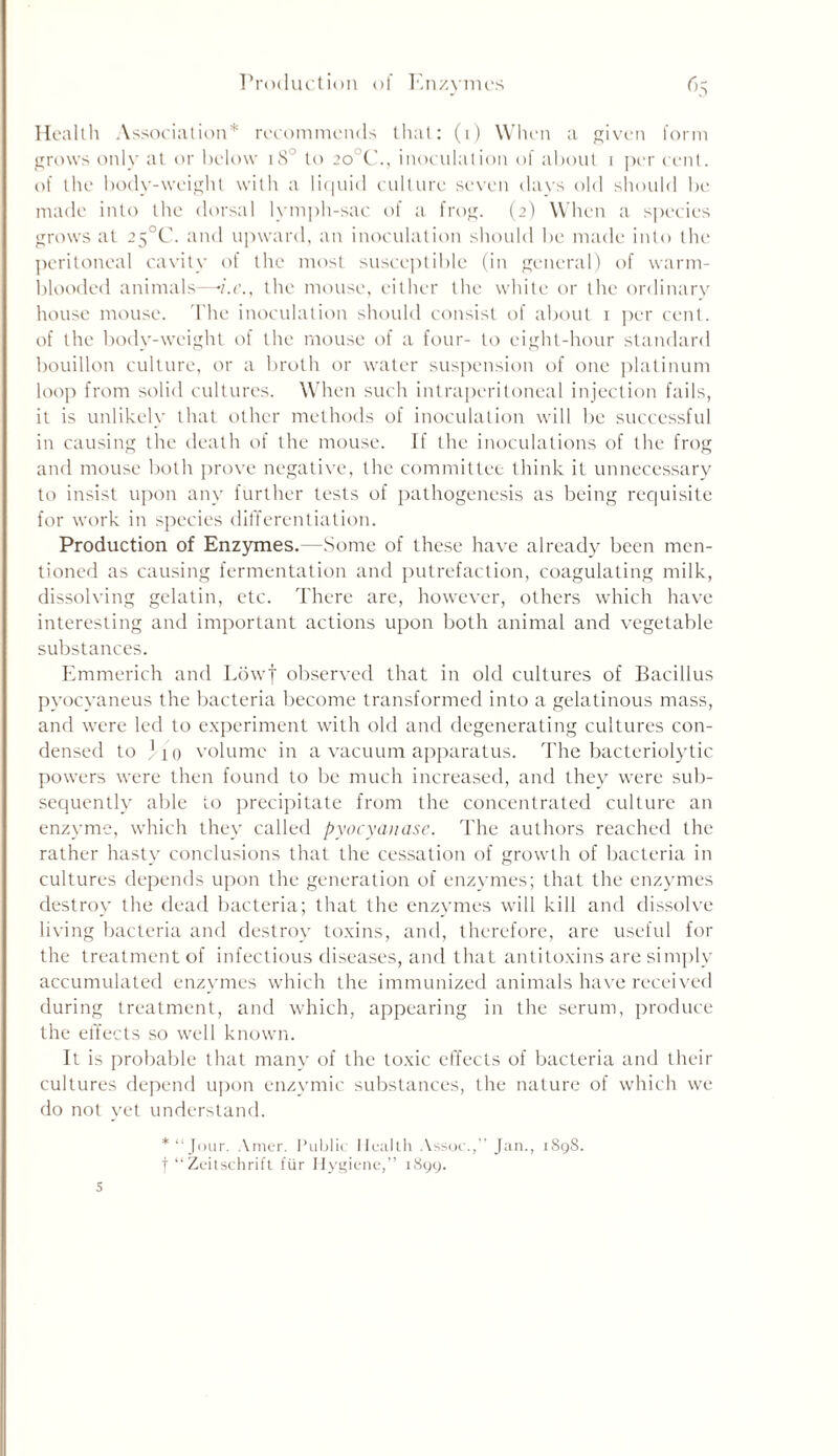 Health Association* recommends that: (1) When a given form grows only at or below 180 to 20 C., inoculation of about 1 per cent, of the body-weight with a liquid culture seven (lavs old should be made into the dorsal lymph-sac of a frog. (2) When a species grows at 25°C. and upward, an inoculation should be made into the peritoneal cavity of the most susceptible (in general) of warm- blooded animals—n.e., the mouse, either the white or the ordinary house mouse. The inoculation should consist of about 1 per cent, of the body-weight of the mouse of a four- to eight-hour standard bouillon culture, or a broth or water suspension of one platinum loop from solid cultures. When such intraperitoneal injection fails, it is unlikely that other methods of inoculation will be successful in causing the death of the mouse. If the inoculations of the frog and mouse both prove negative, the committee think it unnecessary to insist upon any further tests of pathogenesis as being requisite for work in species differentiation. Production of Enzymes.—Some of these have already been men- tioned as causing fermentation and putrefaction, coagulating milk, dissolving gelatin, etc. There are, however, others which have interesting and important actions upon both animal and vegetable substances. Emmerich and Lowf observed that in old cultures of Bacillus pyocyaneus the bacteria become transformed into a gelatinous mass, and were led to experiment with old and degenerating cultures con- densed to ) 10 volume in a vacuum apparatus. The bacteriolytic powers were then found to be much increased, and they were sub- sequently able to precipitate from the concentrated culture an enzyme, which they called pyocyanase. The authors reached the rather hasty7 conclusions that the cessation of growth of bacteria in cultures depends upon the generation of enzymes; that the enzymes destroy the dead bacteria; that the enzymes will kill and dissolve living bacteria and destroy toxins, and, therefore, are useful for the treatment of infectious diseases, and that antitoxins are simply accumulated enzymes which the immunized animals have received during treatment, and which, appearing in the serum, produce the effects so well known. It is probable that many of the toxic effects of bacteria and their cultures depend upon enzymic substances, the nature of which we do not yet understand. *“Jour. Amer. Public Health Assoc., Jan., 1898. f “ Zeitschrift fur Hygiene,” 1899. 5