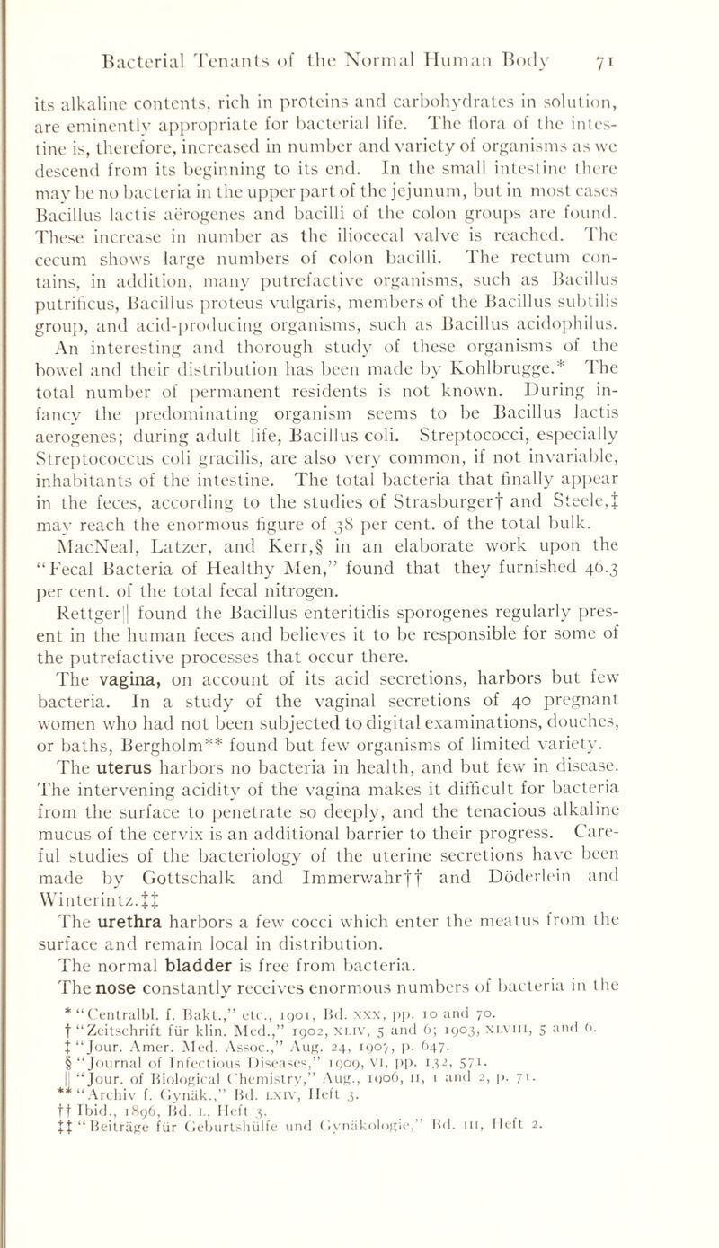 its alkaline contents, rich in proteins and carbohydrates in solution, are eminently appropriate for bacterial life. The flora of the intes- tine is, therefore, increased in number and variety of organisms as we descend from its beginning to its end. In the small intestine there may be no bacteria in the upper part of the jejunum, but in most cases Bacillus lactis aerogenes and bacilli of the colon groups are found. These increase in number as the iliocecal valve is reached. The cecum shows large numbers of colon bacilli. The rectum con- tains, in addition, many putrefactive organisms, such as Bacillus putriticus, Bacillus proteus vulgaris, members of the Bacillus subtilis group, and acid-producing organisms, such as Bacillus acidophilus. An interesting and thorough study of these organisms of the bowel and their distribution has been made by Kohlbrugge.* The total number of permanent residents is not known. During in- fancy the predominating organism seems to be Bacillus lactis aerogenes; during adult life, Bacillus coli. Streptococci, especially Streptococcus coli gracilis, are also very common, if not invariable, inhabitants of the intestine. The total bacteria that finally appear in the feces, according to the studies of Strasburgerf and Steele,% may reach the enormous figure of 38 per cent, of the total bulk. MacNeal, Latzer, and Kerr,§ in an elaborate work upon the “Fecal Bacteria of Healthy Men,” found that they furnished 46.3 per cent, of the total fecal nitrogen. Rettgerl found the Bacillus enteritidis sporogenes regularly pres- ent in the human feces and believes it to be responsible for some of the putrefactive processes that occur there. The vagina, on account of its acid secretions, harbors but few bacteria. In a study of the vaginal secretions of 40 pregnant women who had not been subjected to digital examinations, douches, or baths, Bergholm** found but few organisms of limited variety. The uterus harbors no bacteria in health, and but fewr in disease. The intervening acidity of the vagina makes it difficult for bacteria from the surface to penetrate so deeply, and the tenacious alkaline mucus of the cervix is an additional barrier to their progress. Care- ful studies of the bacteriology of the uterine secretions have been made by Gottschalk and Immerwahrft and Doderlein and Winterintz.JJ The urethra harbors a few cocci which enter the meatus from the surface and remain local in distribution. The normal bladder is free from bacteria. The nose constantly receives enormous numbers of bacteria in the *“CentralbI. f. Bakt.,” etc., 1901, Bd. xxx, pp. 10 and 70. t “Zeitschrift fur klin. Med.,” 1902, xuv, 5 and 6; 1903, xlviii, 5 and fi. j“Jour. Amer. Med. Assoc.,” Aug. 24, 1907, p. 647. § “Journal of Infectious Diseases,” 1909, vi, pp. 132, 571. |J “Jour, of Biological Chemistry,” Aug., 1906, 11, 1 and 2, p. 71. **“Archiv f. Cynak.,” Bd. Lxiv, Heft 3. tt Ibid., 1896, Bd. l, Ileft 3. ff “ Beitriige fur Geburtshiilfe und (iynakologie,’ Bd. in. Heft 2.