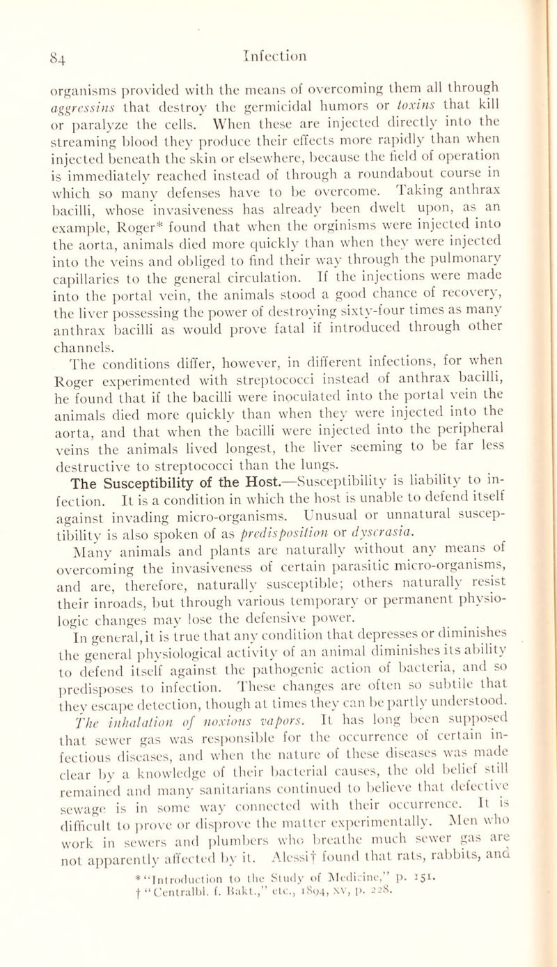 organisms provided with the means of overcoming them all through aggress ins that destroy the germicidal humors or toxins that kill or paralyze the cells. When these are injected directly into the streaming blood they produce their elfects more rapidly than when injected beneath the skin or elsewhere, because the field of operation is immediately reached instead of through a roundabout course in which so many defenses have to be overcome. I aking anthrax bacilli, whose invasiveness has already been dwelt upon, as an example, Roger* found that when the orginisms were injected into the aorta, animals died more quickly than when they were injected into the veins and obliged to find their way through the pulmonary capillaries to the general circulation. If the injections were made into the portal vein, the animals stood a good chance of recovery, the liver possessing the power of destroying sixty-four times as many anthrax bacilli as would prove fatal if introduced through other channels. The conditions differ, however, in different infections, for when Roger experimented with streptococci instead of anthrax bacilli, he found that if the bacilli were inoculated into the portal vein the animals died more quickly than when they were injected into the aorta, and that when the bacilli were injected into the peripheral veins the animals lived longest, the liver seeming to be far less destructive to streptococci than the lungs. The Susceptibility of the Host.—Susceptibility is liability to in- fection. It is a condition in which the host is unable to defend itself against invading micro-organisms. Unusual or unnatural suscep- tibility is also spoken of as predisposition or dyscrasia. Many animals and plants are naturally without any means of overcoming the invasiveness of certain parasitic micro-organisms, and are, therefore, naturally susceptible; others naturally resist their inroads, but through various temporary or permanent physio- logic changes may lose the defensive power. In general,it is true that any condition that depresses or diminishes the general physiological activity of an animal diminishes its ability to defend itself against the pathogenic action of bacteria, and so predisposes to infection. These changes are often so subtile that they escape detection, though at times they can be partly understood. The inhalation of noxious vapors. It has long been supposed that sewer gas was responsible for the occurrence of certain in- fectious diseases, and when the nature of these diseases was made clear by a knowledge of their bacterial causes, the old belief still remained and many sanitarians continued to believe that defective sewage is in some way connected with their occurrence. It is difficult to prove or disprove the matter experimentally. Men who work in sewers and plumbers who breathe much sewer gas are not apparently affected by it. Alessif found that rats, rabbits, and * “Introduction to the Study of Medicine,” p. 151. f “Centralbl. f. Bakt.,” etc., 1894, *v, p. 228.