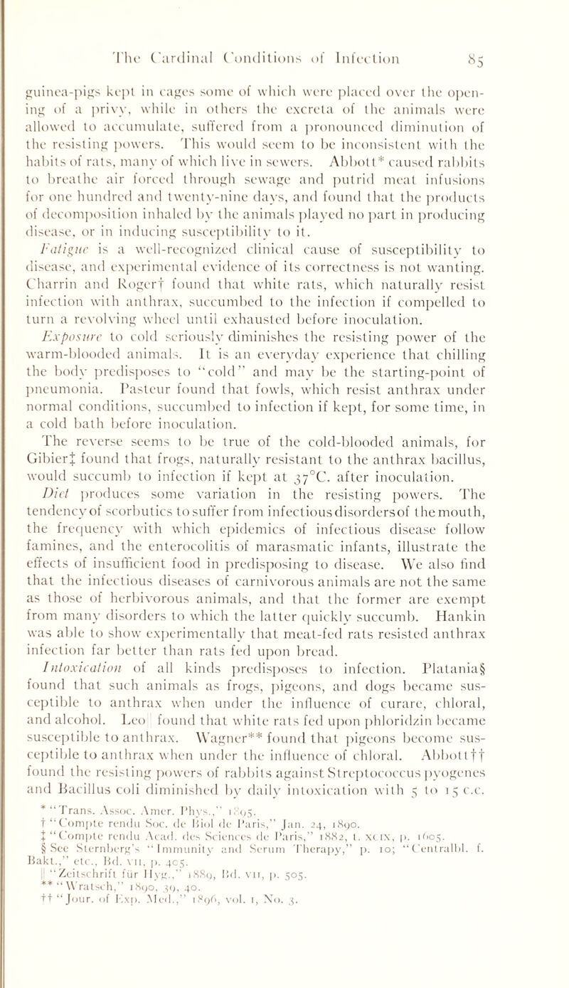 guinea-pigs kept in cages some of which were placed over the open- ing of a privy, while in others the excreta of the animals were allowed to accumulate, suffered from a pronounced diminution of the resisting powers. This would seem to be inconsistent with the habits of rats, many of which live in sewers. Abbott* caused rabbits to breathe air forced through sewage and putrid meat infusions for one hundred and twenty-nine days, and found that the products of decomposition inhaled by the animals played no part in producing disease, or in inducing susceptibility to it. Fatigue is a well-recognized clinical cause of susceptibility to disease, and experimental evidence of its correctness is not wanting. Charrin and Rogerf found that white rats, which naturally resist infection with anthrax, succumbed to the infection if compelled to turn a revolving wheel until exhausted before inoculation. Exposure to cold seriously diminishes the resisting power of the warm-blooded animals. It is an everyday experience that chilling the body predisposes to “cold” and may be the starting-point of pneumonia. Pasteur found that fowls, which resist anthrax under normal conditions, succumbed to infection if kept, for some time, in a cold bath before inoculation. The reverse seems to be true of the cold-blooded animals, for GibierJ found that frogs, naturally resistant to the anthrax bacillus, would succumb to infection if kept at 3y°C. after inoculation. Diet produces some variation in the resisting powers. The tendency of scorbutics tosuffer from infectiousdisordersof themouth, the frequency with which epidemics of infectious disease follow famines, and the enterocolitis of marasmatic infants, illustrate the effects of insufficient food in predisposing to disease. We also find that the infectious diseases of carnivorous animals are not the same as those of herbivorous animals, and that the former are exempt from many disorders to which the latter quickly succumb. Hankin was able to show experimentally that meat-fed rats resisted anthrax infection far better than rats fed upon bread. Intoxication of all kinds predisposes to infection. Platania§ found that such animals as frogs, pigeons, and dogs became sus- ceptible to anthrax when under the influence of curare, chloral, and alcohol. Leo found that white rats fed upon phloridzin became susceptible to anthrax. Wagner** found that pigeons become sus- ceptible to anthrax when under the influence of chloral. Abbottft found the resisting powers of rabbits against Streptococcus pyogenes and Bacillus coli diminished by daily intoxication with 5 to 15 c.c. * “Trans. Assoc. Amer. Phys.,” 1895. t “Compte rendu Soc. de Biol de Paris,’’ Jan. 24, 1890. J “Compte rendu Acad, des Sciences de Paris,” 1882, t. xeix, p. 1605. § See Sternberg’s “Immunity and Serum Therapy,” p. 10; “Centralbl. f. Bakt.,” etc., Bd. vn, p. 405. “Zeitschrifl 1'iir Ilyg., 1889, Bd. vn, p. 505. ** “ Wratsch,” 1890, 39, 40.