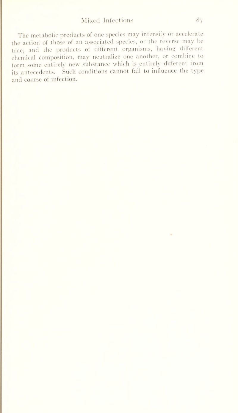 Mixed Infections l^7 The metabolic products of one species may intensify or accelerate the action of those of an associated species, or the reverse may be true, and the products of different organisms, having different chemical composition, may neutralize one another, or combine to form some entirelv new substance which is entirely different from its antecedents. Such conditions cannot fail to influence the type and course of infection.