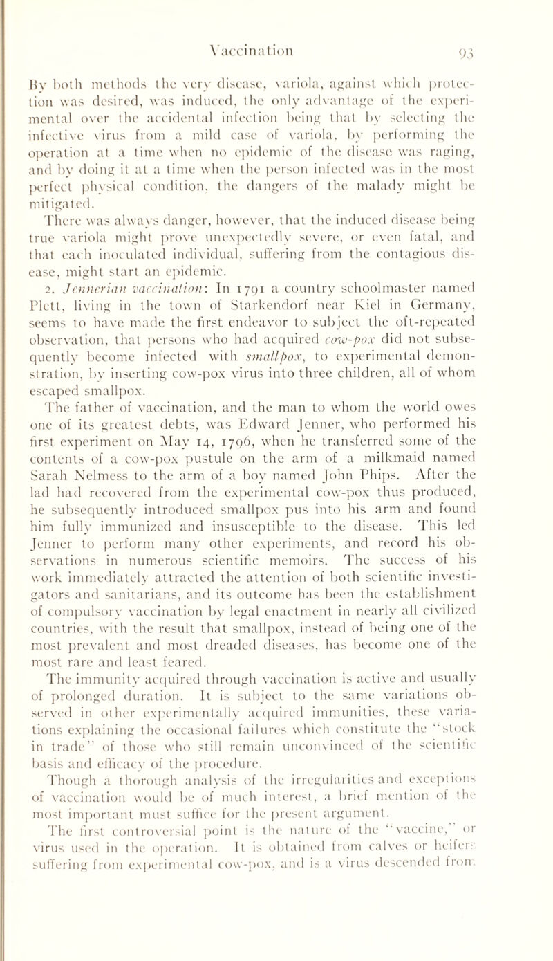 By both methods the very disease, variola, against which protec- tion was desired, was induced, the only advantage of the experi- mental over the accidental infection being that by selecting the infective virus from a mild case of variola, by performing the operation at a time when no epidemic of the disease was raging, and by doing it at a time when the person infected was in the most perfect physical condition, the dangers of the malady might be mitigated. There was always danger, however, that the induced disease being true variola might prove unexpectedly severe, or even fatal, and that each inoculated individual, suffering from the contagious dis- ease, might start an epidemic. 2. Jenncrian vaccination: In 1791 a country schoolmaster named Plett, living in the town of Starkendorf near Kiel in Germany, seems to have made the first endeavor to subject the oft-repeated observation, that persons who had acquired cow-pox did not subse- quently become infected with smallpox, to experimental demon- stration, bv inserting cow-pox virus into three children, all of whom escaped smallpox. The father of vaccination, and the man to whom the world owes one of its greatest debts, was Edward Jenner, who performed his frst experiment on May 14, 1796, when he transferred some of the contents of a cow-pox pustule on the arm of a milkmaid named Sarah Nelmess to the arm of a boy named John Phips. After the lad had recovered from the experimental cow-pox thus produced, he subsequently introduced smallpox pus into his arm and found him fully immunized and insusceptible to the disease. This led Jenner to perform many other experiments, and record his ob- servations in numerous scientifc memoirs. The success of his work immediately attracted the attention of both scientific investi- gators and sanitarians, and its outcome has been the establishment of compulsory vaccination by legal enactment in nearly all civilized countries, with the result that smallpox, instead of being one of the most prevalent and most dreaded diseases, has become one of the most rare and least feared. The immunity acquired through vaccination is active and usually of prolonged duration. It is subject to the same variations ob- served in other experimentally acquired immunities, these varia- tions explaining the occasional failures which constitute the “stock in trade” of those who still remain unconvinced of the scientific basis and efficacy of the procedure. Though a thorough analysis of the irregularities and exceptions of vaccination would be of much interest, a brief mention of the most important must suffice for the present argument. The first controversial point is the nature ol the “vaccine, or virus used in the operation. It is obtained from calves or heifers suffering from experimental cow-pox, and is a virus descended from