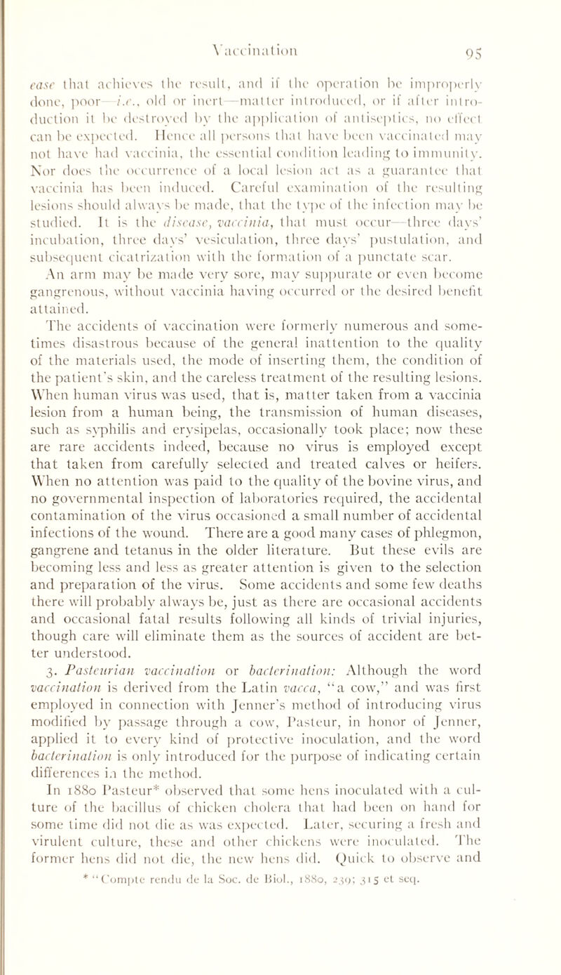 ease that achieves the result, and if the operation be improperly done, poor i.e., old or inert—matter introduced, or if after intro- duction it be destroyed by the application of antiseptics, no effect can be expected. Hence all persons that have been vaccinated may not have had vaccinia, the essential condition leading to immunity. Nor does the occurrence of a local lesion act as a guarantee that vaccinia has been induced. Careful examination of the resulting lesions should always be made, that the type of the infection may be studied. It is the disease, vaccinia, that must occur—three days’ incubation, three days’ vesiculation, three days’ pustulation, and subsequent cicatrization with the formation of a punctate scar. An arm may be made very sore, may suppurate or even become gangrenous, without vaccinia having occurred or the desired benefit attained. The accidents of vaccination were formerly numerous and some- times disastrous because of the general inattention to the quality of the materials used, the mode of inserting them, the condition of the patient's skin, and the careless treatment of the resulting lesions. When human virus was used, that is, matter taken from a vaccinia lesion from a human being, the transmission of human diseases, such as syphilis and erysipelas, occasionally took place; now these are rare accidents indeed, because no virus is employed except that taken from carefully selected and treated calves or heifers. When no attention was paid to the quality of the bovine virus, and no governmental inspection of laboratories required, the accidental contamination of the virus occasioned a small number of accidental infections of the wound. There are a good many cases of phlegmon, gangrene and tetanus in the older literature. But these evils are becoming less and less as greater attention is given to the selection and preparation of the virus. Some accidents and some few deaths there will probably always be, just as there are occasional accidents and occasional fatal results following all kinds of trivial injuries, though care will eliminate them as the sources of accident are bet- ter understood. 3. Pasteurian vaccination or bacterination: Although the word vaccination is derived from the Latin vacca, “a cow,” and was first employed in connection with Jenner’s method of introducing virus modified by passage through a cow, Pasteur, in honor of Jenner, applied it to every kind of protective inoculation, and the word baderinalion is only introduced for the purpose of indicating certain differences i.i the method. In 1880 Pasteur* observed that some hens inoculated with a cul- ture of the bacillus of chicken cholera that had been on hand for some time did not die as was expected. Later, securing a fresh and virulent culture, these and other chickens were inoculated. The former hens did not die, the new hens did. Quick to observe and * “Compte rendu de la Soc. de Biol., 1880, 239; 315 et seq.