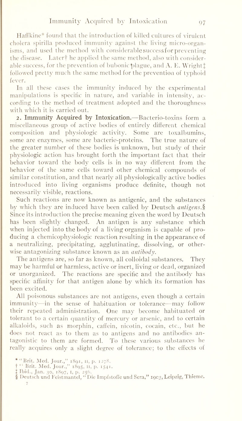 Immunity Acquired by Intoxication Haffkine* * * § found that the introduction of killed cultures of virulent cholera spirilla produced immunity against the living micro-organ- isms, and used the method with considerablesuccessforpreventing the disease. Laterf he applied the same method, also with consider- able success, for the prevention of bubonic plague, and A. K. WrightJ followed pretty much the same method for the prevention of typhoid fever. In all these cases the immunity induced by the experimental manipulations is specific in nature, and variable in intensity, ac- cording to the method of treatment adopted and the thoroughness with which it is carried out. 2. Immunity Acquired by Intoxication.—Bacterio-toxins form a miscellaneous group of active bodies of entirely different chemical composition and physiologic activity. Some are toxalbumins, some are enzymes, some are bacterio-proteins. The true nature of the greater number of these bodies is unknown, but study of their physiologic action has brought forth the important fact that their behavior toward the body cells is in no way different from the behavior of the same cells toward other chemical compounds of similar constitution, and that nearly all physiologically active bodies introduced into living organisms produce definite, though not necessarily visible, reactions. Such reactions are now known as antigenic, and the substances by which they are induced have been called by Deutsch antigens.§ Since its introduction the precise meaning given the word by Deutsch has been slightly changed. An antigen is any substance which when injected into the body of a living organism is capable of pro- ducing a chemicophysiologic reaction resulting in the appearance of a neutralizing, precipitating, agglutinating, dissolving, or other- wise antagonizing substance known as an antibody. The antigens are, so far as known, all colloidal substances. They may be harmful or harmless, active or inert, living or dead, organized or unorganized. The reactions are specific and the antibody has specific affinity for that antigen alone by which its formation has been excited. All poisonous substances are not antigens, even though a certain immunity—in the sense of habituation or tolerance—may follow their repeated administration. One may become habituated or tolerant to a certain quantity of mercury or arsenic, and to certain alkaloids, such as morphin, caffein, nicotin, cocain, etc., but he does not react as to them as to antigens and no antibodies an- tagonistic to them are formed. To these various substances he really acquires only a slight degree of tolerance; to the effects of * “ Brit. Med. Jour.,” i8qi , n, p. 1 27R. t “ Brit. Med. Jour.,” 1895, 11, p. 1541. t Ibid., Jan. 30, 1897, 1, p. 259. § Deutsch und Feistmantel, “ Die ImpfstofTe und Sera,” 1903, Leipzig, Thieme.