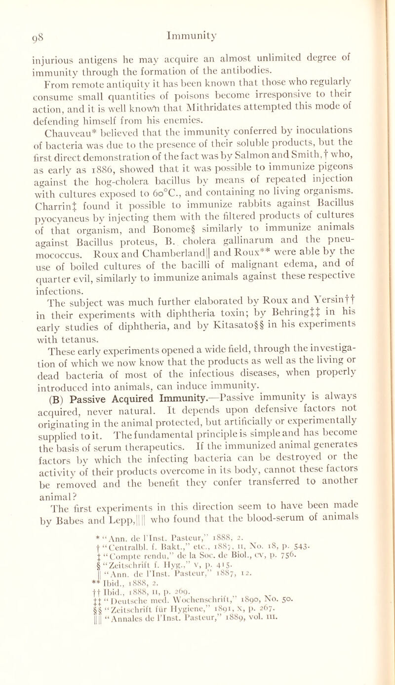 injurious antigens he may acquire an almost unlimited degree of immunity through the formation of the antibodies. From remote antiquity it has been known that those who regularly consume small quantities of poisons become irresponsive to their action, and it is well know*n that Mithridates attempted this mode of defending himself from his enemies. Chauveau* believed that the immunity conferred by inoculations of bacteria was due to the presence of their soluble products, but the first direct demonstration of the fact was by Salmon and Smith, t who, as early as 1886, showed that it was possible to immunize pigeons against the hog-cholera bacillus by means of repeated injection with cultures exposed to 6o°C., and containing no living organisms. CharrinJ found it possible to immunize rabbits against Bacillus pyocyaneus by injecting them with the filtered products of cultures of that organism, and Bonome§ similarly to immunize animals against Bacillus proteus, B. cholera gallinarum and the pneu- mococcus. Roux and Chamberland|| and Roux** were able by the use of boiled cultures of the bacilli of malignant edema, and of quarter evil, similarly to immunize animals against these respective infections. _ The subject was much further elaborated by Roux and ^ersinTi in their experiments with diphtheria toxin; by Behring + f in his early studies of diphtheria, and by Kitasato§§ in his experiments with tetanus. These early experiments opened a wide field, through the investiga- tion of which we now know that the products as well as the living or dead bacteria of most of the infectious diseases, when properly introduced into animals, can induce immunity. (B) Passive Acquired Immunity.—Passive immunity is always acquired, never natural. It depends upon defensive factors not originating in the animal protected, but artificially or experimentally supplied to it. The fundamental principle is simple and has become the basis of serum therapeutics. If the immunized animal generates factors by which the infecting bacteria can be destroyed or the activity of their products overcome in its body, cannot these factors be removed and the benefit they confer transferred to another animal? The first experiments in this direction seem to have been made by Babes and Lepp,|||| who found that the blood-serum of animals *“Ann. de l'lnst. Pasteur,” 1888, 2. f “Centralbl. f. Bakt.,” etc., 1887, 11, No. 18, p. 543- J “Comple rendu,” de la Soc. de Biol., cv, p. 75^- § “Zeitschrift f. llyg.,” v, p. 4IS- || “Ann. de l’lnst. Pasteur,” 1887, 12. ** Ibid., 1888, 2. ff Ibid., 1888, 11, p. 269. “ Deutsche med. Wochenschrift,” 1890, No. 50. §§ “Zeitschrift fiir Hygiene,” 1891, x, p. 2O7. HII “ Annales de l’lnst. Pasteur,” 1889, vol. 111.