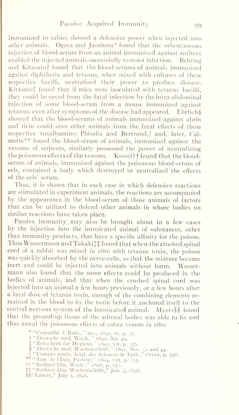 Passive Acquired Immunity immunized to rabies showed a defensive power when injected into other animals. Ogata and Jasuhara* found that the subcutaneous injection of blood-serum from an animal immunized against anthrax enabled the injected animals successfully to resist infection. Behring and Kitasatof found that the blood-serums of animals immunized against diphtheria and tetanus, when mixed with cultures of these respective bacilli, neutralized their power to produce disease. KitasatoJ found that if mice were inoculated with tetanus bacilli, they could be saved from the fatal infection by the intra-abdominal injection of some blood-serum from a mouse immunized against tetanus, even after symptoms of the disease had appeared. Ehrlich§ showed that the blood-serums of animals immunized against abrin and ricin could save other animals from the fatal effects of these respective toxalbumins; Phisalix and Bertrand,j| and, later, Cal- mette** found the blood-serum of animals, immunized against the venoms of serpents, similarly possessed the power of neutralizing the poisonous effects of the venoms. Kosseltf found that the blood- serum of animals, immunized against the poisonous blood-serum of eels, contained a body which destroyed or neutralized the effects of the eels’ serum. Thus, it is shown that in each case in which defensive reactions are stimulated in experiment animals, the reactions are accompanied by the appearance in the blood-serum of those animals of factors that can be utilized to defend other animals in whose bodies no similar reactions have taken place. Passive immunity may also be brought about in a few cases by the injection into the intoxicated animal of substances, other than immunity products, that have a specific affinity for the poison. Thus Wassermann and Takakif J found that when the crushed spinal cord of a rabbit was mixed in vitro with tetanus toxin, the poison was quickly absorbed by the nerve-cells, so that the mixture became inert and could be injected into animals without harm. Wasser- mann also found that the same effects could be produced in the bodies of animals, and that when the crushed spinal cord was injected into an animal a few hours previously, or a few hours after a fatal dose of tetanus toxin, enough of the combining elements re- mained in the blood to fix the toxin before it anchored itself to the central nervous system of the intoxicated animal. Myers§§ found that the ground-up tissue of the adrenal bodies was able to fix and thus annul the poisonous effects of cobra venom in vitro. * “Centralbl. f. Bakt.,” etc., 1890, ix, p. 25. t “ Deutsche med. Woch.,” 1890, No. 49. J “ Zeitschrift fur Hygiene,” 1892, xii, p. 25(1. § “ Deutsche med. Wochenschrift,” 1891, Nos. 42 and 44. || “Compte rendu Acad, des Sciences de Paris,” cxvin, p. 556. **“Ann. de l’fnst. Pasteur,” 1894, v 111, p. 275. ft “Berliner klin. Woch.,” 1898, p. 152. t + “ Berliner klin. Wochenschrift,” Jan. 3, 1898. §§ “Lancet,” July 2, 1898.