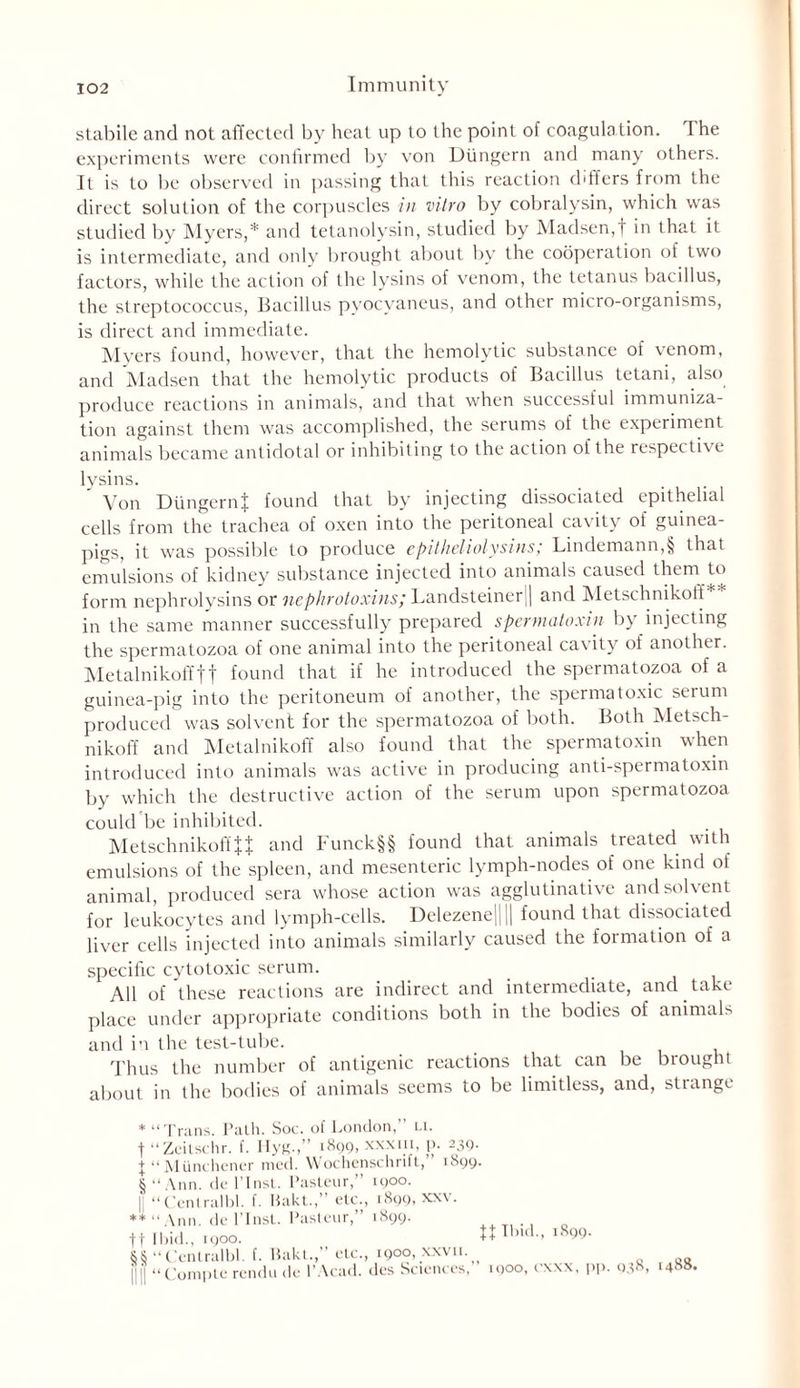 stabile and not affected by heat up to the point of coagulation. 1 he experiments were confirmed by von Dungern and many others. It is to lie observed in passing that this reaction differs from the direct solution of the corpuscles in vitro by cobralysin, which was studied by Myers,* and tetanolysin, studied by Madsen,f in that it is intermediate, and only brought about by the cooperation of two factors, while the action of the lysins of venom, the tetanus bacillus, the streptococcus, Bacillus pyocvaneus, and other micro-organisms, is direct and immediate. Myers found, however, that the hemolytic substance of venom, and Madsen that the hemolytic products of Bacillus tetani, also produce reactions in animals, and that when successful immuniza- tion against them was accomplished, the serums of the experiment animals became antidotal or inhibiting to the action of the respective lysins. Von DungernJ found that by injecting dissociated epithelial cells from the trachea of oxen into the peritoneal cavity of guinea- pigs, it was possible to produce epitheliolysins/ Lindemann,§ that emulsions of kidney substance injected into animals caused them to form nephrolysins or nephrotoxins; Landsteiner|| and Metschnikotf * in the same manner successfully prepared spermatoxin by injecting the spermatozoa of one animal into the peritoneal cavity of another. Metalnikoffft found that if he introduced the spermatozoa of a guinea-pig into the peritoneum of another, the spermatoxic serum produced was solvent for the spermatozoa of both. Both Metsch- nikoff and Metalnikoff also found that the spermatoxin when introduced into animals was active in producing anti-spermatoxin by which the destructive action of the serum upon spermatozoa could be inhibited. Metschnikoft'U and Funck§§ found that animals treated with emulsions of the spleen, and mesenteric lymph-nodes of one kind of animal, produced sera whose action was agglutinative and solvent for leukocytes and lymph-cells. Delezene|||| found that dissociated liver cells injected into animals similarly caused the formation of a specific cytotoxic serum. All of these reactions are indirect and intermediate, and take place under appropriate conditions both in the bodies of animals and in the test-tube. Thus the number of antigenic reactions that can be brought about in the bodies of animals seems to be limitless, and, strange * “Trans. Path. Soc. of London,” u. t t § “ Zeitschr. f. Hyg.,” 1899, xx.xin, p. 239. “ Munehener med. Wochenschrift,” 1899. ‘Ann. de l’lnst. Pasteur, 1900. ‘ Cenlralbl. f. Bakt.,” etc., 1899, xxv. ** “Ann. de l’lnsl. Pasteur,” 1899. tf Ibid., moo. tt Tbid., 1899. SS “CenLralbl. f. Bakt.,” etc., 1900, xxvii.^ il l “ Compte rendu de I’Acad. dcs Sciences, moo, cxxx, pp. 038, 1488.