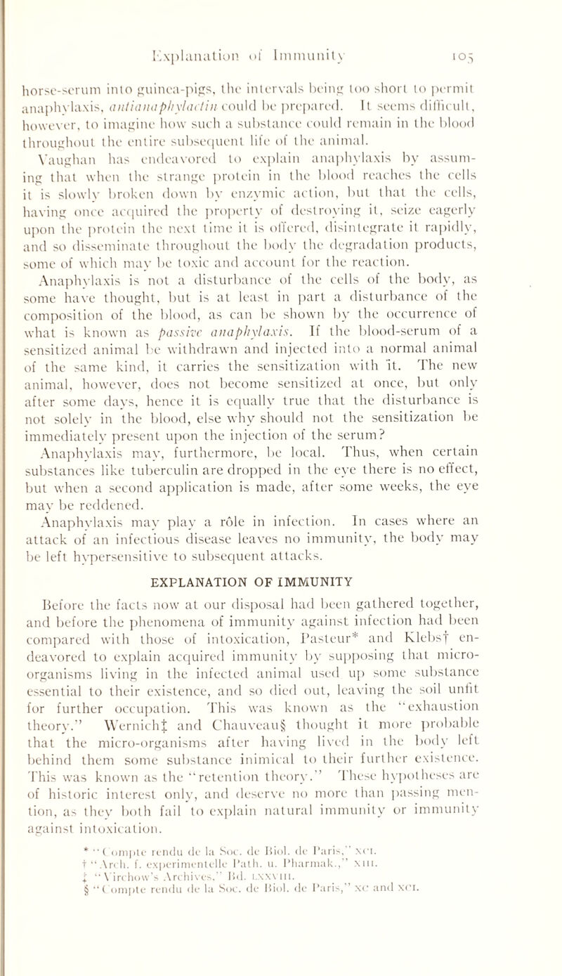 horse-serum into guinea-pips, the intervals being too short to permit anaphylaxis, antiaiiapliylaclincould be prepared. It seems difficult, however, to imagine how such a substance could remain in the blood throughout the entire subsequent life of the animal. Vaughan has endeavored It) explain anaphylaxis by assum- ing that when the strange protein in the blood reaches the cells it is slowly broken down by enzymic action, but that the cells, having once acquired the property of destroying it, seize eagerly upon the protein the next time it is ottered, disintegrate it rapidly, and so disseminate throughout the body the degradation products, some of which may be toxic and account for the reaction. Anaphylaxis is not a disturbance of the cells of the body, as some have thought, but is at least in part a disturbance of the composition of the blood, as can be shown by the occurrence of what is known as passive anaphylaxis. If the blood-serum of a sensitized animal be withdrawn and injected into a normal animal of the same kind, it carries the sensitization with it. The new animal, however, does not become sensitized at once, but only after some days, hence it is equally true that the disturbance is not solelv in the blood, else why should not the sensitization be immediately present upon the injection of the serum? Anaphvlaxis mav, furthermore, be local. Thus, when certain substances like tuberculin are dropped in the eye there is no effect, but when a second application is made, after some weeks, the eye may be reddened. Anaphvlaxis may play a role in infection. In cases where an attack of an infectious disease leaves no immunity, the body may be left hvpersensitive to subsequent attacks. EXPLANATION OF IMMUNITY Before the facts now at our disposal had been gathered together, and before the phenomena of immunity against infection had been compared with those of intoxication, Pasteur* and Klebsy en- deavored to explain acquired immunity by supposing that micro- organisms living in the infected animal used up some substance essential to their existence, and so died out, leaving the soil unfit for further occupation. This was known as the “exhaustion theory.” WernichJ and Chauveau§ thought it more probable that the micro-organisms after having lived in the body left behind them some substance inimical to their further existence. This was known as the “retention theory.” These hypotheses are of historic interest only, and deserve no more than passing men- tion, as they both fail to explain natural immunity or immunity against intoxication. * “ Compte rendu de la Sot. de Biol, de Paris, xci. t“.\rch. f. experimentelle Path. u. Pharmak.,” xui. j; “Virchow's Archives. ltd. l.xxvm. § “Compte rendu de la Sot. de Biol, de Paris, ’ xc and xci.