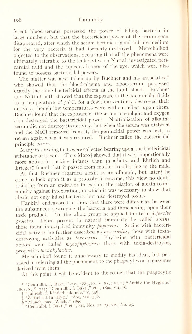 ferent blood-serums possessed the power of killing bacteria in large numbers, but that the bactericidal power of the serum soon disappeared, after which the serum became a good culture-medium for the very bacteria it had formerly destroyed. Metschnikoff objected to the observations, declaring that all the phenomena were ultimately referable to the leukocytes, so Nuttall investigated peri- cardial fluid and the aqueous humor of the eye, which were also found to possess bactericidal powers. The matter was next taken up by Buchner and his associates,* who showed that the blood-plasma and blood-serum possessed exactly the same bactericidal effects as the total blood. Buchner and Nuttall both showed that the exposure of the bactericidal fluids to a temperature of 56°C. for a few hours entirely destroyed their activity, though low temperatures were without effect upon them. Buchner found that the exposure of the serum to sunlight and oxygen also destroyed the bactericidal power. Neutralization of alkaline serum did not destroy its activity, but when the serum was dialyzed and the NaCl removed from it, the germicidal power was lost, to return again when it was restored. Buchner called the bactericidal principle alexin. Many interesting facts were collected bearing upon the bactericidal substance or alexin. Thus Moro| showed that it was proportionally more active in sucking infants than in adults, and Ehrlich and BriegerJ found that it passed from mother to offspring in the milk. At first Buchner regarded alexin as an albumin, but later§ he came to look upon it as a proteolytic enzyme, this view no doubt resulting from an endeavor to explain the relation of alexin to im- munity against intoxication, in which it was necessary to show that alexin not only killed bacteria, but also destroyed toxins. Hankin i endeavored to show that there were differences between the substances destroying the bacteria and those acting upon their toxic products. To the whole group he applied the term defensive proteins. Those present in natural immunity he called sozins. those found in acquired immunity phylaxins. Sozins with bacteri- cidal activity he further described as mycosozins, those with toxin- destroying activities as toxosozins. Phylaxins with bactericidal action were called mycophylaxins; those with toxin-destroying properties toxophylaxins. Metschnikoff found it unnecessary to modify his ideas, but per- sisted in referring all the phenomena to the phagocytes or to enzymes derived from them. At this point it will be evident to the reader that the phagocv tic * “Cenlralbl. f. Bakt..” etc., 1889, Bd. v, 817; vi, 1; “Archiv 1891, x, S. 727; “Cenlralbl. f. Bakt., etc., 1890, vn, 7b. t “ Jaliresb. f. Kinderheilkunde,” v, 396. J “Zcitschrift fur Hyg.,’’ 1893, xiii, 336. 8 “Munch, med. Woch.,’ 1899. || “Cenlralbl. f. Bakt.,” etc., xu, Nos. 22, 23; xiv, No. 25.