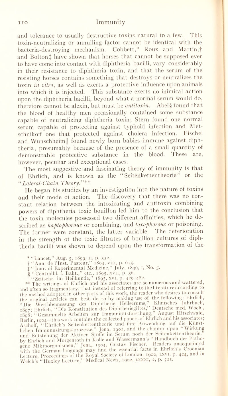 and tolerance to usually destructive toxins natural to a few. This toxin-neutralizing or annulling factor cannot be identical with the bacteria-destroying mechanism. Cobbett,* * * § Roux and Martin,f and Bolton J have shown that horses that cannot be supposed ever to have come into contact with diphtheria bacilli, vary considerably in their resistance to diphtheria toxin, and that the serum of the resisting horses contains something that destroys or neutralizes the toxin in vitro, as well as exerts a protective influence upon animals into which it is injected. This substance exerts no inimical action upon the diphtheria bacilli, beyond what a normal serum would do, therefore cannot be alexin, but must be antitoxin. Abel§ found that the blood of healthy men occasionally contained some substance capable of neutralizing diphtheria toxin; Stern found one normal serum capable of protecting against typhoid infection and Met- schnikoff one that protected against cholera infection. Fischel and Wunschheim|| found newly born babies immune against diph- theria, presumably because of the presence of a small quantity of demonstrable protective substance in the blood. These are, however, peculiar and exceptional cases. The most suggestive and fascinating theory of immunity is that of Ehrlich, and is known as the “ Seitenkettentheorie ’ or the “ Lateral-Chain Theory. ** He began his studies by an investigation into the nature of toxins and their mode of action. The discovery that there was no con- stant relation between the intoxicating and antitoxin combining powers of diphtheria toxic bouillon led him to the conclusion that the toxin molecules possessed two different affinities, which he de- scribed as haptophorous or combining, and toxophorous or poisoning. The former were constant, the latter variable. The deterioration in the strength of the toxic filtrates of bouillon cultures of diph- theria bacilli was shown to depend upon the transformation of the * “Lancet,” Aug. 5, 1899, 11, p. 532. | “Ann. de l’Inst. Pasteur,” 1894, vm, p. 615. t “Jour, of Experimental Medicine,” July, 1896, 1, No. 5. § “Centralbl. f. Bakt.,” etc., 1895, xvn, p. 36. !| “Zeitschr. fur Heilkunde,” 1895, xvi, p. 429-4S2. ** The writings of Ehrlich and his associates arc so numerous and scattered, and often so fragmentary, that instead of referring to the literature according to the method adopted in other parts of this work, the reader who desires to consult the original articles can best do so by making use of the following. Ehrlich, “Die Werthbemessung dcs Diphtheric Heilserums,” Klinisches Jahrbuch, 1897; Ehrlich, “Die Konstitution des Diphtheriegiftes,” Deutsche med. Woch., 1898' “Gesammelte Arbeiten zur Immunitatsforschung,” August llirschwald, Berlin, 1904—this work contains the collected papers of Ehrlich and his associates; Aschoff, “Ehrlich’s Seitenkettentheorie und ihre Anwendung auf die kiinst- lichen Immunusirungs-prozesse,” Jena, 1902, and the chapter upon \\ irkung und Entstehung der Aktivcn Stoffe im Serum noch der Seitenkettentheorie, by Ehrlich and Morgenroth in Kolle and Wassermann s Mandbuch der 1 atho- genc Mikroorganismen,” Jena, 1004, Gustav I'ischer. Readers unacquainted with the German language may find the essential facts in Ehrlich s ( roonian I cci nre Proceedings of the Royal Society of London, 1900, i.xvi, p. 424, and in