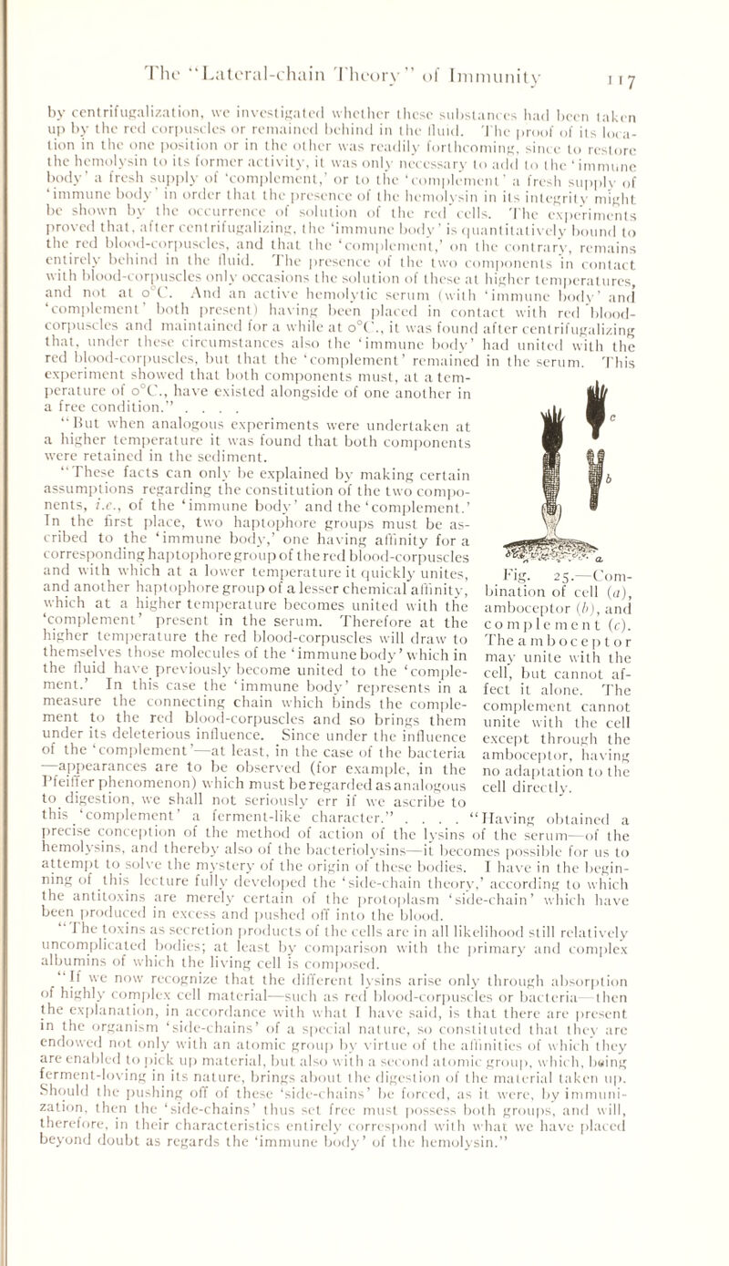 by centrifugalization, we investigated whether these substances had been taken up by the red corpuscles or remained behind in the fluid. The proof of its loca- tion in the one position or in the other was readily forthcoming, since to restore the hemolysin to its former activity, it was only necessary to add to the ‘immune body’ a fresh supply of ‘complement,’ or to the ‘complement’ a fresh supply of immune body in order that the presence of the hemolysin in its integrity might be shown by the occurrence of solution of the red cells. The experiments proved that, alter centrifugalizing, the ‘immune body’ is quantitatively bound to the red blood-corpuscles, and that the ‘complement,’ on the contrary, remains entirely behind in the fluid. The presence of the two components in contact with blood-corpuscles only occasions the solution of these at higher temperatures, and not at o C. And an active hemolytic serum (with ‘immune body’ and complement both present) baling been placed in contact with red blood- corpuscles and maintained for a while at o°('., it was found after centrifugalizing that, under these circumstances also the ‘immune body’ had united with the red blood-corpuscles, but that the ‘complement’ remained in the serum. This experiment showed that both components must, at a tem- perature of o°C., have existed alongside of one another in a free condition.” .... “But when analogous experiments were undertaken at a higher temperature it was found that both components were retained in the sediment. ‘‘These facts can only be explained by making certain assumptions regarding the constitution of the two compo- nents, i.e., of the ‘immune body’ and the‘complement.’ In the first place, two haptophore groups must be as- cribed to the ‘immune body,’ one having affinity fora corresponding haptophore group of the red blood-corpuscles and with which at a lower temperature it quickly unites, ng. ^5.—00m- and another haptophore group of a lesser chemical affinity, bination of cell (a) which at a higher temperature becomes united with the amboceptor (b) and ‘complement’ present in the serum. Therefore at the higher temperature the red blood-corpuscles will draw to themselves those molecules of the ‘immune body’which in the fluid have previously become united to the ‘comple- ment.’ In this case the ‘immune body’ represents in a a alL,,ic. , uc measure the connecting chain which binds the comple- complement cannot ment to the red blood-corpuscles and so brings them unite with the cell under its deleterious influence. Since under the influence except through the of the complement at least, in the case of the bacteria amboceptor, having appearances are to be observed (for example, in the no adaptation to the Pfeiffer phenomenon) which must be regarded as analogous cell directly, to digestion, we shall not seriously err if we ascribe to this ‘complement’ a ferment-like' character.” .... “Having obtained a precise conception of the method of action of the lysins of the serum—of the hemolysins, and thereby also of the bacteriolysins—it becomes possible for us to attempt to solve the mystery of the origin of these bodies. I have in the begin- ning of this lecture fully developed the ‘side-chain theory,’ according to which the antitoxins are merely certain of the protoplasm ‘side-chain’ which have been produced in excess and pushed off into the blood. I he toxins as secretion products of the cells are in all likelihood still relatively uncomplicated bodies; at least by comparison with the primary and complex albumins of which the living cell is composed. “If we now recognize that the different lysins arise only through absorption of highly complex cell material—such as red blood-corpuscles or bacteria then the explanation, in accordance with what I have said, is that there are present in the organism ‘side-chains’ of a special nature, so constituted that they arc endowed not only with an atomic group by virtue of the affinities of which they are enabled to pick up material, but also with a second atomic group, which, bsing ferment-loving in its nature, brings about the digestion of the material taken up. Should the pushing off of these ‘side-chains’ be forced, as it were, by immuni- zation, then the ‘side-chains’ thus set free must possess both groups, and will, therefore, in their characteristics entirely correspond with what we have placed beyond doubt as regards the ‘immune body’ of the hemolysin.” complement (c). The a mb oc e p t or may unite with the cell, but cannot af- fect it alone. The