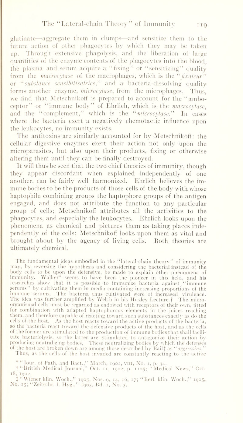 1T9 glutinate—aggregate them in clumps—and sensitize them to the future action of other phagocytes by which they may be taken up. Through extensive phagolysis, and the liberation of large quantities of the enzyme contents of the phagocytes into the blood, the plasma and serum acquire a “fixing” or “sensitizing” quality from the macrocytasc of the macrophages, which is the “Jixaleur” or subslancc sensibilisalricc, and a bacteria-dissolving quality forms another enzyme, microcytasc, from the microphages. Thus, we find that Metschnikoff is prepared to account for the “ambo- ceptor” or “immune body” of Ehrlich, which is the macrocvtase, and the “complement,” which is the “microcytase.” In cases where the bacteria exert a negatively chemotactic influence upon the leukocytes, no immunity exists. The antitoxins are similarly accounted for by Metschnikoff: the cellular digestive enzymes exert their action not only upon the microparasites, but also upon their products, fixing or otherwise altering them until they can be finally destroyed. It will thus be seen that the two chief theories of immunity, though they appear discordant when explained independently of one another, can be fairly well harmonized. Ehrlich believes the im- mune bodies to be the products of those cells of the body with whose haptophile combining groups the haptophore groups of the antigen engaged, and does not attribute the function to any particular group of cells; Metschnikoff attributes all the activities to the phagocytes, and especially the leukocytes. Ehrlich looks upon the phenomena as chemical and pictures them as taking places inde- pendently of the cells; Metschnikoff looks upon them as vital and brought about by the agency of living cells. Both theories are ultimately chemical. The fundamental ideas embodied in the “lateral-chain theory” of immunity may, by reversing the hypothesis and considering the bacterial instead of the body cells to be upon the defensive, be made to explain other phenomena of immunity. Walker* seems to have been the pioneer in this field, and his researches show that it is possible to immunize bacteria against “immune serums by cultivating them in media containing increasing proportions of the immune serums. The bacteria thus cultivated were of increased virulence. The idea was further amplified by Welch in his Huxley Lecture.f The rnicro- organismal cells must be regarded as endowed with receptors of their own, fitted for combination with adapted haptophorous elements in the juices reaching them, and therefore capable of reacting toward such substances exactly as do the cells of the host. As the host reacts toward the active products of the bacteria, so the bacteria react toward the defensive products of the host, and as the cells of the former are stimulated to the production of immune bodies that shall fac ili- tate bacteriolysis, so the latter are stimulated to antagonize their action by producing neutralizing bodies. These neutralizing bodies by which the defenses of the host are broken down are among those described by bail* as “a tigress ins.” Thus, as the cells of the host invaded are constantly reacting to the active * “Jour, of Path, and bact.,” March, 1002, vm, No. 1, p. 34. f “british Medical Journal,” Oct. n, 1902, p. 1105; “Medical News,” Oct. 18, 1902. J“Wiener klin. Woch.,” 1905, Nos. 9, 14, 16, 17; “berl. klin. Woch.,” 1905,