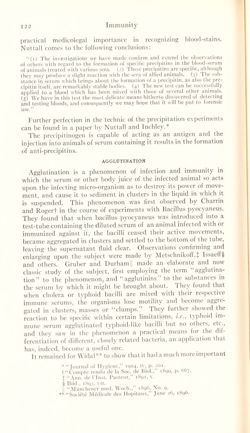 practical medicolegal importance in recognizing blood-stains. Nuttall comes to the following conclusions: “(1) The investigations vve have made conlirm and extend the observations of others with regard to the formation of specific precipitins in the blood-serum of animals treated with various sera. (2) These precipitins are specific, although they may produce a slight reaction with the sera of allied animals. (3) The sub- stance in serum which brings about the formation ol a precipitin, as also the pre- cipitin itself, are remarkably stable bodies. (4) 'I he new test can be successfully applied to a blood which has been mixed with those of several other animals. (5) We have in this lest the most delicate means hitherto discovered of detecting and testing bloods, and consequently we may hope that it will be put to forensic use.” Further perfection in the technic of the precipitation experiments can be found in a paper by Nuttall and Inchley.* * * § The precipitinogen is capable of acting as an antigen and the injection into animals of serum containing it results in the formation of anti-precipitins. AGGLUTINATION Agglutination is a phenomenon of infection and immunity in which the serum or other body juice of the infected animal so acts upon the infecting micro-organism as to destroy its power of move- ment, and cause it to sediment in clusters in the liquid in which it is suspended. This phenomenon w'as first observed by Charrin and Rogerf in the course of experiments with Bacillus pyocvaneus. They found that when bacillus pyocvaneus was introduced into a test-tube containing the diluted serum of an animal infected with or immunized against it, the bacilli ceased their active movements, became aggregated in clusters and settled to the bottom of the tube, leaving the supernatant fluid clear. Observations confirming and enlarging upon the subject were made by Metschnikoff,J Issaeff§ and others. Gruber and Durhamj| made an elaborate and now classic study of the subject, first employing the term “agglutina- tion’’ to the phenomenon, and “agglutinins to the substances in the serum by which it might be brought about. I hey found that when cholera or typhoid bacilli are mixed with their respectixe immune serums, the organisms lose motility and become aggre- gated in clusters, masses or “clumps. ’ they further showed the reaction to be specific within certain limitations, i.e., typhoid im- mune serum agglutinated typhoid-like bacilli but no others, etc., and they saw in the phenomenon a practical means for the dif- ferentiation of different, closely related bacteria, an application that has, indeed, become a useful one. It remained for Widal** to show that it had a much more important * “Journal of Hygiene,” 1904, iv, p. 201. f “ Compte rendu de la Soc. de Biol., rbpp, P* ^^7 • X “Ann. de l’lnst. Pasteur,” 1891, v. § Ibid., 1893, vn. || “Munchener mod. Woch., 1896,^ NTo. 9. ** “SociCte Medicale des Ilopitaux, June 26, iSq(>.