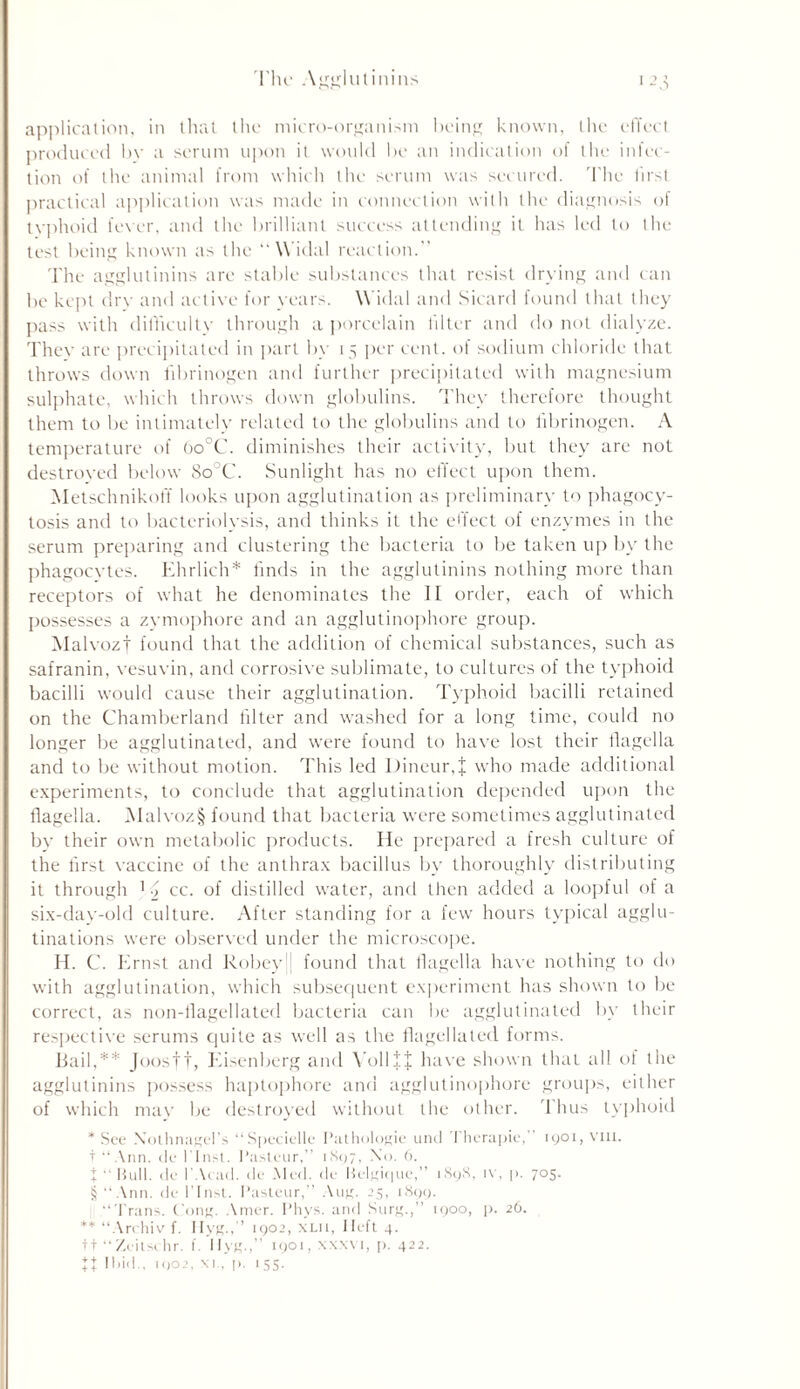 application, in that the micro-organism being known, the effect produced bv a serum upon it would be an indication of the infec- tion of the animal from which the serum was secured. The first practical application was made in connection with the diagnosis of typhoid fever, and the brilliant success attending it has led to the test being known a> the “Widal reaction.” The agglutinins are stable substances that resist drying and can be kept dry and active for years. Widal and Sicard found that they pass with difficulty through a porcelain filter and do not dialyze. Thev are precipitated in part by 15 per cent, of sodium chloride that throws down fibrinogen and further precipitated with magnesium sulphate, which throws down globulins. They therefore thought them to be intimately related to the globulins and to fibrinogen. A temperature of 6o°C. diminishes their activity, but they are not destroyed below 8o°C. Sunlight has no effect upon them. Metschnikoff looks upon agglutination as preliminary to phagocy- tosis and to bacteriolysis, and thinks it the effect of enzymes in the serum preparing and clustering the bacteria to be taken up by the phagoevtes. Ehrlich* finds in the agglutinins nothing more than receptors of what he denominates the II order, each of which possesses a zymophore and an agglutinophore group. Malvozf found that the addition of chemical substances, such as safranin, vesuvin, and corrosive sublimate, to cultures of the typhoid bacilli would cause their agglutination. Typhoid bacilli retained on the Chamberland filter and washed for a long time, could no longer be agglutinated, and were found to have lost their flagella and to be without motion. This led Dineur,J who made additional experiments, to conclude that agglutination depended upon the flagella. Malvoz§ found that bacteria were sometimes agglutinated by their own metabolic products. He prepared a fresh culture of the first vaccine of the anthrax bacillus by thoroughly distributing it through 1 4 cc. of distilled water, and then added a loopful of a six-day-old culture. After standing for a few hours typical agglu- tinations were observed under the microscope. H. C. Ernst and Robey|| found that flagella have nothing to do with agglutination, which subsequent experiment has shown to be correct, as non-flagellated bacteria can be agglutinated by their respective serums quite as well as the flagellated forms. Rail,** Joosftj Eisenberg and VollJt have shown that all of the agglutinins possess haptophore and agglutinophore groups, either of which may be destroyed without the other. Thus typhoid * See Nolhnagel’s “Specielle Pathologie und Therapie, iqoi, vm. t“Ann. de 1’Inst. Pasteur,” 1 S<j7, No. 6. i “ Hull, de l’Acad. de Aled. de Belgique,” 1898, iv, p. 705. §“Ann. de l’lnst. Pasteur,” Aug. 25, 1899. | .‘‘Trans. Cong. Amer. Phys. and Surg.,” 1900, p. 26. ** “Archiv f. Hyg.,” 1902, xlii, Heft 4. ft “Zeitschr. f. Ilyg.,” 1901, xxxvi, p. 422. ft Ibid.. 0)02, x 1 , p. 1 55.