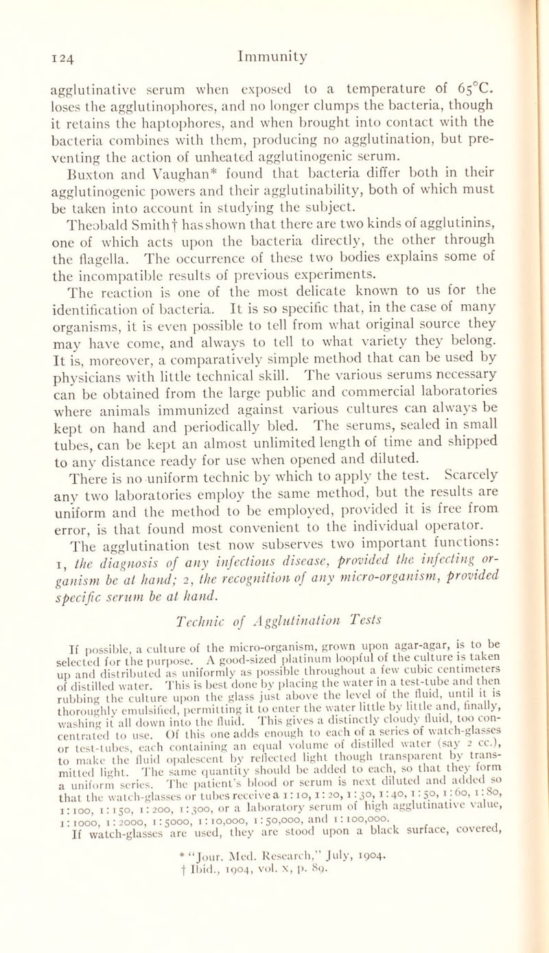 agglutinative serum when exposed to a temperature of 65°C. loses the agglutinophores, and no longer clumps the bacteria, though it retains the haptophores, and when brought into contact with the bacteria combines with them, producing no agglutination, but pre- venting the action of unheated agglutinogenic serum. Buxton and Vaughan* found that bacteria differ both in their agglutinogenic powers and their agglutinability, both of which must be taken into account in studying the subject. Theobald Smithf has shown that there are two kinds of agglutinins, one of which acts upon the bacteria directly, the other through the flagella. The occurrence of these two bodies explains some of the incompatible results of previous experiments. The reaction is one of the most delicate known to us for the identification of bacteria. It is so specific that, in the case of many organisms, it is even possible to tell from what original source they may have come, and always to tell to what variety they belong. It is, moreover, a comparatively simple method that can be used by physicians with little technical skill. The various serums necessary can be obtained from the large public and commercial laboratories where animals immunized against various cultures can always be kept on hand and periodically bled. The serums, sealed in small tubes, can be kept an almost unlimited length of time and shipped to any distance ready for use when opened and diluted. There is no uniform technic by which to apply the test. Scarcely any two laboratories employ the same method, but the results are uniform and the method to be employed, provided it is free from error, is that found most convenient to the individual operator. The agglutination test now subserves two important functions: i, the diagnosis of any infectious disease, provided the infecting or- ganism be at hand; 2, the recognition of any micro-organism, prodded specific serum be at hand. Technic of Agglutination Tests If possible, a culture of the micro-organism, grown upon agar-agar, is to be selected for the purpose. A good-sized platinum loopful of the culture is taken up and distributed as uniformly as possible throughout a few cubic centimeters of distilled water. This is best done by placing the water in a test-tube and then rubbing the culture upon the glass just above the level of the fluid, until it is thoroughly emulsified, permitting it to enter the water little by little and, finally, washing it all down into the fluid. This gives a distinctly cloudy fluid too con- centrated to use. Of this one adds enough to each of a series of watch-glasses or test-tubes, each containing an equal volume of distilled water (say 2 cc.J, to make the fluid opalescent by reflected light though transparent by trans- mitted light. The same quantity should be added to each, so that they form a uniform series. The patient's blood or serum is next diluted and added so that the watch-glasses or tubes receive a 1:10,1: 20,1:30,1:40,1:50,1:60, 1: so, 1:100, 1:150, 1:200, 1:300, or a laboratory serum of high agglutinative value, 1:1000, 1:2000, 1:5000, 1:10,000, 1:50,000, and 1:100,000. If watch-glasses are used, they are stood upon a black surface, covered, * “Jour. Med. Research,” July, 1904. f Ibid., 1904, vol. x, p. 89.