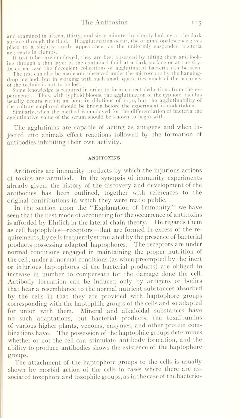 and examined in fifteen, thirty, and sixty minutes by simply looking at the dark surface through the fluid. If agglutination occur, the original opalescence gives place to a slightly curdy appearance, as the uniformly suspended bacteria aggregate in clumps. If test-tubes are employed, they are best observed by tilting them and look- ing through a thin layer of the contained fluid at a dark surface or at the sky. In either case the flocculent collections of agglutinated bacteria can In1 seen. The test can also be made and observed under the microscope by the hanging- drop method, but in working with such small quantities much of the accuracy of the technic is apt to be lost. Some knowledge is required in order to form correct deductions from the ex- periments. Thus, with typhoid bloods, the agglutination of the typhoid bacillus usually occurs within an hour in dilutions of 1:50, but the agglutinability of the culture employed should be known before the experiment is undertaken. Similarly, when the method is employed for the differentiation of bacteria the agglutinative value of the serum should be known to begin with. The agglutinins are capable of acting as antigens and when in- jected into animals effect reactions followed by the formation of antibodies inhibiting their own activity. ANTITOXINS Antitoxins are immunity products by which the injurious actions of toxins are annulled. In the synopsis of immunity experiments already given, the history of the discovery and development of the antibodies has been outlined, together with references to the original contributions in which they were made public. In the section upon the “Explanation of Immunity” we have seen that the best mode of accounting for the occurrence of antitoxins is afforded by Ehrlich in the lateral-chain theory. He regards them as cell haptophiles—receptors—that are formed in excess of the re- quirements, by cells frequently stimulated by the presence of bacterial products possessing adapted haptophores. The receptors are under normal conditions engaged in maintaining the proper nutrition of the cell; under abnormal conditions (as when preempted by the inert or injurious haptophores of the bacterial products) are obliged to increase in number to compensate for the damage done the cell. Antibody formation can be induced only by antigens or bodies that bear a resemblance to the normal nutrient substances absorbed by the cells in that they are provided with haptophore groups corresponding with the haptophile groups of the cells and so adapted for union with them. Mineral and alkaloidal substances have no such adaptations, but bacterial products, the toxalbumins of various higher plants, venoms, enzymes, and other protein com- binations have. The possession of the haptophile groups determines whether or not the cell can stimulate antibody formation, and the ability to produce antibodies shows the existence of the haptophore groups. The attachment of the haptophore groups to the cells is usually shown by morbid action of the cells in cases where there are as- sociated toxophore and toxophile groups, as in the case of thebacterio-