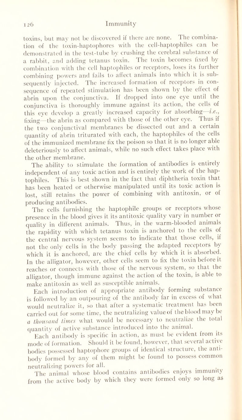 toxins, but may not be discovered i! there arc none. I he combina- tion of the toxin-haptophores with the cell-haptophiles can be demonstrated in the test-tube by crushing the cerebral substance of a rabbit, and adding tetanus toxin. The toxin becomes fixed by combination with the cell haptophiles or receptors, loses its further combining powers and fails to affect animals into which it is sub- sequently injected. I he increased formation of receptors in con- sequence of repeated stimulation has been shown by the elfect of abrin upon the conjunctiva. If dropped into one eye until the conjunctiva is thoroughly immune against its action, the cells of this eye develop a greatly increased capacity for absorbing—i.e., fixing—the abrin as compared with those of the other eye. I hus if the two conjunctival membranes be dissected out and a certain quantity of abrin triturated with each, the haptophiles of the cells of the immunized membrane fix the poison so that it is no longer able deleteriously to affect animals, while no such effect takes place with the other membrane. The ability to stimulate the formation of antibodies is entirely independent of any toxic action and is entirely the work of the hap- tophiles. This is best shown in the fact that diphtheria toxin that has been heated or otherwise manipulated until its toxic action is lost, still retains the power of combining with antitoxin, or of producing antibodies. The cells furnishing the haptophile groups or receptors whose presence in the blood gives it its antitoxic quality vary in number or quality in different animals. Thus, in the warm-blooded animals the rapidity with which tetanus toxin is anchored to the cells of the central nervous system seems to indicate that those cells, if not the only cells in the body passing the adapted receptors by which it is anchored, are the chief cells by which it is absorbed. In the alligator, however, other cells seem to fix the toxin before it reaches or connects with those of the nervous system, so that the alligator, though immune against the action of the toxin, is able to make antitoxin as well as susceptible animals. Each introduction of appropriate antibody forming substance is followed by an outpouring of the antibody far in excess of what would neutralize it, so that after a systematic treatment has been carried out for some time, the neutralizing valueof the blood may be a thousand times what would be necessary to neutralize the total quantity of active substance introduced into the animal. Each antibody is specific in action, as must be evident from its mode of formation. Should it be found, however, that several active bodies possessed haptophore groups of identical structure, the anti- body formed by any of them might be found to possess common neutralizing powers for all. The animal whose blood contains antibodies enjoys immunity from the active body by which they were formed only so long as
