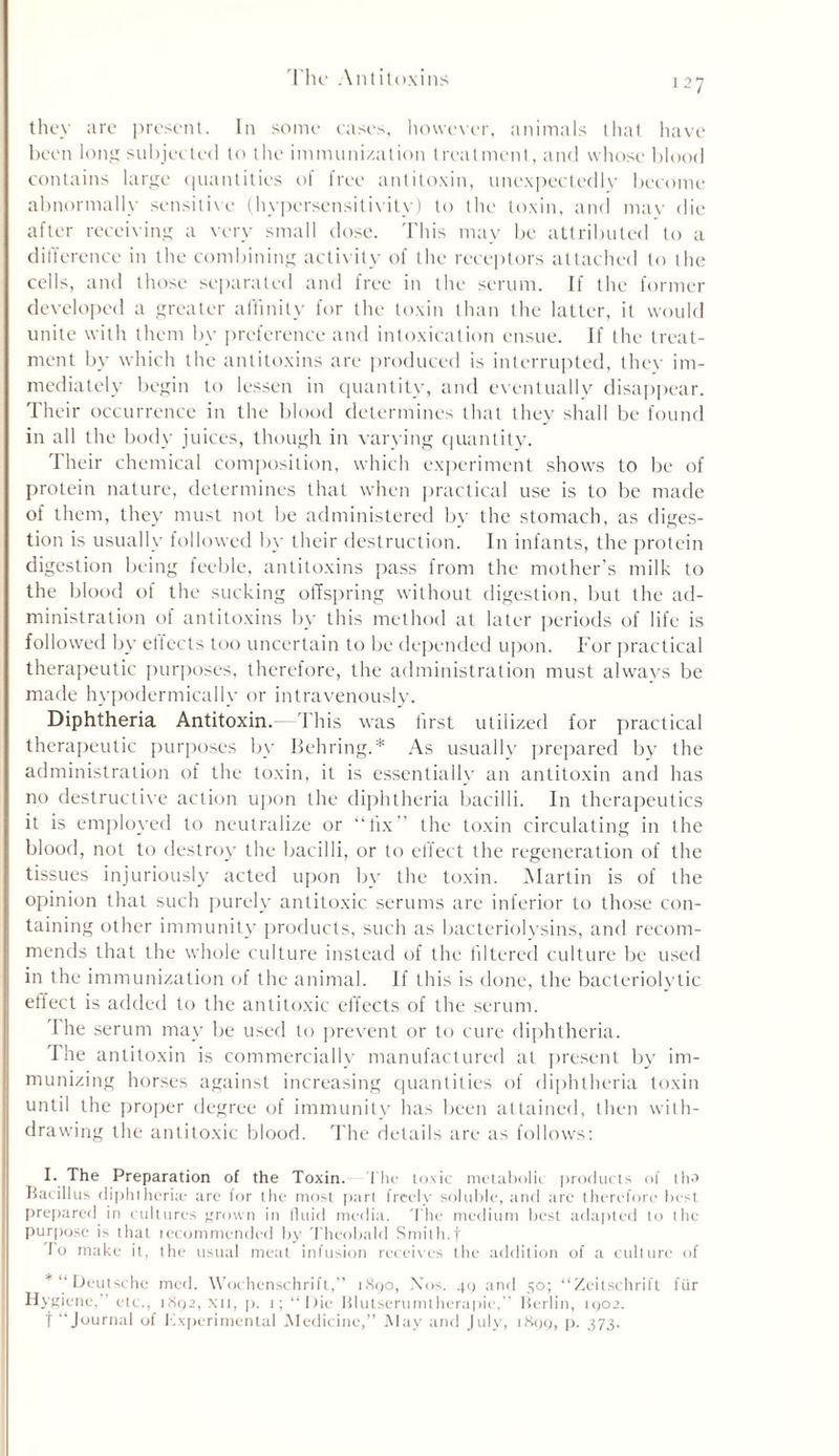 they are present. In some cases, however, animals that have been long subjected to the immunization treatment, and whose blood contains large quantities of free antitoxin, unexpectedly become abnormally sensitive (hypersensitivity) to the toxin, anti may die after receiving a very small dose. This may be attributed to a difference in the combining activity of the receptors attached to the cells, and those separated and free in the serum. If the former developed a greater affinity for the toxin than the latter, it would unite with them by preference and intoxication ensue. If the treat- ment by which the antitoxins are produced is interrupted, they im- mediately begin to lessen in quantity, and eventually disappear. Their occurrence in the blood determines that they shall be found in all the body juices, though in varying quantity. Their chemical composition, which experiment shows to be of protein nature, determines that when practical use is to be made of them, they must not be administered by the stomach, as diges- tion is usually followed by their destruction. In infants, the protein digestion being feeble, antitoxins pass from the mother’s milk to the blood of the sucking offspring without digestion, but the ad- ministration of antitoxins by this method at later periods of life is followed by ellects too uncertain to be depended upon. For practical therapeutic purposes, therefore, the administration must always be made hypodermically or intravenously. Diphtheria Antitoxin. This was first utilized for practical therapeutic purposes by Behring.* As usually prepared by the administration of the toxin, it is essentially an antitoxin and has no destructive action upon the diphtheria bacilli. In therapeutics it is employed to neutralize or “fix the toxin circulating in the blood, not to destroy the bacilli, or to effect the regeneration of the tissues injuriously acted upon by the toxin. Martin is of the opinion that such purely antitoxic serums are inferior to those con- taining other immunity products, such as bacteriolysins, and recom- mends that the whole culture instead of the filtered culture be used in the immunization of the animal. If this is done, the bacteriolytic effect is added to the antitoxic effects of the serum. The serum may be used to prevent or to cure diphtheria. The antitoxin is commercially manufactured at present by im- munizing horses against increasing quantities of diphtheria toxin until the proper degree of immunity lias been attained, then with- drawing the antitoxic blood. The details are as follows: I. The Preparation of the Toxin, 'the toxic metabolic products of tha Bacillus diphtheria; are for the most part freely soluble, and tire therefore best prepared in cultures grown in fluid media. The medium best adapted to the purpose is that iccommended by Theobald Smith, f To make it, the usual meat infusion receives the addition of a culture of * “ Deutsche med. Wochenschrift,’’ 1890, Nos. 49 and 50; “Zeitschrift fur Hygiene,” etc., 1892, xii, p. 1; “Die Blutserumlherapie,” Berlin, 1902. f “Journal of Experimental Medicine,” May and July, 1899, p. 373.