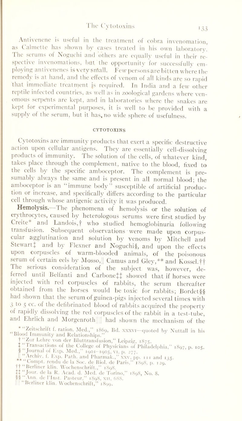 I he ( 'vlotoxim •33 Antivenene is useful in the treatment of cobra invenomation, as Calmette has shown by cases treated in his own laboratory. I he serums ol Noguchi and others are equally useful in their re- spective invenomations, but the opportunity for successfully em- ploying antivencncs is very snlall. Few persons are bitten where the remedy is at hand, and the effects of venom of all kinds are so rapid that immediate treatment is required. In India and a few other reptile infected countries, as well as in zoological gardens where ven- omous serpents are kept, and in laboratories where the snakes are kept tor experimental purposes, it is well to be provided with a supply of the serum, but it has, no wide sphere of usefulness. CYTOTOXINS Cytotoxins are immunity products that exert a specific destructive action upon cellular antigens. They are essentially cell-dissolving products of immunity. The solution of the cells, of whatever kind, takes place through the complement, native to the blood, fixed to the cells by the specific amboceptor. The complement is pre- sumably always the same and is present in all normal blood; the amboceptor is an ‘immune body’ susceptible of artificial produc- tion or increase, and specifically differs according to the particular cell through whose antigenic activity it was produced. Hemolysis.—The phenomena of hemolysis or the solution of erythrocytes, caused by heterologous serums were first studied by Creite* and Landois,f who studied hemoglobinuria following transfusion. Subsequent observations were made upon corpus- cular agglutination and solution by venoms by Mitchell and StewartJ and by Flexner and Noguchi§, and upon the effects upon corpuscles of warm-blooded animals, of the poisonous serum of certain eels by Mosso,|| Camus and Gley,** and Kossel.ft The serious consideration of the subject was, however, de- ferred until Belfanti and CarboneJJ showed that if horses were injected with red corpuscles of rabbits, the serum thereafter obtained from the horses would be toxic for rabbits; Bordet§§ had shown that the serum of guinea-pigs injected several times with 3 to 5 cc. of the defibrinated blood of rabbits acquired the property of rapidly dissolving the red corpuscles of the rabbit in a test-tube, and Ehrlich and Morgenroth had shown the mechanism of the * “Zeitschrift f. ration. Med.,” 1869, Bd. xxxvi—quoted by Nuttall in his blood Immunity and Relationships.” t ”Zur l.chre von der Bluttransfusion,” Leipzig, 1875. | “ I ransactions of the College of Physicians of Philadelphia,” 1807, p. 10s. §‘ Journal of Kxp. Med.,” 1901-1905, vi, p. 277. J.'jy^rchiv. f. Kxp. Path, and Pharmak.,” xxv, pp. 1 11 and 135. Compt. rendu de la Soc. de Biol, de Paris,” 1898, p. 129. ft “Berliner klin. Wochenschrift.,” 1898. tt “Jour, de la K. Acad. d. Med. de Torino,” 1898, No. 8. §§ “ Ann. de ITnst. Pasteur,” 1898, \n, 688. “Berliner klin. Wochenschrift,” 1809.