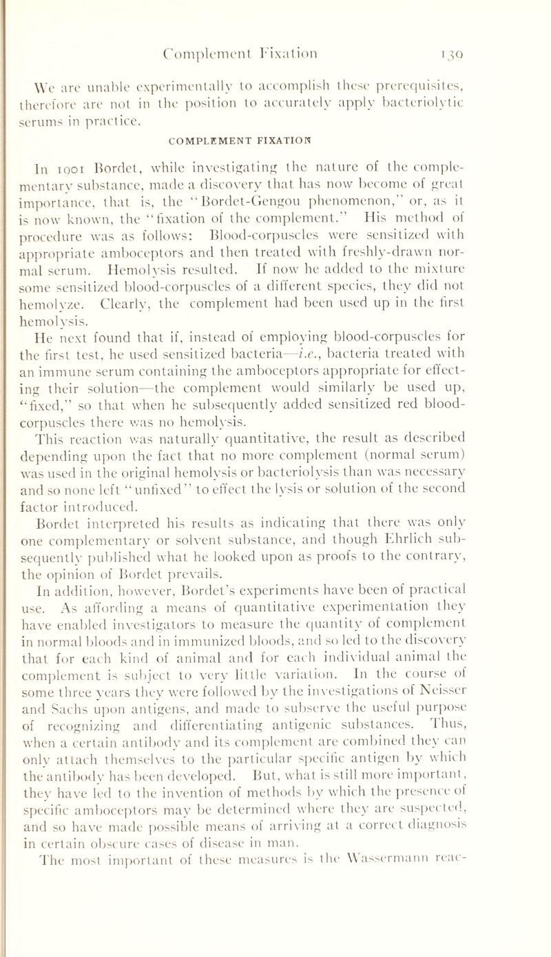 Complement Fixation 130 We are unable experimentally to accomplish these prerequisites, therefore are not in the position to accurately apply bacteriolytic serums in practice. COMPLEMENT FIXATION In 1001 Bordet, while investigating the nature of the comple- mentary substance, made a discovery that has now become of great importance, that is, the “Bordet-Gengou phenomenon,” or, as it is now known, the “fixation of the complement.” His method of procedure was as follows: Blood-corpuscles were sensitized with appropriate amboceptors and then treated with freshly-drawn nor- mal serum. Hemolysis resulted. If now he added to the mixture some sensitized blood-corpuscles of a different species, they did not hemolvze. Clearly, the complement had been used up in the first hemolysis. He next found that if, instead of employing blood-corpuscles for the first test, he used sensitized bacteria—i.e., bacteria treated with an immune serum containing the amboceptors appropriate for effect- ing their solution—the complement would similarly be used up, “fixed,” so that when he subsequently added sensitized red blood- corpuscles there was no hemolysis. This reaction was naturally quantitative, the result as described depending upon the fact that no more complement (normal serum) was used in the original hemolysis or bacteriolysis than was necessary and so none left “unfixed” to effect the lysis or solution of the second factor introduced. Bordet interpreted his results as indicating that there was only one complementary or solvent substance, and though Ehrlich sub- sequentlv published what he looked upon as proofs to the contrary, the opinion of Bordet prevails. In addition, however, Bordet’s experiments have been of practical use. As affording a means of quantitative experimentation they have enabled investigators to measure the quantity of complement in normal bloods and in immunized bloods, and so led to the discovery that for each kind of animal and for each individual animal the complement is subject to very little variation. In the course of some three years they were followed bv the investigations of Neisser and Sachs upon antigens, and made to subserve the useful purpose of recognizing and differentiating antigenic substances. I bus, when a certain antibody and its complement are combined they can onlv attach themselves to the particular specific antigen by which the antibody has been developed. But, what is still more important, they have led to the invention of methods by which the presence of specific amboceptors may be determined where they are suspected, and so have made possible means of arriving at a correct diagnosis in certain obscure cases of disease in man. The most important ol these measures is the Wassermann rear-