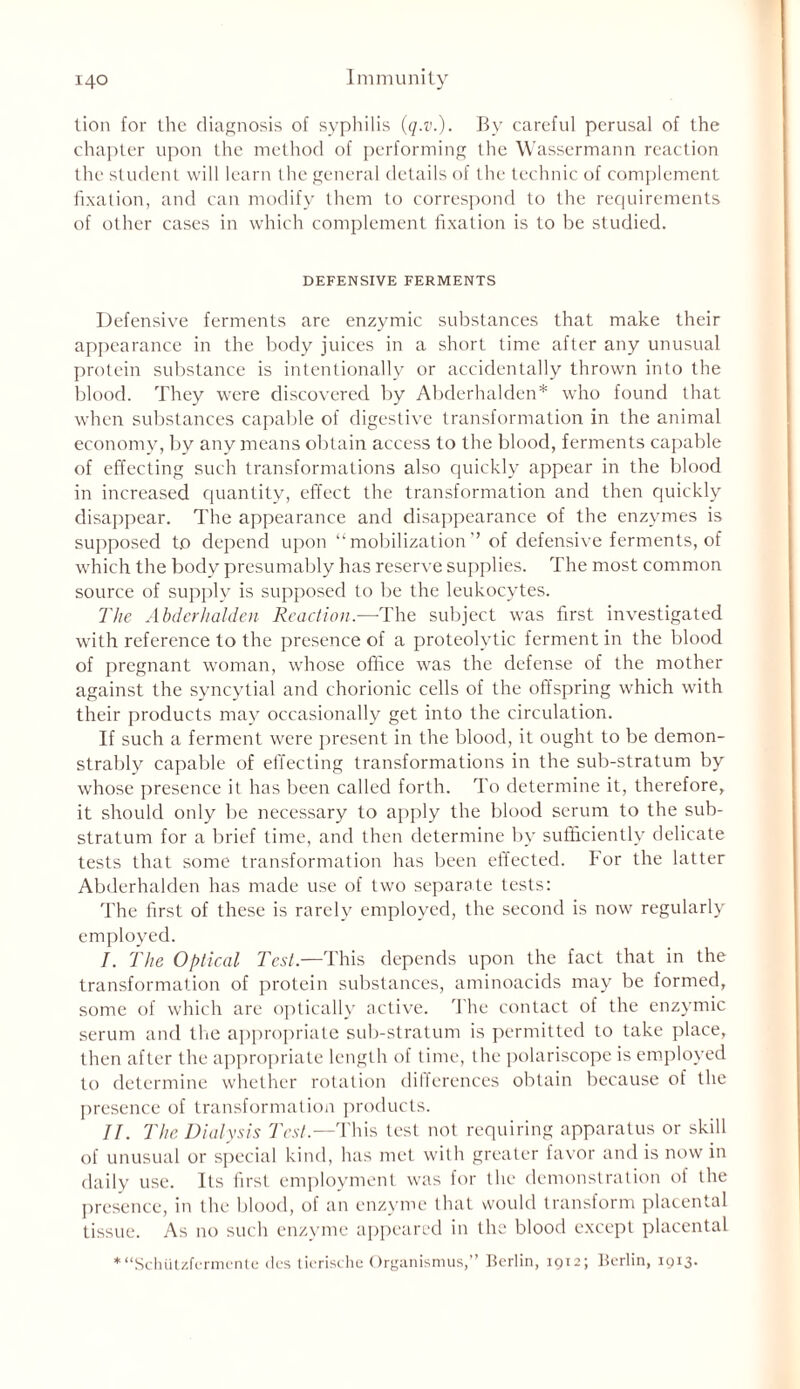 lion for the diagnosis of syphilis (q.v.). By careful perusal of the chapter upon the method of performing the Wassermann reaction the student will learn the general details of the technic of complement fixation, and can modify them to correspond to the requirements of other cases in which complement fixation is to be studied. DEFENSIVE FERMENTS Defensive ferments are enzymic substances that make their appearance in the body juices in a short time after any unusual protein substance is intentionally or accidentally thrown into the blood. They were discovered by Abderhalden* who found that when substances capable of digestive transformation in the animal economy, by any means obtain access to the blood, ferments capable of effecting such transformations also quickly appear in the blood in increased quantity, effect the transformation and then quickly disappear. The appearance and disappearance of the enzymes is supposed to depend upon “mobilization” of defensive ferments, of which the body presumably has reserve supplies. The most common source of supply is supposed to be the leukocytes. The Abderhalden Reaction.—The subject was first investigated with reference to the presence of a proteolytic ferment in the blood of pregnant woman, whose office was the defense of the mother against the syncytial and chorionic cells of the offspring which with their products may occasionally get into the circulation. If such a ferment were present in the blood, it ought to be demon- strably capable of effecting transformations in the sub-stratum by whose presence it has been called forth. To determine it, therefore, it should only be necessary to apply the blood serum to the sub- stratum for a brief time, and then determine by sufficiently delicate tests that some transformation has been effected. For the latter Abderhalden has made use of two separate tests: The first of these is rarely employed, the second is now regularly employed. /. The Optical Test.—This depends upon the fact that in the transformation of protein substances, aminoacids may be formed, some of which are optically active. The contact of the enzymic serum and the appropriate sub-stratum is permitted to take place, then after the appropriate length of time, the polariscope is employed to determine whether rotation differences obtain because of the presence of transformation products. II. The Dialysis Test.—This test not requiring apparatus or skill of unusual or special kind, has met with greater favor and is now in daily use. Its first employment was for the demonstration of the presence, in the blood, of an enzyme that would transform placental tissue. As no such enzyme appeared in the blood except placental * “Schiitzfermente des tierische Organismus,” Berlin, 1912; Berlin, 1913.