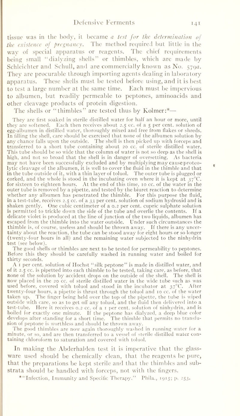 I K'fcnsi vc Ferments tissue was in the body, it became a test for the determination of the existence of pregnancy. The method required but little in the way of special apparatus or reagents. The chief requirements being small “dialyzing shells” or thimbles, which are made by Schleichter and Schull, and are commercially known as No. 579a. They are procurable through importing agents dealing in laboratory apparatus. These shells must be tested before using, and it is best to test a large number at the same time. Each must be impervious to albumen, but readily permeable to peptones, aminoacids and other cleavage products of protein digestion. The shells or “thimbles” are tested thus by Kolmer:*—- They are first soaked in sterile distilled water for half an hour or more, until they are softened. Each then receives about 2.5 cc. of a 5 per cent, solution of egg-albumen in distilled water, thoroughly mixed and free from flakes or shreds. In filling the shell, care should be exercised that none of the albumen solution by any chance falls upon the outside. The shell is then picked up with forceps and transferred to a short tube containing about 20 cc. of sterile distilled water. This tube should be so wide that the column of water is not so deep as the shell is high, and not so broad that the shell is in danger of oversetting. As bacteria may not have been successfully excluded and by multiplying may cause proteo- lytic cleavage of the albumen, it is well to cover the fluid in the thimble and that in the tube outside of it, with a thin layer of toluol. The outer tube is plugged or corked, and the whole is stood in the incubating oven where it is kept at 37°C. for sixteen to eighteen hours. At the end of this time, 10 cc. of the water in the outer tube is removed by a pipette, and tested by the biuret reaction to determine whether any albumen has penetrated the thimble. For this purpose the fluid, in a test-tube, receives 2.5 cc. of a 33 per cent, solution of sodium hydroxid and is shaken gently. One cubic centimeter of a 0.2 per cent, cupric sulphate solution is permitted to trickle down the side of the tube and overlie the contents. If a delicate violet is produced at the line of junction of the two liquids, albumen has escaped from the thimble into the water outside. Under such circumstances the thimble is, of course, useless and should be thrown away. If there is any uncer- tainty about the reaction, the tube can be stood away for eight hours or so longer (twenty-four hours in all) and the remaining water subjected to the ninhydrin test (see below). The good shells or thimbles are next to be tested for permeability to peptones. Before this they should be carefully washed in running water and boiled for thirty seconds. A 1 per cent, solution of Ilochst “silk peptone” is made in distilled water, and of it 2.5 cc. is pipetted into each thimble to be tested, taking care, as before, that none of the solution by accident drops on the outside of the shell. The shell is now placed in the 20 cc. of sterile distilled water in the wide tube such as was used before, covered with toluol and stood in the incubator at 37°C. After twenty-four hours, a pipette is thrust through the toluol and 10 cc. of the water taken up. The finger being held over the top of the pipette, the tube is wiped outside with care, so as to get off any toluol, and the fluid then delivered into a test-tube. Here it receives 0.2 cc. of a 1 per cent, solution of ninhydrin, and is boiled for exactly one minute. If the peptone has dialyzed, a deep blue color develops after standing for a short time. The thimble that permits no transfu- sion of peptone is worthless and should be thrown away. The good thimbles are now again thoroughly washed in running water for a minute, or so, and are then transferred to a vessel of sterile distilled water con- taining chloroform to saturation and covered with toluol. In making the Abderhalden test it is imperative that the glass- ware used should he chemically clean, that the reagents he pure, that the preparations he kept sterile and that the thimbles and sub- strata should be handled with forceps, not with the lingers. * “Infection, Immunity and Specific Therapy.” Pliila., 1915; p. 253.