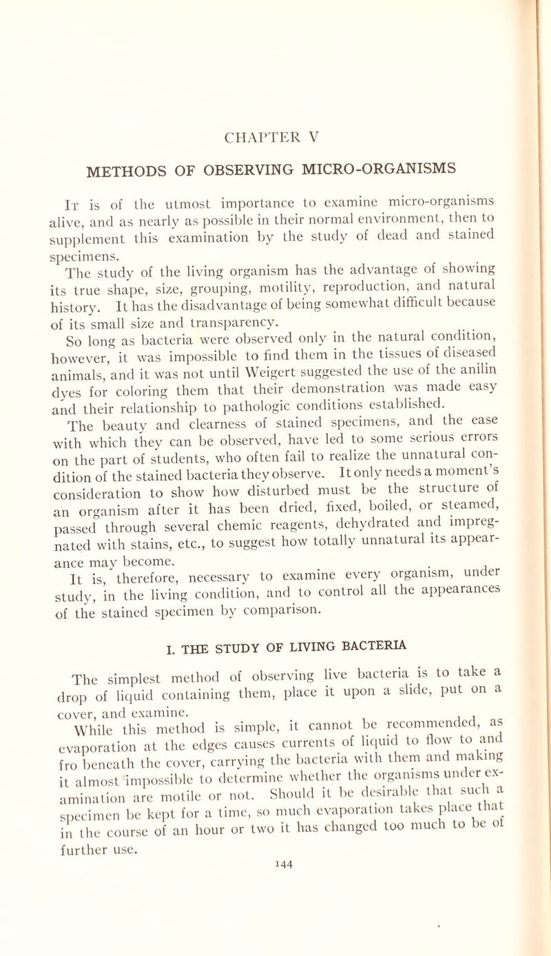 CHAPTER V METHODS OF OBSERVING MICRO-ORGANISMS Xx is of the utmost importance to examine micro-organisms alive, and as nearly as possible in their normal environment, then to supplement this examination by the study of dead and stained specimens. The study of the living organism has the advantage of showing its true shape, size, grouping, motility, reproduction, and natural history. It has the disadvantage of being somewhat difficult because of its small size and transparency. So long as bacteria were observed only in the natural condition, however, it was impossible to find them in the tissues of diseased animals, and it was not until Weigert suggested the use of the amlin dyes for coloring them that their demonstration was made easy and their relationship to pathologic conditions established. The beauty and clearness of stained specimens, and the ease with which they can be observed, have led to some serious errors on the part of students, who often fail to realize the unnatural con- dition of the stained bacteria they observe. It only needs a moment s consideration to show how disturbed must be the structure of an organism after it has been dried, fixed, boiled, or steamed, passed through several chemic reagents, dehydrated and impreg- nated with stains, etc., to suggest how totally unnatural its appear- ance may become. . It is, therefore, necessary to examine every organism, under study, in the living condition, and to control all the appearances of the stained specimen by comparison. I. THE STUDY OF LIVING BACTERIA The simplest method of observing live bacteria is to take a drop of liquid containing them, place it upon a slide, put on a cover, and examine. , , While this method is simple, it cannot be recommended, as evaporation at the edges causes currents.of liquid to flow to and fro beneath the cover, carrying the bacteria with them and ma mg it almost impossible to determine whether the organisms under ex- amination are motile or not. Should it be desirable that such a specimen be kept for a time, so much evaporation takes place that in the course of an hour or two it has changed too much to be of further use.