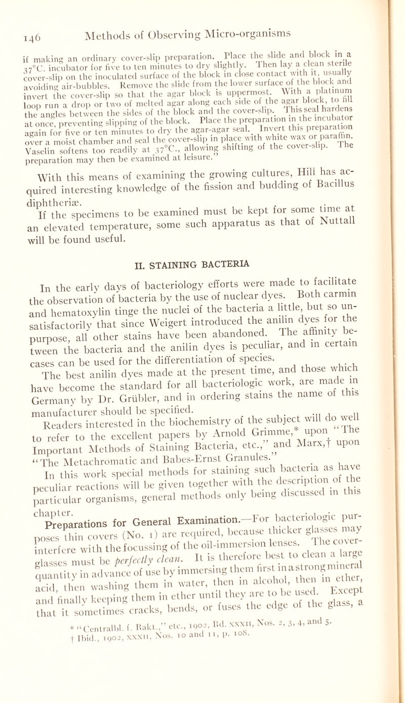 if making an ordinary cover-slip preparation Place the slide and block in a ,7°C incubator for five to ten minutes to dry slightly. 1 hen lay a clean sterile cover-slip on the inoculated surface of the block in close contact with it usually avoiding air-bubbles. Remove the slide from the lower surface of the block and invert the cover-slip so that the agar block is uppermost. With a platinum loop run a drop or two of melted agar along each side of the agar block, to fill the angles between the sides of the block and the cover-slip. This seal hardens at once preventing slipping of the block. Place the preparation in tbe .ncubator again for five or ten minutes to dry the agar-agar seak lnvert ^f P^P™ over a moist chamber and seal the cover-slip in place with white wax or paraffin Vaselin softens too readily at _37°C., allowing shifting of the cover-slip. 1 he preparation may then be examined at leisure. With this means of examining the growing cultures, Hill has ac- quired interesting knowledge of the fission and budding of Bacillus diphtherise. , , . ,. „ If the specimens to be examined must be kept for some time a an elevated temperature, some such apparatus as that of ISuttali will be found useful. II. STAINING BACTERIA In the early days of bacteriology efforts were made to facilitate the observation of bacteria by the use of nuclear dyes. Both carmin and hematoxylin tinge the nuclei of the bacteria a little but so un- satisfactorily that since Weigert introduced the anilin dyes for the purpose, all other stains have been abandoned The affinity be- tween the bacteria and the anilin dyes is peculiar, and in certain cases can be used for the differentiation of species. The best anilin dyes made at the present time, and those which have become the standard for all bacteriologic work, are made m Germany by Dr. Grubler, and in ordering stains the name ot this manufacturer should be specified. _ Readers interested in the biochemistry of the subject will do v to refer to the excellent papers by Arnold Grannie upon The Important Methods of Staining Bacteria, etc and Marx,j up “The Metachromatic and Babes-Ernst Granules. , In this work special methods for staining such bacteria.ashav peculiar reactions will Ire given together with the desenp ton of the particular organisms, general methods only being d.scusscd d Preparations for General Examination.—For bacteriologic pur- poses thin covers (No. t) are required, because thicker glares y interfere with the focussing of the oil-immersion lenses. he cove masses must be perfectly clean. It is therefore best to clean a large quantity in advance of use by immersing them first^strongminer acid then washing them in water, then in alcohol, then me, r — 'r-r:k ^ w that it sometimes cracks, oenus, * “ Cenlralbl. f. Bakl.etc., 1902, lick «x.., Nos. 2, 3, 4, and 5- + Ibid., ,902, XXXII, Nos. 10 and n,i>. 10b.