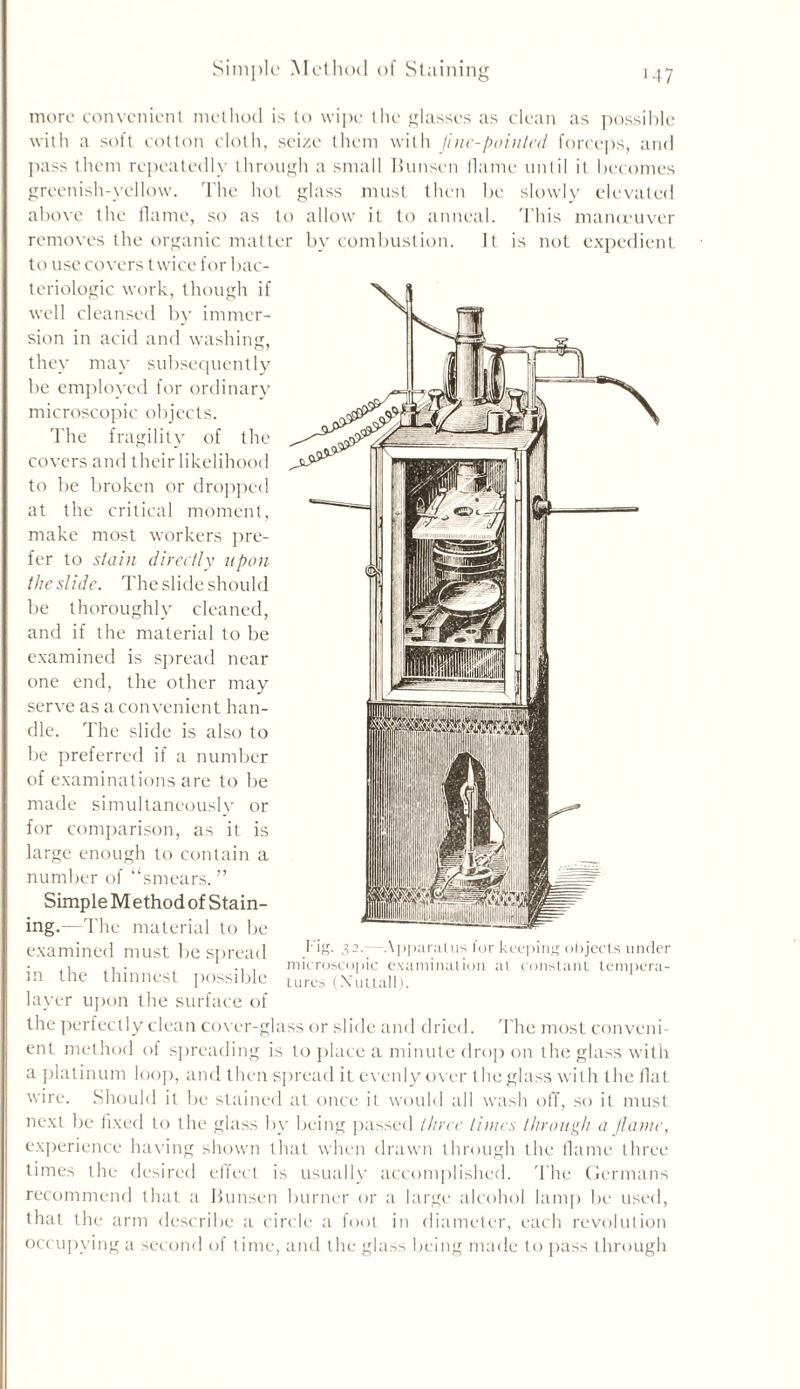 Simple Method of Staining ■47 more convenient method is to wipe the glasses as clean as possible with a soft cotton cloth, seize them with fine-pointed forceps, and pass them repeatedly through a small Bunsen flame until it becomes greenish-yellow. The hot glass must then be slowly elevated above the flame, so as to allow it to anneal. This maneuver removes the organic matter by combustion. It is not expedient to use covers twice for bac- teriologic work, though if well cleansed by immer- sion in acid and washing, they may subsequently be employed for ordinary microscopic objects. The fragility of the covers and their likelihood to be broken or dropped at the critical moment, make most workers pre- fer to stain directly upon the slide. The slide should be thoroughly cleaned, and if the material to be examined is spread near one end, the other may serve as a convenient han- dle. The slide is also to be preferred if a number of examinations are to be made simultaneously or for comparison, as it is large enough to contain a number of “smears. ” Simple Method of Stain- ing.—The material to be examined must bespread in the thinnest possible layer upon the surface of the perfectly clean cover-glass or slide and dried. The most conveni- ent method of spreading is to place a minute drop on the glass with a platinum loop, and then spread it evenly over the glass with the flat wire. Should it be stained at once it would all wash off, so it must next be fixed to the glass by being passed three times through a flame, experience having shown that when drawn through the flame three times the desired effect is usually accomplished. 'l ire Germans recommend that a Bunsen burner or a large alcohol lamp be used, that the arm describe a circle a foot in diameter, each revolution occupying a second of time, and the glass being made to pass through ig. 32.-- Apparatus for keeping objects under microscopic examination at constant tempera- tures (Xuttall).