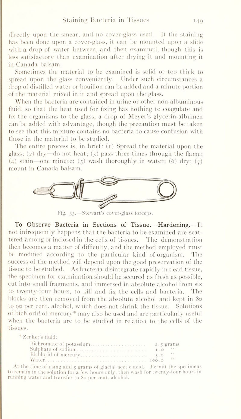 Staining Bacteria in Tissues i 40 directlv upon the smear, and no cover-glass used. II the staining has been done upon a cover-glass, it can be mounted upon a slide with a drop of water between, and then examined, though this is less satisfactory than examination after drying it and mounting it in Canada balsam. Sometimes the material to be examined is solid or too thick to spread upon the glass conveniently. Under such circumstances a drop of distilled water or bouillon can be added and a minute portion of the material mixed in it and spread upon the glass. When the bacteria are contained in urine or other non-albuminous fluid, so that the heat used for fixing has nothing to coagulate and fix the organisms to the glass, a drop of Meyer’s glycerin-albumen can be added with advantage, though the precaution must be taken to see that this mixture contains no bacteria to cause confusion with those in the material to be studied. The entire process is, in brief: (i) Spread the material upon the glass; (2) dry—do not heat; (3) pass three times through the flame; (4) stain—one minute; (5) wash thoroughly in water; (6) drv; (7) mount in Canada balsam. To Observe Bacteria in Sections of Tissue. Hardening.—It not infrequently happens that the bacteria to be examined are scat- tered among or inclosed in the cells of tissues. The demonstration then becomes a matter of difficulty, and the method employed must be modified according to the particular kind of organism. The success of the method will depend upon the good preservation of the tissue to be studied. As bacteria disintegrate rapidly in dead tissue, the specimen for examination should be secured as fresh as possible, cut into small fragments, and immersed in absolute alcohol from six to twenty-four hours, to kill and fix the cells and bacteria. The blocks are then removed from the absolute alcohol and kept in So to 90 per cent, alcohol, which does not shrink the tissue. Solutions of bichlorid of mercury* may also be used and are particularly useful when the bacteria are to be studied in relation to the cells of the tissues. * Zenker’s fluid: Bichromate of potassium 2.5 grams Sulphate of sodium 10 Bichlorid of mercury 5 0 Water 100.0 At the time of using add 5 grams of glacial acetic acid. Permit the specimens to remain in the solution for a few hours only, then wash lor twenty-four hours in running water and transfer to 80 per cent, alcohol.