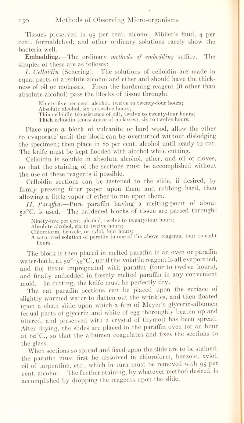 Tissues preserved in 95 per cent, alcohol, Muller’s fluid, 4 per cent, formaldehyd, and other ordinary solutions rarely show the bacteria well. Embedding.—The ordinary methods of embedding suffice. The simpler of these are as follows: I. Celloidin (Schering).—1The solutions of celloidin are made in equal parts of absolute alcohol and ether and should have the thick- ness of oil or molasses. From the hardening reagent (if other than absolute alcohol) pass the blocks of tissue through: Ninety-five per cent, alcohol, twelve to twenty-four hours; Absolute alcohol, six to twelve hours; Thin celloidin (consistence of oil), twelve to twenty-four hours; Thick celloidin (consistence of molasses), six to twelve hours. Place upon a block of vulcanite or hard wood, allow' the ether to evaporate' until the block can be overturned without dislodging the specimen; then place in 80 per cent, alcohol until ready to cut. The knife must be kept flooded with alcohol w'hile cutting. Celloidin is soluble in absolute alcohol, ether, and oil of cloves, so that the staining of the sections must be accomplished without the use of these reagents if possible. Celloidin sections can be fastened to the slide, if desired, by firmly pressing filter paper upon them and rubbing hard, then allowing a little vapor of ether to run upon them. II. Paraffin.—Pure paraffin having a melting-point of about 52°C. is used. The hardened blocks of tissue are passed through: Ninety-five per cent, alcohol, twelve to twenty-four hours; Absolute alcohol, six to twelve hours; Chloroform, benzole, or xylol, four hours; A saturated solution of paraffin in one of the above reagents, four to eight hours. The block is then placed in melted paraffin in an oven or paraffin water-bath, at 50^55°C., until the volatile reagent is all evaporated, and the tissue impregnated with paraffin (four to twelve hours), and finally embedded in freshly melted paraffin in any convenient mold. In cutting, the knife must be perfectly dry. The cut paraffin sections can be placed upon the surface of slightly warmed water to flatten out the wrinkles, and then floated upon a clean slide upon which a film of Meyer’s glycerin-albumen (equal parts of glycerin and white of egg thoroughly beaten up and filtered, and preserved with a crystal of thymol) has been spread. After drying, the slides are placed in the paraffin oven for an hour at 6o°C\, so that the albumen coagulates and fixes the sections to the glass. When sections so spread and fixed upon the slide are to be stained, the paraffin must first be dissolved in chloroform, benzole, xylol, oil of turpentine, etc., which in turn must be removed with 95 PCI cent, alcohol. The further staining, by whatever method desired, is accomplished by dropping the reagents upon the slide.