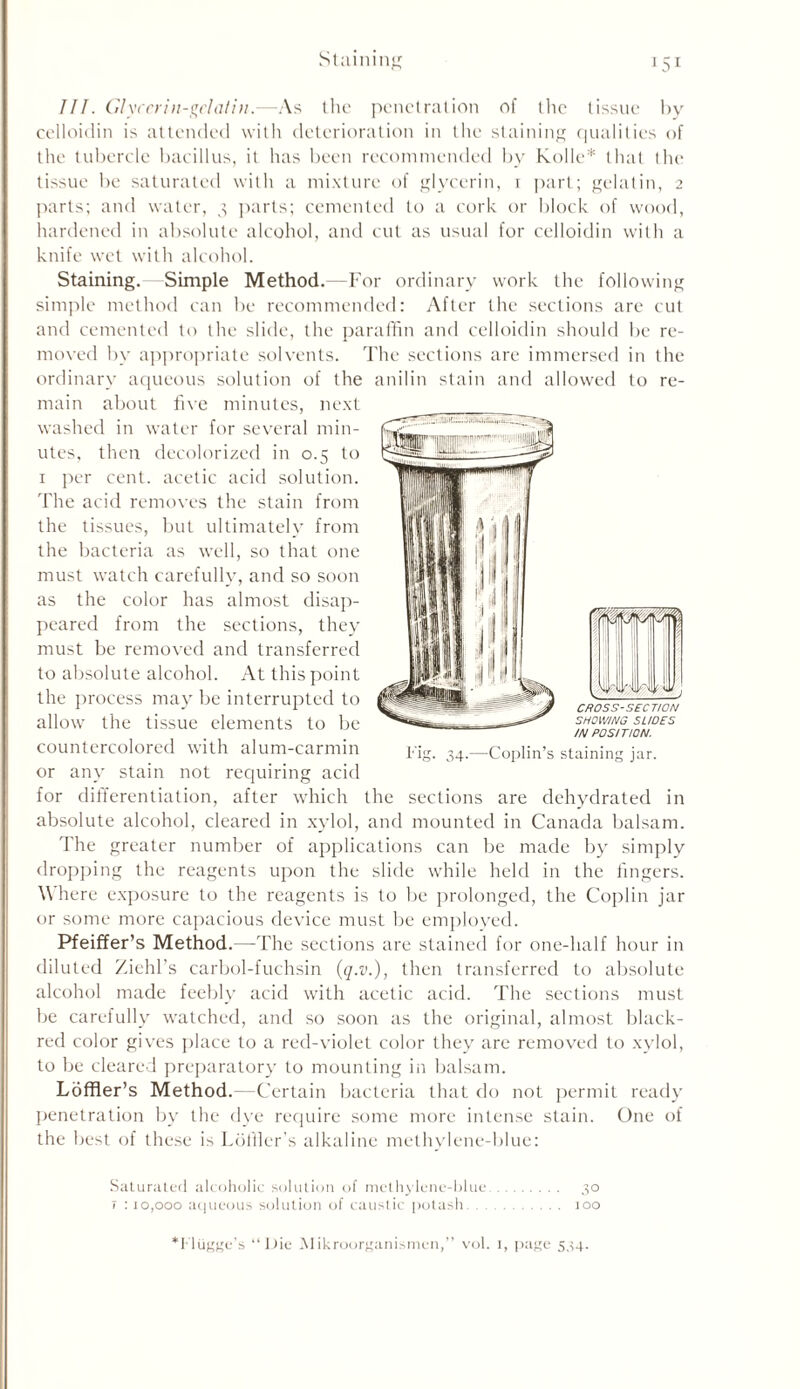 III. Glycerin-gelatin.—As the penetration of the tissue by celloidin is attended with deterioration in the staining qualities of the tubercle bacillus, it has been recommended by Kolle* that the tissue be saturated with a mixture of glycerin, i part; gelatin, 2 parts; and water, 3 parts; cemented to a cork or block of wood, hardened in absolute alcohol, and cut as usual for celloidin with a knife wet with alcohol. Staining. Simple Method. -For ordinary work the following simple method can be recommended: After the sections are cut and cemented to the slide, the paraffin and celloidin should be re- moved by appropriate solvents. The sections are immersed in the ordinary aqueous solution of the anilin stain and allowed to re- main about five minutes, next washed in water for several min- utes, then decolorized in 0.5 to 1 per cent, acetic acid solution. The acid removes the stain from the tissues, but ultimately from the bacteria as well, so that one must watch carefully, and so soon as the color has almost disap- peared from the sections, they must be removed and transferred to absolute alcohol. At this point the process may be interrupted to allow the tissue elements to be countercolored with alum-carmin or any stain not requiring acid for differentiation, after which the sections are dehydrated in absolute alcohol, cleared in xylol, and mounted in Canada balsam. The greater number of applications can be made by simply dropping the reagents upon the slide while held in the fingers. Where exposure to the reagents is to be prolonged, the Coplin jar or some more capacious device must be employed. Pfeiffer’s Method.—The sections are stained for one-half hour in diluted Ziehl’s carbol-fuchsin (q.v.), then transferred to absolute alcohol made feebly acid with acetic acid. The sections must be carefully watched, and so soon as the original, almost black- red color gives place to a red-violet color they are removed to xylol, to be cleared preparatory to mounting in balsam. Ldffler’s Method.—Certain bacteria that do not permit ready penetration by the dye require some more intense stain. One of the best of these is Ldfiler’s alkaline methylene-blue: Saturated alcoholic solution of methylene-blue 30 t : 10,000 aqueous solution of caustic potash 100 CROSS-SECTION SHOWING SHOES IN POSITION. Fig. 34.—Coplin’s staining jar.