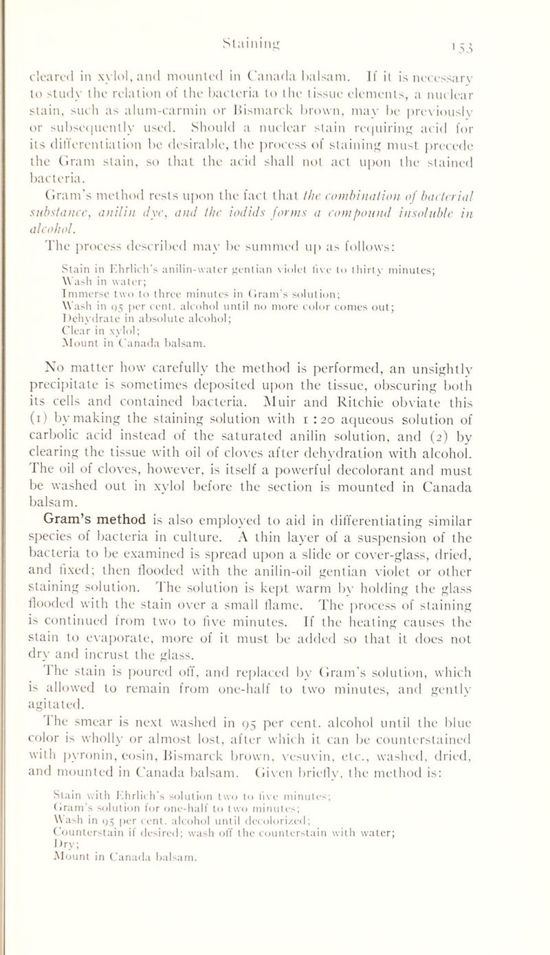 to study the relation of the bacteria to the tissue elements, a nuclear stain, such as alum-carmin or Bismarck brown, may be previously or subsequently used. Should a nuclear stain requiring acid for its differentiation be desirable, the process of staining must precede the Gram stain, so that the acid shall not act upon the stained bacteria. Gram’s method rests upon the fact that the combination of bacterial substance, anilin dye, and the iodids forms a compound insoluble in alcohol. The process described may be summed up as follows: Stain in Ehrlich's anilin-water gentian violet live to thirty minutes; W ash in water; Immerse two to three minutes in Grant's solution; Wash in 05 [ter cent, alcohol until no more color comes out; Dehydrate in absolute alcohol; Clear in xylol; Mount in Canada balsam. No matter how carefully the method is performed, an unsightly precipitate is sometimes deposited upon the tissue, obscuring both its cells and contained bacteria. Muir and Ritchie obviate this (i) by making the staining solution with i : 20 aqueous solution of carbolic acid instead of the saturated anilin solution, and (2) by clearing the tissue with oil of cloves after dehydration with alcohol. The oil of cloves, however, is itself a powerful decolorant and must be washed out in xylol before the section is mounted in Canada balsam. Gram’s method is also employed to aid in differentiating similar species of bacteria in culture. A thin layer of a suspension of the bacteria to be examined is spread upon a slide or cover-glass, dried, and fixed; then flooded with the anilin-oil gentian violet or other staining solution. The solution is kept warm by holding the glass flooded with the stain over a small flame. The process of staining is continued from two to five minutes. If the heating causes the stain to evaporate, more of it must be added so that it does not dry and incrust the glass. 1 he stain is poured off, and replaced by Gram’s solution, which is allowed to remain from one-half to two minutes, and gently agitated. '\ he smear is next washed in 95 per cent, alcohol until the blue color is wholly or almost lost, after which it can be counterstained with pyronin, eosin, Bismarck brown, vesuvin, etc., washed, dried, and mounted in Canada balsam. Given briefly, the method is: Stain with Ehrlich's solution two to live minutes; Gram’s solution for one-half to two minutes; Wash in 95 per cent, alcohol until decolorized; Counterstain if desired; wash off the counterstain with water; Dry; Mount in Canada balsam.