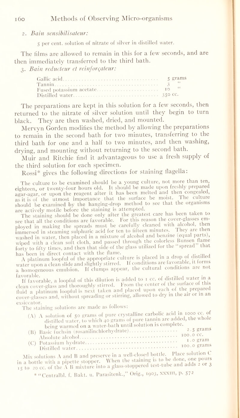 2. Bain sensibilisateur: 5 per cent, solution of nitrate of silver in distilled water. The films are allowed to remain in this for a few seconds, and are then immediately transferred to the third bath. 3. jBain reducteur et reinjorqateur: Gallic acid Tannin Fused potassium acetate Distilled water 5 grams 3 10 “ 35° cc. The preparations are kept in this solution for a few seconds, then returned to the nitrate of silver solution until they begin to turn black. They are then washed, dried, and mounted. Mervyn Gorden modifies the method by allowing the preparations to remain in the second bath for two minutes, transferring to the third bath for one and a half to two minutes, and then washing, drying, and mounting without returning to the second bath. Muir and Ritchie find it advantageous to use a fresh supply of the third solution for each specimen. Rossi* gives the following directions for staining flagella: The culture to be examined should be a young culture, not more than ten, eighteen, or twenty-four hours old. It should be made upon freshly prepared agar-agar, or upon the reagent after it has been melted and then congealed, as it is of the utmost importance that the surface be moist, the culture should be examined by the hanging-drop method to see that the organisms are actively motile before the staining is attempted. The staining should be done only after the greatest care has been taken to see that all the conditions are favorable. For this reason the cover-glasses em- ployed in making the spreads must be carefully cleaned with alcohol, then immersed in steaming sulphuric acid for ten to fifteen minutes. I hey are then washed in water, then placed in a mixture of alcohol and benzine (equal parts), wiped with a clean soft cloth, and passed through the colorless Bunsen flame forty to fifty times, and then that side of the glass utilized tor the spread 11a has been in direct contact with the flame. . , .. ;1, , A platinum loopful of the appropriate culture is placed m a drop of disti water upon a clean slide and slightly stirred. 1 f conditions are favorable, H forms a homogeneous emulsion. If clumps appear, the cultural conditions arc not ^If favorable, a loopful of this dilution is added to 1 cc. of distilled water in a clean cover-glass and thoroughly stirred. From the center of the surface of this fluid a platinum loopful is next taken and placed upon each o the prepared cover-glasses and, without spreading or stirring, allowed to dry m the air or in an exsiccator. The staining solutions are made as follows: (A) A solution of 50 grams of pure crystalline carbolic acid m 1000 cc. ot distilled water, to which 40 grams ol pure tannin are added, the hole being warmed on a water-bath until solution is complete. ^ ^ ^ (B) Basic fuchsin (rosanilinchlorhydrate) - 5Friin,i' Absolute alcohol IO°'° j*; (C) Potassium hydrate IOO'.o grams Mix solutions A and B and preserve in a well-closed bottle Place solution F in a bottle with a pipette stopper. When the staining is to be1 done one pours 1 s to 20 cc. of the A B mixture into a ^lass-stoppered test-tube and adds - or 3