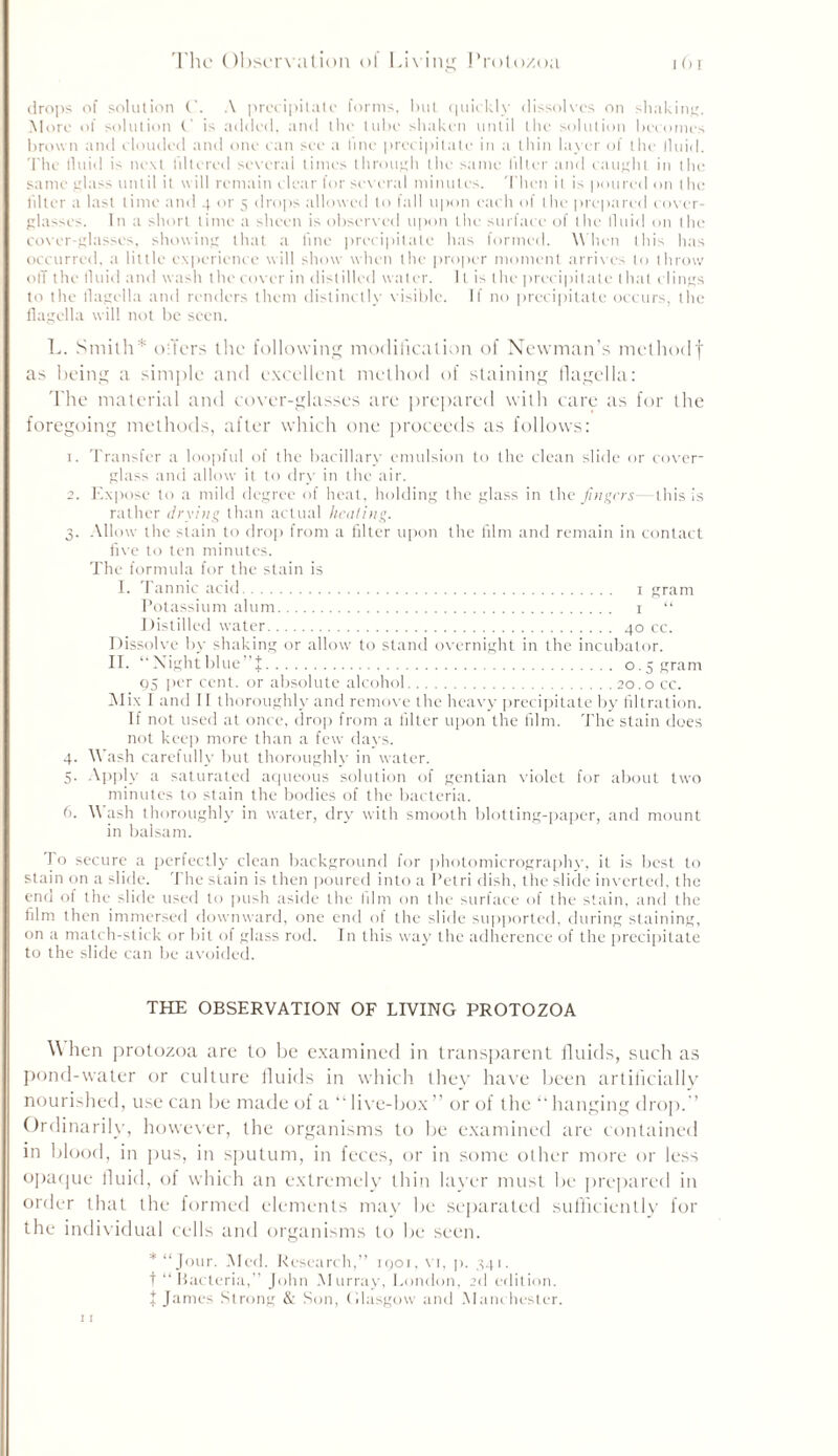 The Observation of Living Protozoa j () r drops of solution A precipitate forms, but, quickly dissolves on shaking. More of solution (.' is added, and the tube shaken until the solution becomes brown and clouded and one can see a line precipitate in a thin layer of the fluid. The fluid is next filtered several times through the same filler and caught in the same glass until it will remain clear for several minutes. Then it is poured on the liltcr a last time and 4 or 5 drops allowed to fall upon each of the prepared cover- glasses. In a short time a sheen is observed upon the surface of the fluid on the cover-glasses, showing that a line precipitate has formed. When this has occurred, a little experience will show when the proper moment arrives to throw off the fluid and wash the cover in distilled water. It is the precipitate that clings to the flagella and renders them distinctly visible. If no precipitate occurs, the flagella will not be seen. L. Smith* offers the following modification of Newman’s methodf as being a simple and excellent method of staining flagella: The material and cover-glasses are prepared with care as for the foregoing methods, after which one proceeds as follows: 1. Transfer a loopful of the bacillary emulsion to the clean slide or cover- glass and allow it to dry in the air. 2. Expose to a mild degree of heat, holding the glass in the fingers—this is rather drying than actual heating. 3. Allow the slain to drop from a filter upon the film and remain in contact five to ten minutes. The formula for the stain is 1. Tannic acid 1 gram Potassium alum 1 “ Distilled water 40 cc. Dissolve by shaking or allow to stand overnight in the incubator. II. “Xightblue”f 0.5 gram 05 per cent, or absolute alcohol 20.0 cc. Alix I and II thoroughly and remove the heavy precipitate by filtration. If not used at once, drop from a filter upon the film. The stain does not keep more than a few days. 4. Wash carefully but thoroughly in water. 5. Apply a saturated aqueous solution of gentian violet for about two minutes to stain the bodies of the bacteria. 6. Wash thoroughly in water, dry with smooth blotting-paper, and mount in balsam. To secure a perfectly clean background for photomicrography, it is best to stain on a slide. The stain is then poured into a Petri dish, the slide inverted, the end of the slide used to push aside the film on the surface of the stain, and the film then immersed downward, one end of the slide supported, during staining, on a match-stick or bit of glass rod. In this way the adherence of the precipitate to the slide can be avoided. THE OBSERVATION OF LIVING PROTOZOA When protozoa are to be examined in transparent fluids, such as pond-water or culture fluids in which they have been artificially nourished, use can be made of a “live-box” or of the “hanging drop.” Ordinarily, however, the organisms to be examined are contained in blood, in pus, in sputum, in feces, or in some other more or less opaque fluid, of which an extremely thin layer must be prepared in order that the formed elements may be separated sufficiently for the individual cells and organisms to be seen. * “Jour. Med. Research,” icjoi, vr, p. 341. t “ Bacteria,” John Murray, London, 2d edition.