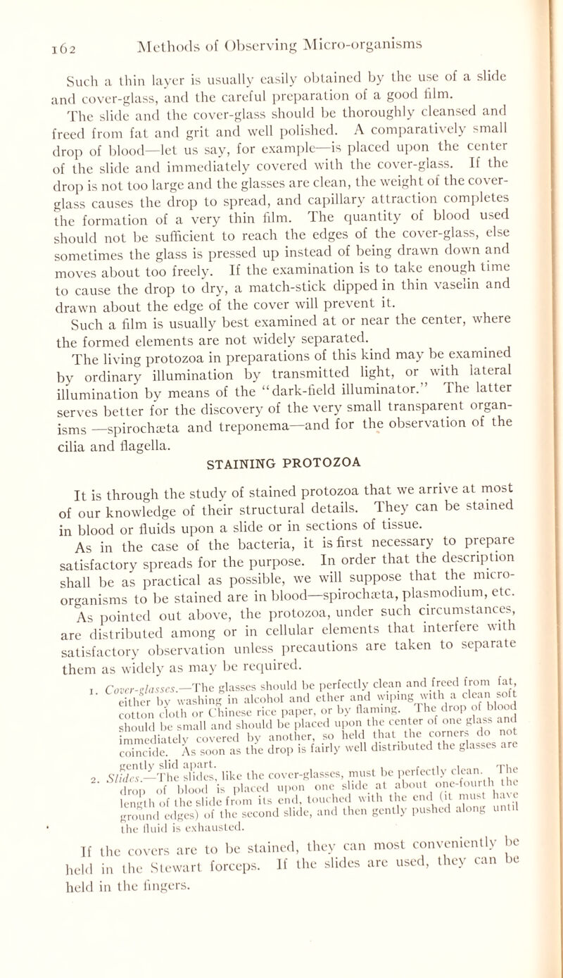 Such a thin layer is usually easily obtained by the use of a slide and cover-glass, and the careful preparation of a good film. The slide and the cover-glass should be thoroughly cleansed and freed from fat and grit and well polished. A comparatively small drop of blood—let us say, for example—is placed upon the center of the slide and immediately covered with the cover-glass. If the drop is not too large and the glasses are clean, the weight of the cover- glass causes the drop to spread, and capillary attraction completes the formation of a very thin film. The quantity of blood used should not be sufficient to reach the edges of the cover-glass, else sometimes the glass is pressed up instead of being drawn down and moves about too freely. If the examination is to take enough time to cause the drop to dry, a match-stick dipped in thin vaselin and drawn about the edge of the cover will prevent it. Such a film is usually best examined at or near the center, where the formed elements are not widely separated. The living protozoa in preparations of this kind may be examined bv ordinary illumination by transmitted light, or with lateral illumination by means of the “dark-field illuminator. The latter serves better for the discovery of the very small transparent organ- jsms —spirochceta and treponema—and for the observation of the cilia and flagella. STAINING PROTOZOA It is through the study of stained protozoa that we arrive at most of our knowledge of their structural details. They can be stained in blood or fluids upon a slide or in sections of tissue. As in the case of the bacteria, it is first necessary to prepare satisfactory spreads for the purpose. In order that the description shall be as practical as possible, we will suppose that the micro- organisms to be stained are in blood—spirochaTa, plasmodium, etc. As pointed out above, the protozoa, under such circumstances, are distributed among or in cellular elements that interfere with satisfactory observation unless precautions are taken to separate them as widely as may be required. 1 Cover-Rlasses.-The glasses should be perfectly clean and freed from fat ' either bv washing in alcohol and ether and wiping with a clean soft cotton cloth or Chinese rice paper, or by flaming. The drop of Wood should be small and should be placed upon the center of one glass and immediately covered by another so held that. the .corner do not coincide. As soon as the drop is fairly well distributed the glasses are 2 Slidn'—'The slides', like the cover-glasses, must be perfectly clean The drop of blood is placed upon one slide at about one-fourth t c length of the slide from its end, touched with the end (it must ha\e ground edges) of the second slide, and then gently pushed along until the fluid is exhausted. If the covers are to be stained, they can most conveniently be held in the Stewart forceps. If the slides are used, they can be held in the fingers.