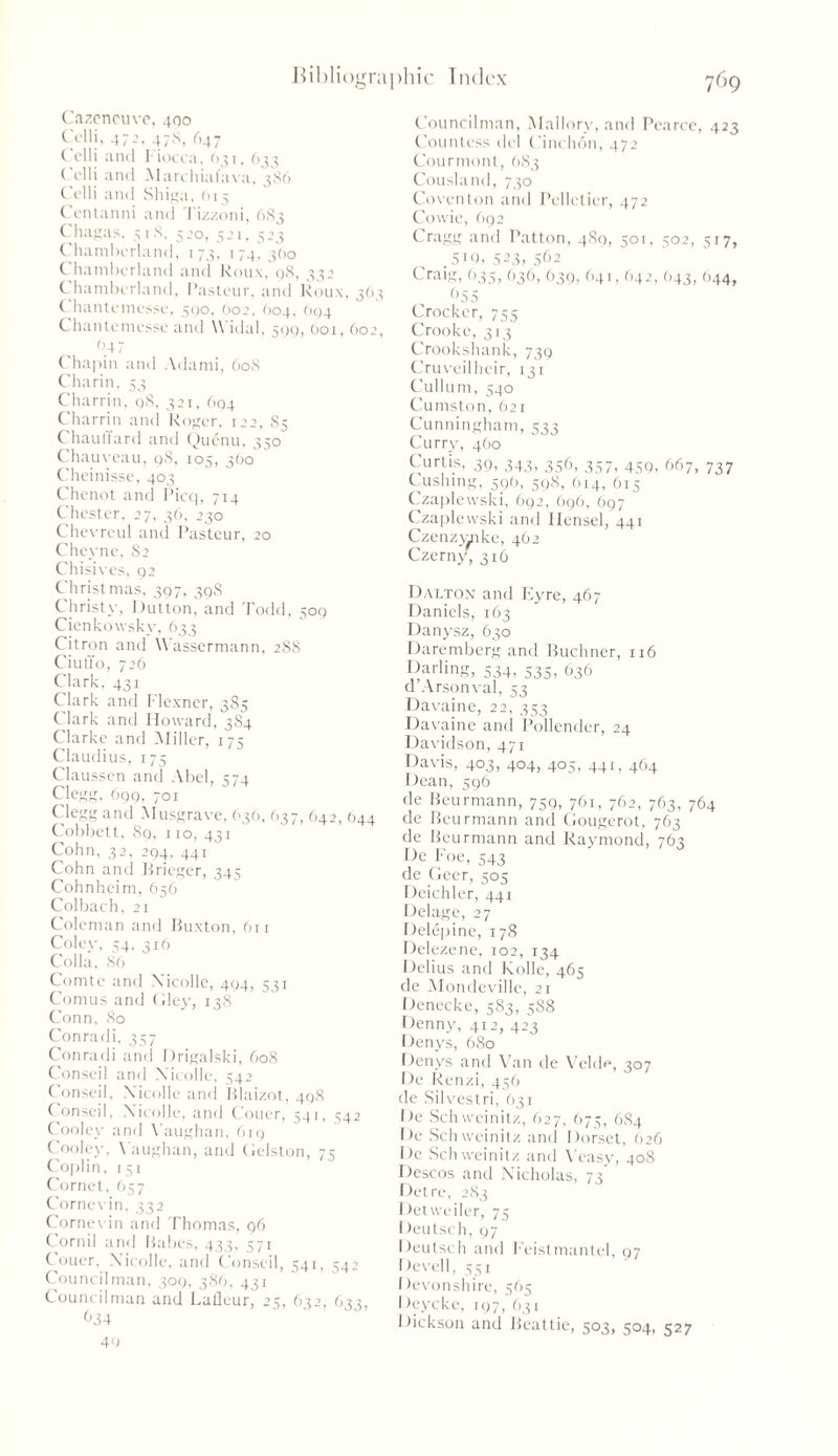 Cazeneuve, 400 Colli, 472, 478, 647 C olli and liocca, (1751, 633 Celli and Marchiaiava, 386 Colli and Shiga, 615 Centanni and Tizzoni, 683 Chagas, 518, 500, 521, 523 Chamberland, 173, 174, 3(10 Chamberland and Roux, 98, 332 C hamborland, Pasteur, and Roux, 363 C hantomosso, 500, (>02, 604, 694 Chanlemcsse and \\ idal, 500, O01, 602, 04 7 Chapin and Adami, 608 Charin, 53 Charrin, 98, 321, 694 Charrin and Roger, 122, 85 ChaulTard and Quenu, 350 Chauveau, 98, 105, 360 Cheinisse, 403 Chcnot and Picq, 714 Chester, 27, 36, 230 Chevreul and Pasteur, 20 Cheyne, 82 Chisives, 92 Christmas, 397, 398 Christy, Dutton, and Todd, 509 Cienkowskv, 633 Citron and Wassermann, 288 Ciuffo, 726 Clark, 431 Clark and Flexner, 3S5 Clark and Howard, 384 Clarke and Miller, 175 Claudius, 175 Claussen and Abel, 574 Clegg, 699, 701 Clegg and Musgrave, 636, 637, 642, 644 Cobbett, 89, 110, 431 Cohn, 32, 294, 44i Cohn and Brieger, 345 Cohnheim, 656 Colbach, 21 Coleman and Buxton, 611 Coley, 54, 316 Colla, 86 Comte and Xicolle, 494, 531 Comus and Gley, 138 Conn, 80 Conradi, 357 Conradi and Drigalski, 608 Conseil and Xicolle, 542 Conseil, Xicolle and Blaizot, 498 Conseil, Xicolle, and Couer, 541, ^42 Cooley and Y’aughan, 619 Cooley, Vaughan, and Gelston, 7s Coplin, 151 Cornet, 657 Cornevin, 332 Cornevin and Thomas, 96 Corni! and Babes, 433, 571 Couer, Xicolle, and Conseil, 541, 542 Councilman, 309, 386, 431 Councilman and Lafleur, 25, 632, 633, 634 49 Councilman, Mallory, and Pearce, 423 Countess del Cinchdn, 472 Courmont, 683 Cousland, 730 Coventon and Pelletier, 472 Cowie, 692 Cragg and Patton, 489, 501, 502, 517, .519,523,562 Craig, 635, 636, 639, 641, 642, 643, 644, 655 Crocker, 755 Crookc, 313 Crookshank, 739 Cruveilheir, 131 Cullurn, 540 Cumston, 621 Cunningham, 533 Curry, 460 Curtis, 39, 343, 356, 357, 459, 667, 737 Cushing, 596, 598, 614, 615 Czaplewski, 692, 696, 697 Czaplewski and Hensel, 441 Czenzwnke, 462 Czerny, 316 Dalton and Eyre, 467 Daniels, 163 Danysz, 630 Daremberg and Buchner, 116 Darling, 534, 535, 636 d’Arsonval, 53 Davaine, 22, 353 Davaine and Pollender, 24 Davidson, 471 Davis, 403, 404, 405, 441, 464 Dean, 596 fie Beurmann, 759, 761, 762, 763, 764 de Beurmann and Gougerot, 763 de Beurmann and Raymond, 763 De Foe, 543 de Geer, 505 Deichler, 441 Delage, 27 Delepine, 178 Delezene, 102, 134 Delius and Kolle, 465 de Mondeville, 21 Denecke, 583, 588 Denny, 412, 425 Denys, 680 Denys and Van de Velde, 307 De Renzi, 456 de Silvestri, 631 De Schwcinitz, 627, 675, 684 De Schwcinitz and Dorset, 626 De Schwcinitz and Veasy, 408 Descos and Nicholas, 73 Del re, 283 Detweiler, 75 Deutsch, 97 Deutsch and Feistmantel, 97 Devell, 551 Devonshire, 565 Deycke, 197, 631 Dickson and Beattie, 503, 504, 527