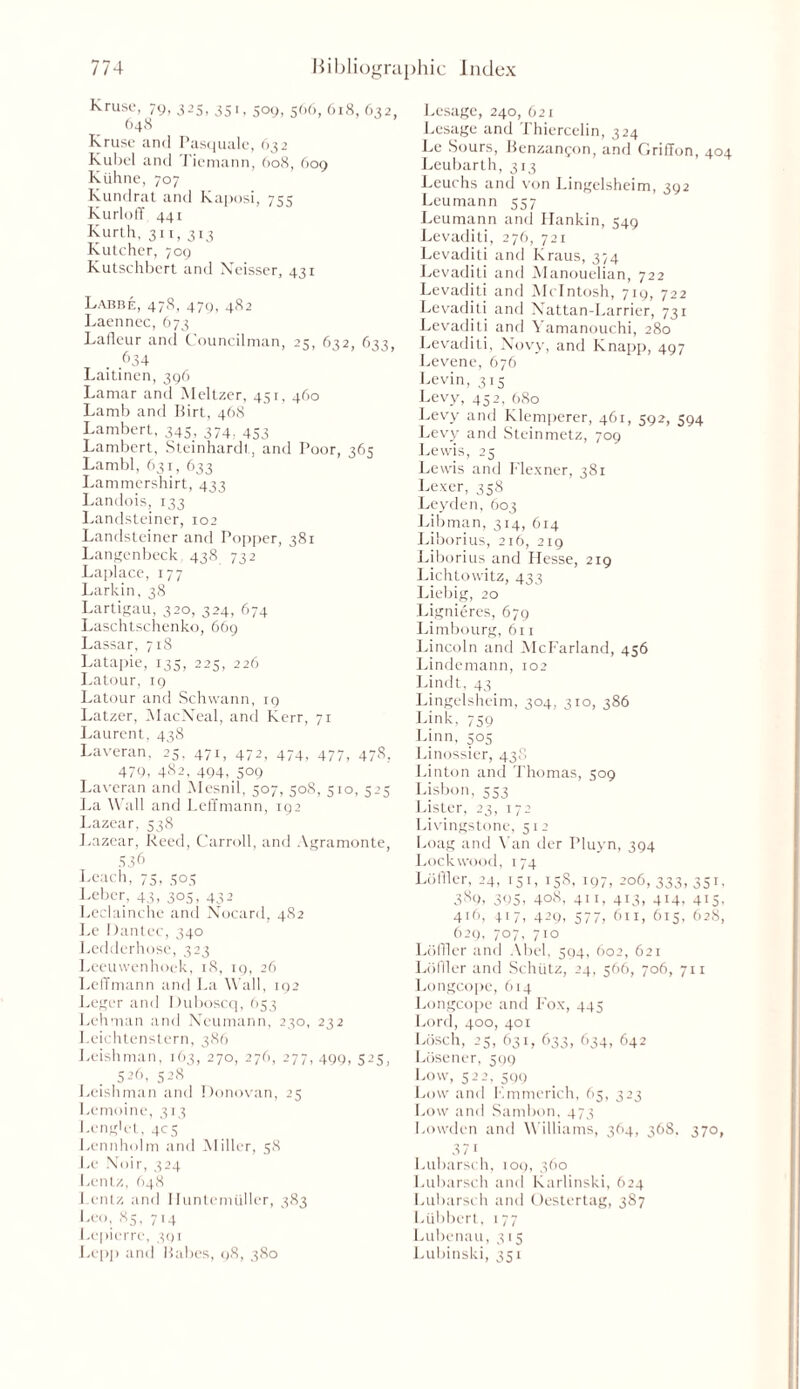 Kruse, 79, 325, 351, 509, 566, 618, 632, 648 Kruse and Pasquale, 632 Kubel and Tiemann, 608, 609 Kiihne, 707 Kundrat and Kaposi, 7qq Kurloff 441 Kurth, 311, 313 Kutcher, 709 Kutschbert and Neisser, 431 Labbe, 478, 479, 482 Laennec, 673 Lafleur and Councilman, 25, 632, 633, . ,634 Laitincn, 396 Lamar and Meltzer, 451, 460 Lamb and Birt, 468 Lambert, 345, 374. 453 Lambert, Steinhardt, and Poor, 36 Lambl, 631, 633 Lammershirt, 433 Landois, 133 Landsteiner, 102 Landsteiner and Popper, 381 Langenbeck. 438 732 Laplace, 177 Larkin, 38 Lartigau, 320, 324, 674 Laschtschenko, 669 Lassar, 718 Latapie, 135, 225, 226 Latour, 19 Latour and Schwann, 19 Latzer, MacNeal, and Kerr, 71 Laurent, 438 Laveran, 25, 471, 472, 474, 477, 478, 479, 482, 494, 509 Laveran and Mesnil, 507, 508, 510, 525 La Wall and Lehmann, 192 Lazear, 538 Lazear, Reed, Carroll, and Agramonte, 536 Leach, 75, 505 Leber, 43, 305, 432 Leclainche and Nocard, 482 Le Dantec, 340 Ledderhose, 323 Leeuwenhoek, 18, 19, 26 LefTmann and La Wall, 192 Leger and Duboscq, 653 Lehman and Neumann, 230, 232 I.eichtenstern, 386 Irishman, 163, 270, 276, 277, 499, 525, 5-,6, 5’8 Leishman and Donovan, 25 Lemoine, 313 Leng'et, 405 Lennholm and Miller, 58 Le Noir, 324 Lentz, 648 I entz and I Iuntemuller, 383 Leo, 85, 714 Lepicrre, 391 Lepp and Babes, 98, 380 Lcsage, 240, 621 Lesage and Thiercelin, 324 Le Sours, Benzanfon, and Griffon, 404 Leubarth, 313 Leuchs and von Lingelsheim, 392 Leumann 557 Leumann and Hankin, 549 Levaditi, 276, 721 Levaditi and Kraus, 374 Levaditi and Manouelian, 722 Levaditi and McIntosh, 719, 722 Levaditi and Nattan-Larrier, 731 Levaditi and Yamanouchi, 280 Levaditi, Novy, and Knapp, 497 Levene, 676 Levin, 315 Levy, 452, 680 Levy and Klemperer, 461, 302, 394 Levy and Steinmetz, 709 Lewis, 23 Lewis and Flexner, 381 Lexer, 338 Leyden, 603 Libman, 314, 614 Liborius, 216, 219 Liborius and Hesse, 219 Lichtowitz, 433 Liebig, 20 Lignieres, 679 Limbourg, 611 Lincoln and McFarland, 436 Lindemann, 102 Lindt, 43 Lingelsheim, 304, 310, 386 Link, 739 Linn, 503 Linossier, 438 Linton and Thomas, 509 Lisbon, 553 Lister, 23, 172 Livingstone, 512 Loag and Van der Pluyn, 394 Lockwood, 174 Lofiler, 24, 131, 158, 197, 206, 333, 351. 3S9, 395- 4o8, 41 x, 413, 414, 413, 416, 417, 429, 377, 611, 613, 628, 629, 707, 710 Lo filer and Abel, 594, 602, 621 Loffler and Schiitz, 24, 566, 706, 711 Longcope, 614 Longcope and Fox, 445 Lord, 400, 401 Losch, 25, 631, 633, 634, 642 Losener, 599 Low, 522, 399 Low and Kmmerich, 65, 323 Low and Sambon, 473 Lowden and Williams, 364, 368, 370, 371 Lubarsch, 109, 360 Lubarsch and Karlinski, 624 Lubarsch and Oestertag, 387 Liibbert, 177 Lubenau, 315 Lubinski, 351
