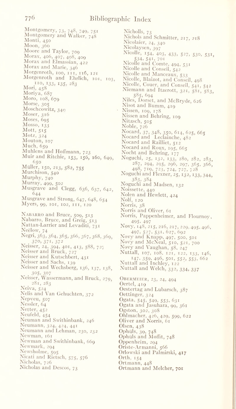 i°3, Montgomery, 73, 748, 749, 751 Montgomery and Walker, 748 Monti, 450 Moon, 360 Moore and Taylor, 709 Morax, 406, 407, 408, 409 Morax and Elmassian, 422 Morax and Marie, 346 Morgenroth, 100, in, 116, 121 Morgenroth and Ehrlich, 10 ,IIO> i33, 135, 283 Mori, 458 Moriya, 687 Moro, 108, 679 Morse, 305 Moschcowitz, 349 Moser, 316 Moses, 695 Mosso, 133 Mott, CK Motz, 324 Mouton, 107 Much, 659 Muhlens and Hoffmann, 723 Muir and Ritchie, 153, 15&, 160, 649, 650 Muller, 150, 213, 582, 755 Murchison, 540 Murphy, 740 Murray, 499, 502 Musgrave and Clegg, 636, 637, 642, 644 Musgrave and Strong, 647, 648, 654 Myers, 99, 101, 102, in, 120 Nabarro and Bruce, 509, 513 Nabarro, Bruce, and Greig, 513 Nattan-Larrier and Levaditi, 731 Neelow, 74 Negri, 363, 364, 365, 366, 367, 368, 369, . 3/0, 37G 372 Neisser, 24, 394, 401, 413, 588, 727 Neisser and Bruck, 727 Neisser and Kutschbert, 431 Neisser and Sachs, 139 Neisser and Wechsberg, 136, 137, 138, 305, 307 Neisser, Wassermann, and Bruck, 279, .281, 283 Neiva, 524 Nclis and Van Gehuchten, 372 Nepveu, 507 Nessler, 64 Netter, 452 Neufeld, 454 Neuman and Swithinbank, 246 Neumann, 324, 424, 441 Neumann and Lehman, 230, 232 Newman, 161 Newman and Swithinbank, 669 Newmark, 294 Newsholme, 595 Nicati and Rietsch, 575, 576 Nicholas, 726 Nicholas and Descos, 73 Nicholls, 73 Nichols and Schmitter, 217, 218 Nicolaier, 24, 340 Nicolaysen, 397 Nicolle, 154, 403, 433, 527, 530, 531, . 534, 54C 701 Nicolle and Comte, 494, 531 Nicolle and Conseii, 542 Nicolle and Manceaux, 533 Nicolle, Blaizot, and Conseii, 498 Nicolle, Coucr, and Conseii, 541, 542 Niemann and Itzerott, 321, 581, 583, 585, 694 Niles, Dorset, and McBryde, 626 Nisot and Bumm, 419 Nissen, 109, 178 Nissen and Behring, 109 Nitzsch, 505 Noble, 726 Nocard, 37, 348, 350, 614, 625, 665 Nocard and Leclainche, 4S2 Nocard and Railliet, 512 Nocard and Roux, 195, 665 Nocht and Behring, 177 Noguchi, 25, 132, 133, 280, 282, 283, 287, 294, 205, 296, 297, 365, 366, 498, 719. 723, 724, 727, 728 Noguchi and Flexner, 25, 132,133, 344, 383, 384 Noguchi and Madsen, 132 Noissette, 440 Nolen and Hewlett, 424 Nolf, 120 Norris, 38 Norris and Oliver, 61 Norris, Pappenheimer, and Flournoy, 495. 497 Novy, 148, 215, 216, 217, 229,495,496, 497, 527, S31, 627, 692 Novy and Knapp, 497, 500, 501 Novy and McNeal, 510, 521, 700 Novy and Vaughan, 58, 247 Nuttall, 107, 108, 121, 122, 133, 146, T47, 359, 496, 501, 552, 553, 662 Nuttall and Tnchley, 122 Nuttall and Welch, 332, 334, 337 Obermeier, 23, 24, 494 Oertel, 419 Oestertag and Lubarsch, 3S7 Oettinger, 324 Ogata, 545, 549, 553, 631 Ogata and Jasuhara, 99, 361 Ogston, 302, 308 Ohlmacher, 426, 429, 599, 622 Oliver and Norris, 61 Olsen, 438 Ophuls, 39, 748 Ophuls and Moffit, 748 Oppenheim, 294 Oriste-Armanni, 566 Orlowski and Palmirski, 417 Orth, 154 Ortmann, 448 Ortmann and Melcher, 701