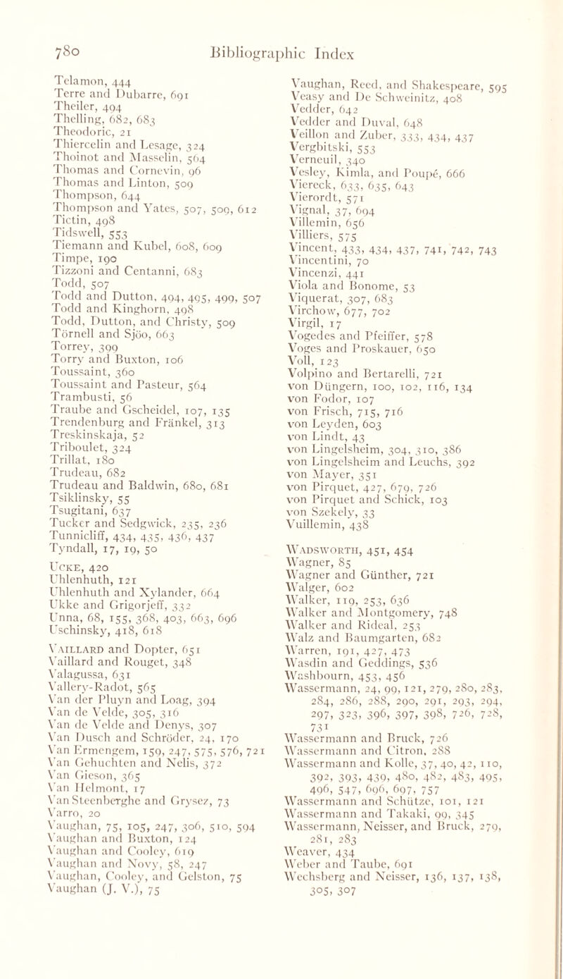 Telamon, 444 Terre and Dubarre, 691 Theiler, 494 Thelling, 682, 683 Theodoric, 21 Thiercelin and Lesage, 324 Thoinot and Masselin, 564 Thomas and Cornevin, 96 Thomas and Linton, 509 Thompson, 644 Thompson and Yates, 507, 509, 6x2 Tictin, 498 Tidswell, 553 Tiemann and Kubel, 608, 609 Timpe, 190 Tizzoni and Centanni, 683 Todd, 507 Todd and Dutton, 494, 49c, 490, 507 Todd and Kinghorn, 498 Todd, Dutton, and Christy, 509 Tornell and Sjbo, 663 Torrey, 399 Torry and Buxton, 106 Toussaint, 360 Toussaint and Pasteur, 564 Trambusti, 56 Traube and Gscheidel, 107, 135 Trendenburg and Frankel, 313 Treskinskaja, 52 Triboulet, 324 Trillat, 180 Trudeau, 682 Trudeau and Baldwin, 680, 681 Tsiklinsky, 55 Tsugitani, 637 Tucker and Sedgwick, 235, 236 Tunnicliff, 434, 435, 436, 437 Tyndall, 17, 19, 50 UCKE, 420 Uhlenhuth, 121 Uhlenhuth and Xylander, 664 Ukke and Grigorjeff, 332 Unna, 68, 155, 368, 403, 663, 696 Uschinsky, 418, 618 Yaillard and Dopter, 651 Vaillard and Rouget, 348 Valagussa, 631 \'allery-Radot, 565 Van der Pluyn and Loag, 394 Van de Velde, 305, 316 Van de Velde and Denys, 307 Van Dusch and Schroder, 24, 170 Van Ermengem, 159, 247, 575, 576, 721 Van Gehuchten and Nelis, 372 Van Gieson, 365 Van Uelmont, 17 Van Steenberghe and Grysez, 73 Varro, 20 Vaughan, 75, 105, 247, 306, 510, 594 Vaughan and Buxton, 124 Vaughan and Cooley, 619 Vaughan and Novy, 58, 247 Vaughan, Cooley, and Gelston, 75 Vaughan (J. V.), 75 Vaughan, Reed, and Shakespeare, 595 Veasy and De Schweinitz, 408 Vedder, 642 Vedder and Duval, 648 Veillon and Zuber, 333, 434, 437 Vergbitski, 553 Verneuil, 340 Vesley, Kimla, and Poupe, 666 Viereck, 633, 635, 643 Vierordt, 571 Vignal, 37, 694 Villemin, 656 Villiers, 575 Vincent, 433, 434, 437, 741, 742, 743 Vincentini, 70 Vincenzi, 441 Viola and Bonome, 53 Viquerat, 307, 683 Virchow, 677, 702 Virgil, 17 Vogedes and Pfeiffer, 578 Voges and Proskauer, 650 Voll, 123 Volpino and Bertarelli, 721 von Diingern, 100, 102, 116, 134 von Fodor, 107 von Frisch, 715, 716 von Leyden, 603 von Lindt, 43 von Lingelsheim, 304, 310, 386 von Lingelsheim and Leuchs, 392 von Mayer, 351 von Pirquet, 427, 679, 726 von Pirquet and Schick, 103 von Szekely, 33 Vuillemin, 438 Wadsworth, 431, 454 Wagner, 85 Wagner and Gunther, 721 Walger, 602 Walker, 119, 253, 636 Walker and Montgomery, 748 Walker and Rideal, 253 Walz and Baumgarten, 682 Warren, 191, 427, 473 Wasdin and Geddings, 536 Washbourn, 453, 456 Wassermann, 24, 99,121, 279, 280, 283, 284, 286, 288, 290, 291, 293, 294, 297, 323, 396, 397, 398, 726, 728, 73i Wassermann and Brack, 726 Wassermann and Citron, 288 Wassermann and Kollc, 37, 40, 42, no, 392, 393, 439, 480, 482, 4S3, 495, 496, 547, 696, 697, 757 Wassermann and Schiitze, 101, 121 Wassermann and Takaki, 99, 345 Wassermann, Neisser, and Brack, 279, 281, 283 Weaver, 434 Weber and Taube, 691 Wechsberg and Neisser, 136, 137, 138, 305, 307