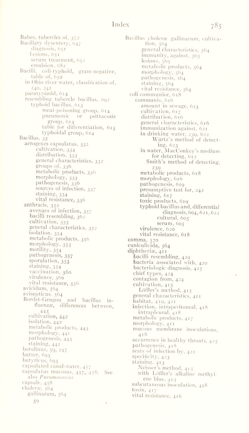 Babes, tubercles of, 37 2 Bacillary dysentery, 047 diagnosis, (351 1 esions, 051 serum treatment, 652 emulsion, (182 Bacilli, coli-typhoid, gram-negative, table of, O50 in Ohio river water, classification of, 240, 241 paratyphoid, 614 resembling tubercle bacillus, oy2 typhoid bacillus, 613 meat-poisoning group, 614 pneumonic or psittacosis group, 614 table for differentiation, 615 typhoidal group, 614 Bacillus, 35 aerogenes capsulatus, 332 cultivation, 334 distribution, 333 general characteristics, 332 groups of, 336 metabolic products, 336 morphology, 333 pathogenesis, 336 sources of infection, 337 staining, 334 vital resistance, 336 anthracis, 352 avenues of infection, 357 bacilli resembling, 362 cultivation, 355 general characteristics, 352 isolation, 354 metabolic products, 356 morphology, 353 motility, 354 pathogenesis, 357 sporulation, 333 staining, 354 vaccination, 360 virulence, 360 vital resistance, 356 avicidum, 564 avisepticus, 364 Bordet-Gengou and bacillus in- fluenzae, differences between, .443 cultivation, 442 isolation, 442 metabolic products, 443 morphology, 441 pathogenesis, 443 staining, 442 botulinus, 30, 247 butter, 693 butyricus, 693 capsulated canal-water, 457 capsulatus mucosus, 457, 458. See also Pneumococcus capsule, 458 cholera?, 564 gallinarum, 564 50 Bacillus cholera; gallinarum, cultiva- tion, 564 general characteristics, 564 immunity, against, 565 lesions, 563 metabolic products, 564 morphology, 564 pathogenesis, 364 staining, 564 vital resistance, 564 coli communior, 618 communis, 616 amount in sewage, 623 cultivation, 617 distribution, 616 general characteristics, 616 immunization against, 621 in drinking water, 239, 622 Wiirtz’s method of detect- ing, 623 in water, MacConkey’s medium for detecting, 612 Smith’s method of detecting, 239 metabolic products, 618 morphology, 616 pathogenesis, 619 presumptive test for, 242 staining, 617 toxic products, 619 typhoid bacillus and, differential diagnosis, 604,621,622 cultural, 605 serum, 605 virulence, 620 vital resistance, 618 comma, 570 cuniculicida, 564 diphtheria;, 411 bacilli resembling, 429 bacteria associated with, 420 bacteriologic diagnosis, 425 chief types, 424 contagion from, 424 cultivation, 413 Loffler’s method, 413 general characteristics, 411 habitat, 419, 421 infection, intraperitoneal, 418 intrapleural, 418 metabolic products, 417 morphology, 411 mucous membrane inoculations 418 occurrence in healthy throats, 423 pathogenesis, 418 seats of infection by, 421 specificity, 423 staining, 413 Neisser’s method, 413 with Loffler’s alkaline methyl enc blue, 413 subcutaneous inoculation, 41S toxin, 417 vital resistance, 416