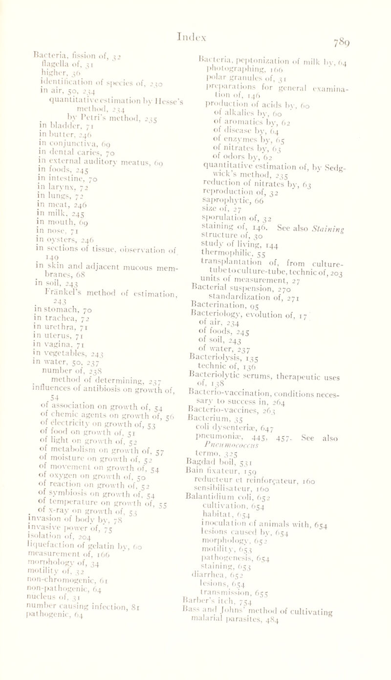 Bacteria, fission of, 32 flagella of, 31 higher, 36 identification of species of, 2*0 in air, 50, 234 Quantitative estimation by 11 esse’ method, 234 by Petri's method, 233 in bladder, 71 in but ter, 24(1 in conjunctiva, 69 in dental caries, 70 in external auditorv meatus, 60 in foods, 245 in intestine, 70 in larynx, 72 in lungs, 72 in meat, 246 in milk, 245 in mouth, 69 in nose, 71 in oysters, 246 in sections of tissue, observation of 140 in skin and adjacent mucous mem- branes, 68 in soil, 243 I rank el s method of estimation 243 in stomach, 70 in trachea, 72 in urethra, 71 in uterus, 71 in vagina, 71 in vegetables, 243 in water, 50, 237 number of, 238 method of determining, 237 influences of antibiosis on growth of, 54 of association on growth of, 54 of chemic agents on growth of, 56 of electricity on growth of, 53 of food on growth of, 51 of light on growth of. 52 of metabolism on growth of, 57 of moisture on growth of, 52 of movement on growth of, 54 of oxygen on growth of, 50' of reaction on growth of. 52 of symbiosis on growth of, 54 of temperature on growth of, 35 . ot’ x-ray on growth of, 53 invasion of body by, 78 invasive power of, 75 isolation of, 204 liquefaction of gelatin bv, Oo measurement of, 166 morphology of, 54 motility of* 32 non-chromogenic, 61 non-pathogenic, 64 nucleus of, 31 number causing infection, 81 pathogenic, 64 789 Bacteria, peptonization of milk bv. 04 photographing, 100 polar granules of, 31 preparations for general examina- t toil of, I 46 production of acids by, 60 ot alkalies by, 60 of aromatics by, 62 of disease by, (14 of enzymes by, 65 of nitrates by, 63 of odors by, 62 quantitative estimation of, by Sedg- wick's method, 235 reduction of nitrates by, 63 reproduction of, 32 saprophytic, 66 size of, 27 sporulation of, 32 staining of, 146. See also Staining, structure of, 30 study of living, rgg thermophilic, 55 transplantation of, from culture- tube to culture-tube, technic of, 203 units of measurement, 27 Bacterial suspension, 270 standardization of, 271 Bacterination, 05 Bacteriology, evolution of, 17 of air, 234 of foods, 245 of soil, 243 of water, 237 Bacteriolysis, 135 technic of, 136 Bacteriolytic scrums, therapeutic uses of, 138 Bactcrio-vaccination, conditions neces- sary to success in, 264 Bacterio-vaccines, 263 Bacterium, 35 coli dysenteriae, 647 pneumonia', 445, 457. See also P)U 'n mococcus termo, 323 Bagdad boil, 531 Bain fixatcur, 159 reducteur et reinforfateur, 160 sensibilisateur, 160 Balantidium coli, 652 cultivation, 654 habitat, 654 inoculation of animals with, 654 lesions caused bv, 654 morphology, 652 motility, 653 pathogenesis, 654 staining, 653 diarrhea, 652 lesions, 654 transmission, 655 Barber’s itch, 754 Bass and Johns method of cultivating malarial parasites, 484