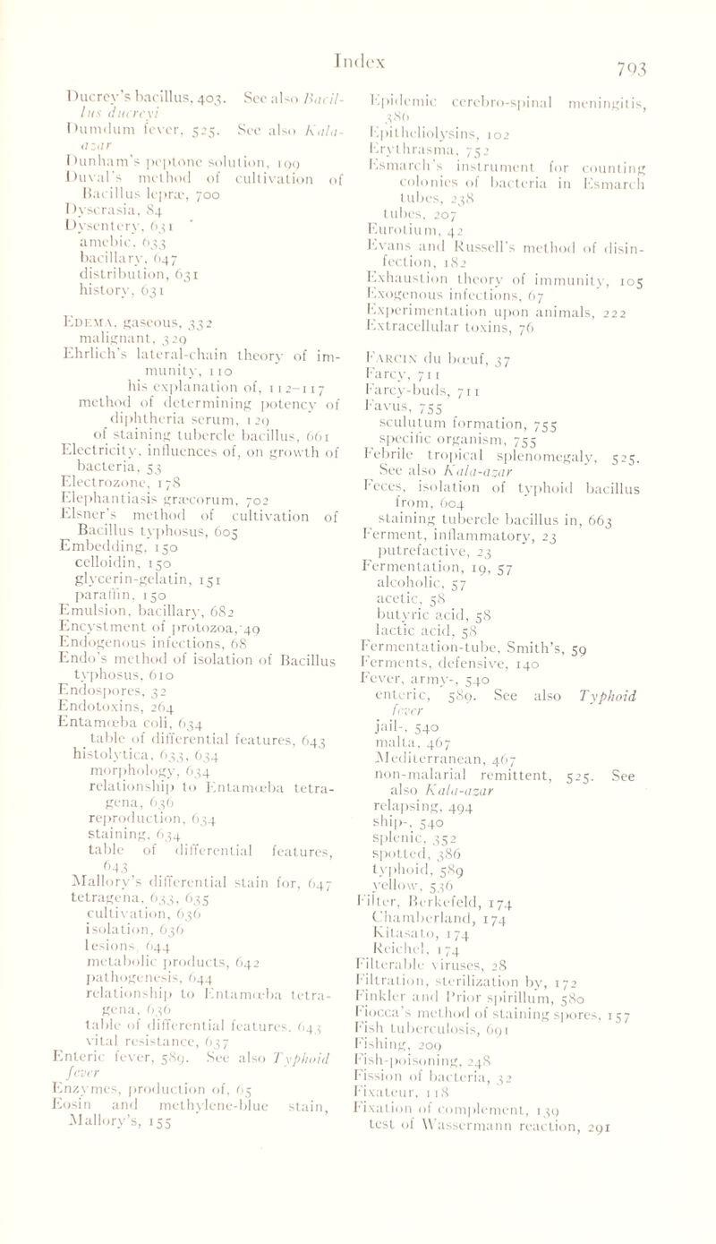 Ducrcy’s bacillus, 403. See also Bacil- lus ducreyi Dumdum fever, 525. See also Kala- azar Dunham’s peptone solution, 199 Duval's method of cultivation of Bacillus lepra:, 700 Dyscrasia, 84 Dysentery, 631 amebic, 633 bacillary, (147 distribution, 631 history, 631 Edema, gaseous, 332 malignant, 329 Ehrlich's lateral-chain theory of im- munity, 110 his explanation of, 112-117 method of determining potency of diphtheria serum, 1 20 of staining tubercle bacillus, 661 Electricity, influences of, on growth of bacteria, 53 Electrozone, 17S Elephantiasis gnecorum, 702 Eisner’s method of cultivation of Bacillus typhosus, 605 Embedding, 150 celloidin, 150 glycerin-gelatin, 151 paraffin, 150 Emulsion, bacillar}', 682 Encystment of protozoa,'49 Endogenous infections, 68 Endo’s method of isolation of Bacillus typhosus, 610 Endospores, 32 Endotoxins, 264 Entamceba coli, 634 table of differential features, 643 histolytica, 633, 634 morphology, 634 relationship to Entamoeba tetra- gena, 636 reproduction, 634 staining, 634 table of differential features, f>43 Mallory’s differential stain for, 647 tetragena, 633, 635 cultivation, 636 isolation, 636 lesions, 644 metabolic products, 642 pathogenesis, 644 relationship to Entamoeba tetra- gena, 636 table of differential features. (143 vital resistance, 637 Enteric fever, 589. See also Typhoid fever Enzymes, production of, 65 Eosin and methylene-blue stain, Mallory’s, 153 703 Epidemic cerebro-spinal meningitis, 386 Epitheliolysins, 102 Erythrasma, 752 Esmarch s instrument for counting colonies of bacteria in Esmarch tubes, 238 tubes, 207 Enrol iu m, 42 Evans and Russell's method of disin- fection, 182 Exhaustion theory of immunity, 105 Exogenous infections, 67 Experimentation upon animals, 222 Extracellular toxins, 76 f arcin' du boeuf, 37 Farcy, 711 Farcy-buds, 711 Favus, 755 sculutum formation, 755 specific organism, 755 Febrile tropical splenomegaly, 525. See also Kala-azar Feces, isolation of typhoid bacillus from, 604 staining tubercle bacillus in, 663 Ferment, inflammatory, 23 putrefactive, 23 Fermentation, 19, 57 alcoholic, 57 acetic, 58 butyric acid, 58 lactic acid, 58 Fermentation-tube, Smith’s, 59 Ferments, defensive, 140 Fever, army-, 540 enteric, 589. See also Typhoid fever jail-, 540 malta, 467 Mediterranean, 467 non-malarial remittent, 525. See also Kala-azar relapsing, 494 ship-, 540 splenic, 352 spotted, 386 typhoid, 589 yellow, 536 Filter, Berkefeld, 174 Chamberland, 174 Kitasato, 174 Reichel, 174 Filterable viruses, 28 F’iltration, sterilization by, 172 F’inkler and Prior spirillum, 580 Fiocca > method of staining spores, 157 Fish tuberculosis, 691 Fishing, 209 F ish-poisoning, 24S Fission of bacteria, 32 Fixateur, 118 Fixation of complement, 139 test of Wasscrmann reaction, 291