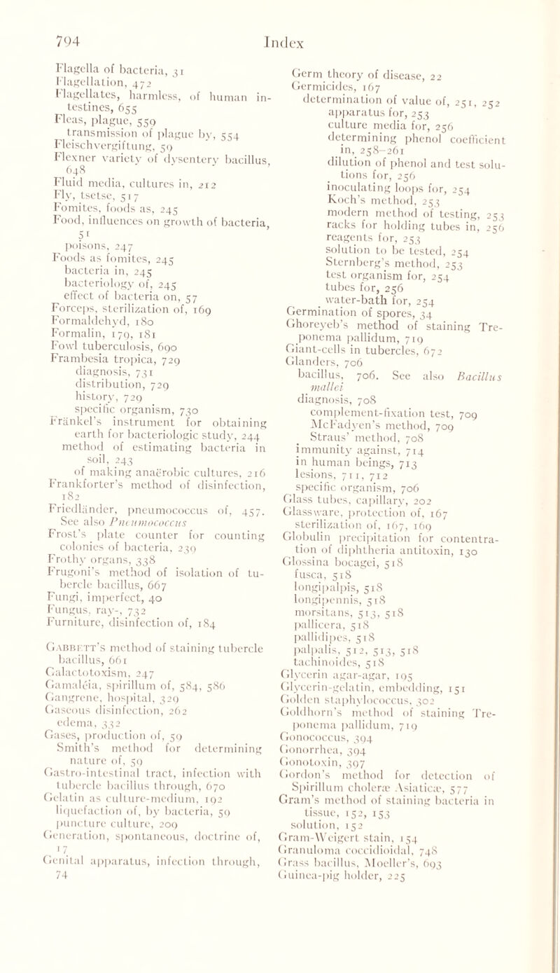 Flagella of bacteria, 31 Flagellation, 472 flagellates, harmless, of human in- testines, 655 Fleas, plague, 550 transmission of plague by, 554 Fleischvergiftung, 50 Flexner variety of dysentery bacillus, 648 Fluid media, cultures in, 212 Fly, tsetse, 517 Fomites, foods as, 245 Food, influences on growth of bacteria, 5 1 poisons, 247 Foods as fomites, 245 bacteria in, 245 bacteriology of, 245 effect of bacteria on, 57 Forceps, sterilization of, 169 Formaldehyd, 180 Formalin, 179, 181 Fowl tuberculosis, 690 Frambesia tropica, 729 diagnosis, 731 distribution, 729 history, 729 specific organism, 730 Frankel’s instrument for obtaining earth for bacteriologic study, 244 method of estimating bacteria in soil, 243 of making anaerobic cultures, 216 Frankforter’s method of disinfection, 182 Friedlandcr, pneumococcus of, 457. See also Pneumococcus Frost’s plate counter for counting colonies of bacteria, 239 Frothy organs, 338 Frugoni’s method of isolation of tu- bercle bacillus, 667 Fungi, imperfect, 40 Fungus, ray-, 732 Furniture, disinfection of, 184 Gabbi tt's method of staining tubercle bacillus, 661 Galactotoxism, 247 Gamaleia, spirillum of, 584, 586 Gangrene, hospital, 329 Gaseous disinfection, 262 edema, 332 Gases, production of, 59 Smith’s method for determining nature of, 59 Gastro-intestinal tract, infection with tubercle bacillus through, 670 Gelatin as culture-medium, 192 liquefaction of, by bacteria, 50 puncture culture, 209 Generation, spontaneous, doctrine of, 1 7 Genital apparatus, infection through, 74 Germ theory of disease, 22 Germicides, 167 determination of value of, 251, 252 apparatus for, 253 culture media for, 256 determining phenol coefficient in, 258-261 dilution of phenol and test solu- tions for, 256 inoculating loops for, 254 Koch’s method, 253 modern method of testing, 253 racks for holding tubes in, 256 reagents for, 253 solution to be tested, 254 Sternberg’s method, 253 test organism for, 254 tubes for, 256 water-bath for, 254 Germination of spores, 34 Ghoreyeb’s method of staining Tre- ponema pallidum, 719 Giant-cells in tubercles, 672 Glanders, 706 bacillus, 706. See also Bacillus mallei diagnosis, 708 complement-fixation test, 709 McFadyen’s method, 709 Straus’ method, 708 immunity against, 714 in human beings, 713 lesions, 711, 712 specific organism, 706 Glass tubes, capillary, 202 Glassware, protection of, 167 sterilization of, 167, 169 Globulin precipitation for contentra- tion of diphtheria antitoxin, 130 Glossina bocagei, 51S fusca, 518 longipalpis, 518 longipennis, 518 morsitans, 513, 518 pallicera, 518 pallidipes, 518 palpal is, 512, 513, 518 tachinoides, 518 Glycerin agar-agar, 195 Glycerin-gelatin, embedding, 151 Golden staphylococcus, 502 Goldhorn’s method of staining Tre- ponema pallidum, 719 Gonococcus, 394 Gonorrhea, 394 Gonotoxin, 397 Gordon’s method for detection of Spirillum cholera Asiatics, 577 Gram’s method of staining bacteria in tissue, 152, 153 solution, 152 Gram-Wcigert stain, 154 Granuloma coccidioidal, 74S Grass bacillus, Moeller’s, 693 Guinea-pig holder, 225