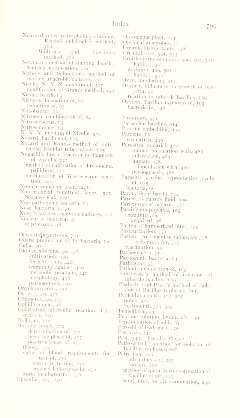 799 Neurorrhyctes hydrophobia1, > l a i n i ng, Rcichcl and Kngle’s method] 369 Williams and Bowden's method, 368 Newman’s method of staining flagella Smith’s modification, 161 Nichols and Soli milter’s method of making anaerobic cultures, .>17 Nicolle, N. X. X. medium of, 527 modification of Gram’s method, 154 Nitrate broth, 63 Nitrates, formation of, 62 reduction of, 63 Xitrobacter, 63 Nitrogen, combination of, 64 Nitrosococcus, 63 Xitrosomonas, 63 X. X*. X. medium of XTicolle, 527 X’ocard, bacillus of, 625 Xocard and Roux’s method of culti- vating Bacillus tuberculosis, 6(15 Noguchi s luctin reaction in diagnosis of syphilis, 727 method of cultivation of 1 reponema pallidum, 722 modification of \\ assermann reac- tion, 294 Non-chromogenic bacteria, 61 Xon-malarial remittent fever, 525. See also Kala-azar Xon-pathogenic bacteria, 64 Nose, bacteria in, 71 Now’s jars for anaerobic cultures, 216 Nucleus of bacteria, 31 of protozoa, 48 OcHROinJmycetoma, 741 Odors, production of, by bacteria, 62 Oldia, 39 Oidium albicans, 39, 438 cultivation, 439 fermentation, 440 immunity against, 440 metabolic products, 440 morphology. 438 pathogenesis, 440 Onychomycosis, 752 Oocysts, 49, 477 Ookinetes, 41), 477 Ophidiomonas, 36 Ophthal mo-tuberculin reaction, Cal- mette’s, 679 Opilayao. 519 Opsonic index, 270 determination of, 277 negative phase of, 277 positive phase of, 277 theory, 270 value of blood, requirements for test of, 270 serum in testing, 273 washed leukocytes in, 272 work, incubator for, 276 Opsonins, 107, 270 Opsonizing pipet, 274 Optional anaerobes, 51 Organic disinfectants, 178 Oriental sore, 531, 5^ Ornilhodorus moubata, 400, 502, 521 habitat, 504 savignyi, 499, 501 habitat, 502 Oven, incubating, 213 Oxygen, influences on growth of bac- teria, 50 relation to tubercle bacillus, 669 Oysters, Bacillus tvpln >sus in, c bacteria in, 246 Paludism, 47 r Paracolon bacillus, 614 Paraffin embedding, 150 Parasite, 66 stomatitis, 438 Parasites, malarial, 472 animal inoculation with, 4S6 cultivation, 484 human, 478 inoculation with, 486 pathogenesis, 4S6 Parasitic ameba, reproductive cycle of, 635 bacteria, 66 Paratyphoid bacilli, 614 Pariette’s culture fluid, 609 Paroxysms of malaria, 471 Passive anaphylaxis, 105 immunity; 89 acquired, 98 Pasteur-Chamberland filter, 173 Pasteurization, 171 Pasteur treatment of rabies, 96, 378 schemata for, 377 vaccination, 95 Pathogenesis, 75 Pathogenic bacteria, (14 Pathogens, 57 Patient, disinfection of, 1S5 Pawlowski's method of isolation of tubercle bacillus, 666 Peabody and Pratt’s method of isola- tion of Bacillus typhosus, 611 Pediculus capitis, 503, 503 pubis, 504 vestimenti, 503, 505 Penicillium, 44 Peptone solution, Dunham’s, 199 Peptonization of milk, 64 Peroxid of hydrogen, 179 Pertussis, 441 Pest, s43. See also Plague PcLkowilsch s method lor isolation of Bacillus typhosus, 608 Petri dish, 206 advantages of, 207 forceps, 206 method of quantitative estimation of bacillus in air, 233 sand Alter, lor air-examination, 236