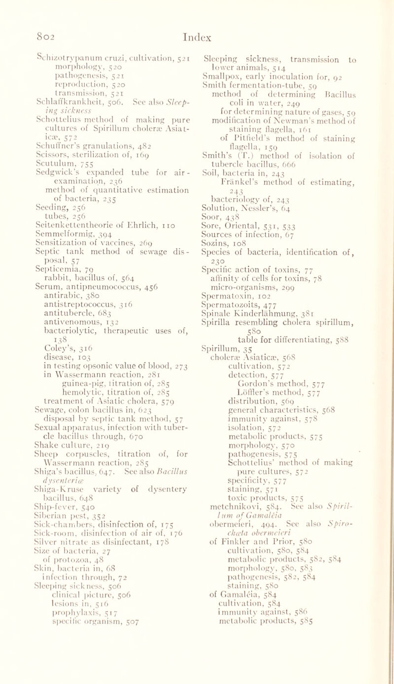 Schizotrypanum cruzi, cultivation, 521 morphology, 520 pathogenesis, 521 reproduction, 520 transmission, 521 Schlaffkrankheit, 506. See also Sleep- ing sickness Schottelius method of making pure cultures of Spirillum cholera: Asiat- ic®, 572 Schulfner’s granulations, 482 Scissors, sterilization of, 169 Scutulum, 755 Sedgwick’s expanded tube for air - examination, 236 method of quantitative estimation of bacteria, 235 Seeding, 256 tubes, 256 Seitenkettentheorie of Ehrlich, no Semmelformig, 394 Sensitization of vaccines, 269 Septic tank method of sewage dis- posal, 57 Septicemia, 79 rabbit, bacillus of, 564 Serum, antipneumococcus, 456 antirabic, 380 antistreptococcus, 316 antitubercle, 683 anti venomous, 132 bacteriolvtic, therapeutic uses of, 138 Coley’s, 316 disease, 103 in testing opsonic value of blood, 273 in Wassermann reaction, 281 guinea-pig, titration of, 285 hemolytic, titration of, 285 treatment of Asiatic cholera, 579 Sewage, colon bacillus in, 623 disposal by septic tank method, 57 Sexual apparatus, infection with tuber- cle bacillus through, 670 Shake culture, 219 Sheep corpuscles, titration of, for Wassermann reaction, 285 Shiga’s bacillus, 647. See also Bacillus dysenlerice Shiga-Kruse variety of dysentery bacillus, 648 Ship-fever, 540 Siberian pest, 352 Sick-chambers, disinfection of, 175 Sick-room, disinfection of air of, 176 Silver nitrate as disinfectant, 178 Size of bacteria, 27 of protozoa, 48 Skin, bacteria in, 68 infection through, 72 Sleeping sickness, 506 clinical picture, 506 lesions in, 516 prophylaxis, 517 specific organism, 507 Sleeping sickness, transmission to lower animals, 514 Smallpox, early inoculation for, 92 Smith fermentation-tube, 59 method of determining Bacillus coli in water, 249 for determining nature of gases, 59 modification of Newman’s method of staining flagella, 161 of Bitfield’s method of staining flagella, 159 Smith’s (T.) method of isolation of tubercle bacillus, 666 Soil, bacteria in, 243 Friinkel’s method of estimating, 243 bacteriology of, 243 Solution, Kessler’s, 64 Soor, 438 Sore, Oriental, 531, 533 Sources of infection, 67 Sozins, 108 Species of bacteria, identification of, 23?. Specific action of toxins, 77 affinity of cells for toxins, 78 micro-organisms, 299 Spermatoxin, 102 Spermatozoits, 477 Spinale Kinderlalimung, 381 Spirilla resembling cholera spirillum, 580 table for differentiating, 588 Spirillum, 35 choler:e Asiatic®, 56S cultivation, 572 detection, 577 Gordon’s method, 577 Loffler’s method, 577 distribution, 569 general characteristics, 568 immunity against, 578 isolation, 572 metabolic products, 575 morphology, 570 pathogenesis, 575 Schottelius’ method of making pure cultures, 572 specificity, 577 staining, 571 toxic products, 575 metchnikovi, 584. See also Spiril- lum of Gamaleia obermeieri, 404. See also Spiro- chceta obermeieri of Kinkier and Prior, 580 cultivation, 580, 584 metabolic products, 582, 584 morphology, 580, 583 pathogenesis, 582, 584 staining, 580 of Gamaleia, 584 cultivation, 584 immunity against, 586 metabolic products, 585