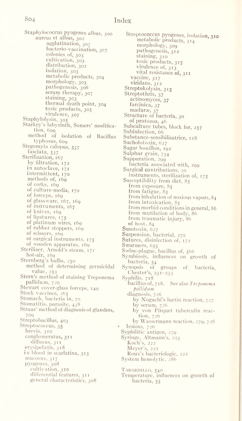 Staphylococcus pyogenes albus, 300 aureus et albus, 302 agglutination, 307 bacterio-vaccination, 307 colonies of, 303 cultivation, 303 distribution, 302 isolation, 303 metabolic products, 304 morphology, 303 pathogenesis, 306 serum therapy, 307 staining, 303 ' ' thermal death point, 304 toxic products, 305 virulence, 307 Staphylolysin, 305 Starkey s labyrinth, Somers’ modifica- tion, 609 method of isolation of Bacillus typhosus, 609 Stegomyia calopus, 537 fasciata, 537 Sterilization, 167 by filtration, 172 in autoclave, 171 intermittent, 170 methods of, 169 of corks, 169 of culture-media, 170 of forceps, 169 of glassware, 167, 169 of instruments, 167 of knives, 169 of ligatures, 175 of platinum wires, 169 of rubber stoppers, 169 of scissors, 169 ot surgical instruments, 175 of. wooden apparatus, 169 Sterilizer, Arnold’s steam, 171 hot-air, 169 Sternberg’s bulbs, 250 method of determining germicidal value, 253 Stern’s method of staining Treponema pallidum, 720 Stewart cover-glass forceps, 149 Stock vaccines, 265 Stomach, bacteria in, 70 Stomatitis, parasite, 438 Straus’ method of diagnosis of glanders, 709 Streptobacillus, 403 Streptococcus, 35 brevis, 310 conglomeratus, 311 diffusus, 311 erysipelatis, 318 in blood in scarlatina, 313 mucosus, 317 pyogenes, 308 cultivation, 310 differential features, 311 general characteristics, 308 Streptococcus pyogenes, isolation, 310 metabolic products, 314 morphology, 309 pathogenesis, 312 staining, 310 toxic products, 315 virulence of, 313 vital resistance of, 311 vaccine, 317 viridans, 312 Streptokolysin, 315 Streptothrix, 37 actinomyces, 37 farcinica, 37 madura;, 37 Structure of bacteria, 30 of protozoa, 46 Subculture tubes, block for, 257 Subinfection, 66 Substance-sensibilisatrice, 118 Sucholotoxin, 627 Sugar bouillon, 192 Sulphur grain, 734 Suppuration, 2gg bacteria associated with, 299 Surgical contributions, 20 instruments, sterilization of, 173 Susceptibility from diet, 83 from exposure, 85 from fatigue, 85 from inhalation of noxious vapors, 84 from intoxication, 83 from morbid conditions in general, 86 from mutilation of body, 86 from traumatic injury, 86 of host, 84 Susotoxin, 627 Suspension, bacterial, 270 Sutures, disinfection of, 172 Swarmers, 653 Swine-plague, bacillus of, 566 Symbiosis, influences on growth of bacteria, 54 Synopsis of groups of bacteria, Chester’s, 231-233 Syphilis, 718 bacillus of, 718. See also Treponema pallidum diagnosis, 726 by Noguchi’s luetin reaction, 727 by serum, 726 by von Pirquet tuberculin reac- tion, 726 by Wassermann reaction, 279, 726 lesions, 726 Syphilitic antigen, 279 Syringe, Altmann’s, 223 Koch’s, 222 Meyer’s, 222 Roux’s bacteriologic, 222 System hemolytic, 286 Tabardii.lo, 540 Temperature, influences on growth of bacteria, 53