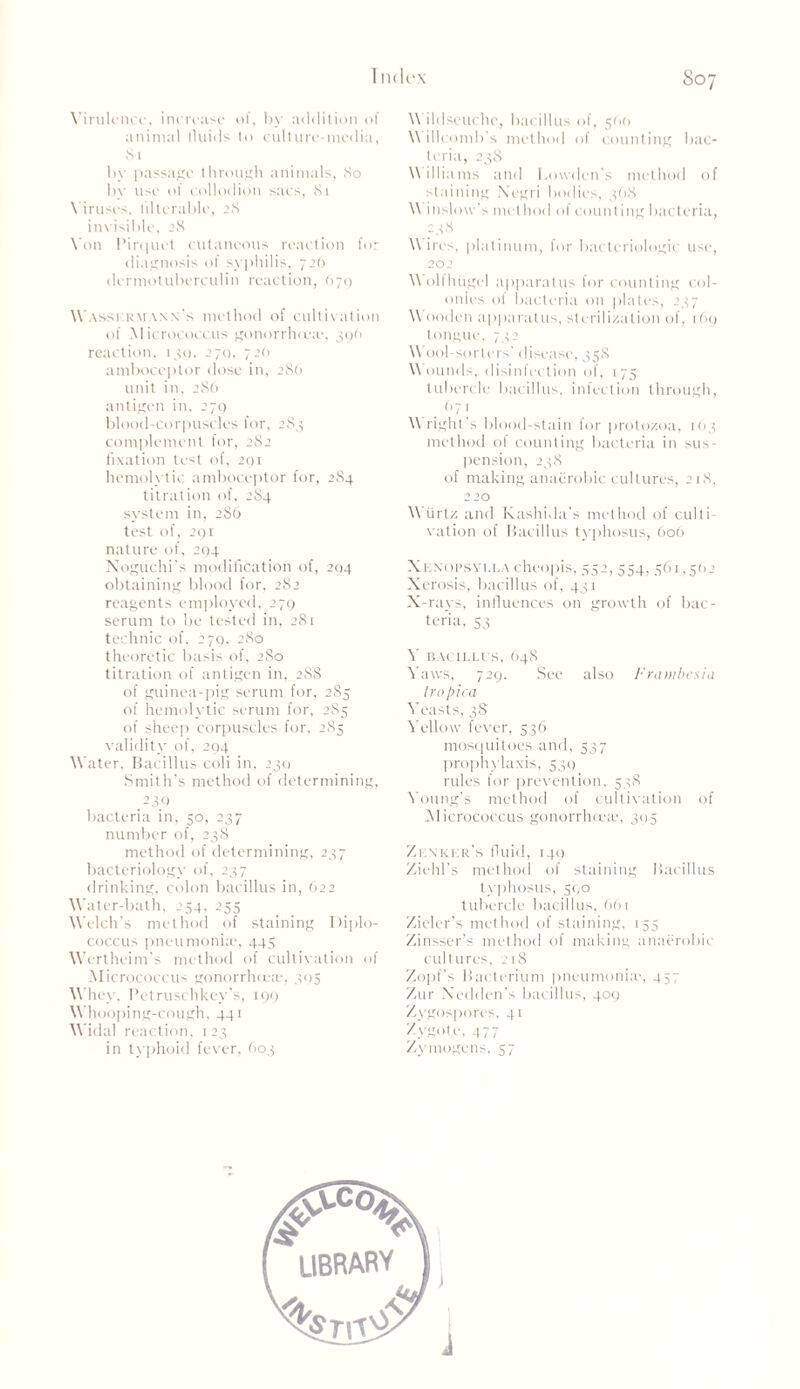 Virulence, increase of, by addition of animal fluids to culture-media, 81 bv passage through animals, 80 by use of collodion sacs, 81 Viruses, filterable, 28 invisible, 28 Yon 1’irquet cutaneous reaction for diagnosis of syphilis, 726 dcrmotuberculin reaction, 679 Wasskrmanx's method of cultivation of Micrococcus gonorrhoea*, 396 reaction, 139. 279, 726 amboceptor dose in, 280 unit in, 286 antigen in, 279 blood-corpuscles for, 283 complement for, 282 fixation test of, 291 hemolytic amboceptor for, 284 titration of, 284 system in, 286 test of, 291 nature of, 294 Noguchi's modification of, 294 obtaining blood for, 282 reagents employed, 279 serum to be tested in, 281 technic of, 279, 280 theoretic basis of, 280 titration of antigen in, 288 of guinea-pig serum for, 285 of hemolytic serum for, 285 of sheep corpuscles for, 285 validity of, 294 \Y ater, Bacillus coli in, 230 Smith’s method of determining, 230 bacteria in, 50, 237 number of, 238 method of determining, 237 bacteriology of, 237 drinking, colon bacillus in, 622 Water-bath, 254, 255 Welch’s method of staining Diplo- coccus pneumonia, 445 Wertheim’s method of cultivation of Micrococcus gonorrhoea*, 395 Whev, Petruschkey’s, 199 Whooping-cough, 441 Widal reaction, 123 in typhoid fever, 603 Wildseuchc, bacillus of, 500 \\ illcomb’s method of counting bac- teria, 238 Williams and Bowden's method of staining Negri bodies, 368 W inslow’s method of counting bacteria, 238 Wires, platinum, for bacteriologic use, 202 Wolflhigel apparatus for counting col- onies of bacteria on plates, 237 Wooden apparatus, sterilization of, 169 tongue, 732 Wool-sorters’ disease, 358 Wounds, disinfection of, 173 tubercle bacillus, infection through, W right s blood-stain for protozoa, 103 method of counting bacteria in sus- pension, 238 of making anaerobic cultures, 218, 220 W iirtz and Rashida's method of culti- vation of Bacillus typhosus, 606 Xknopsyi.i.a cheopis, 552, 354, 361,562 Xerosis, bacillus of, 431 X-rays, influences on growth of bac- teria, 53 Y BACILLUS, 648 Yaws, 729. See also Frambcsi a tropica Yeasts, 38 Yellow fever, 536 mosquitoes and, 537 prophylaxis, 539 rules for prevention, 558 Young’s method of cultivation of Micrococcus gonorrhoea;, 305 Zi.xkkr’s fluid, 140 Ziehl’s method of staining Bacillus typhosus, 390 tubercle bacillus, 661 Zieler’s method of staining, 155 Zinsser’s method of making anaerobic cultures, 218 Zopf’s Bacterium pneumonia*, 457 Zur Xedden’s bacillus, 409 Zygospores, 41 Zygote, 477 Zymogens, 57